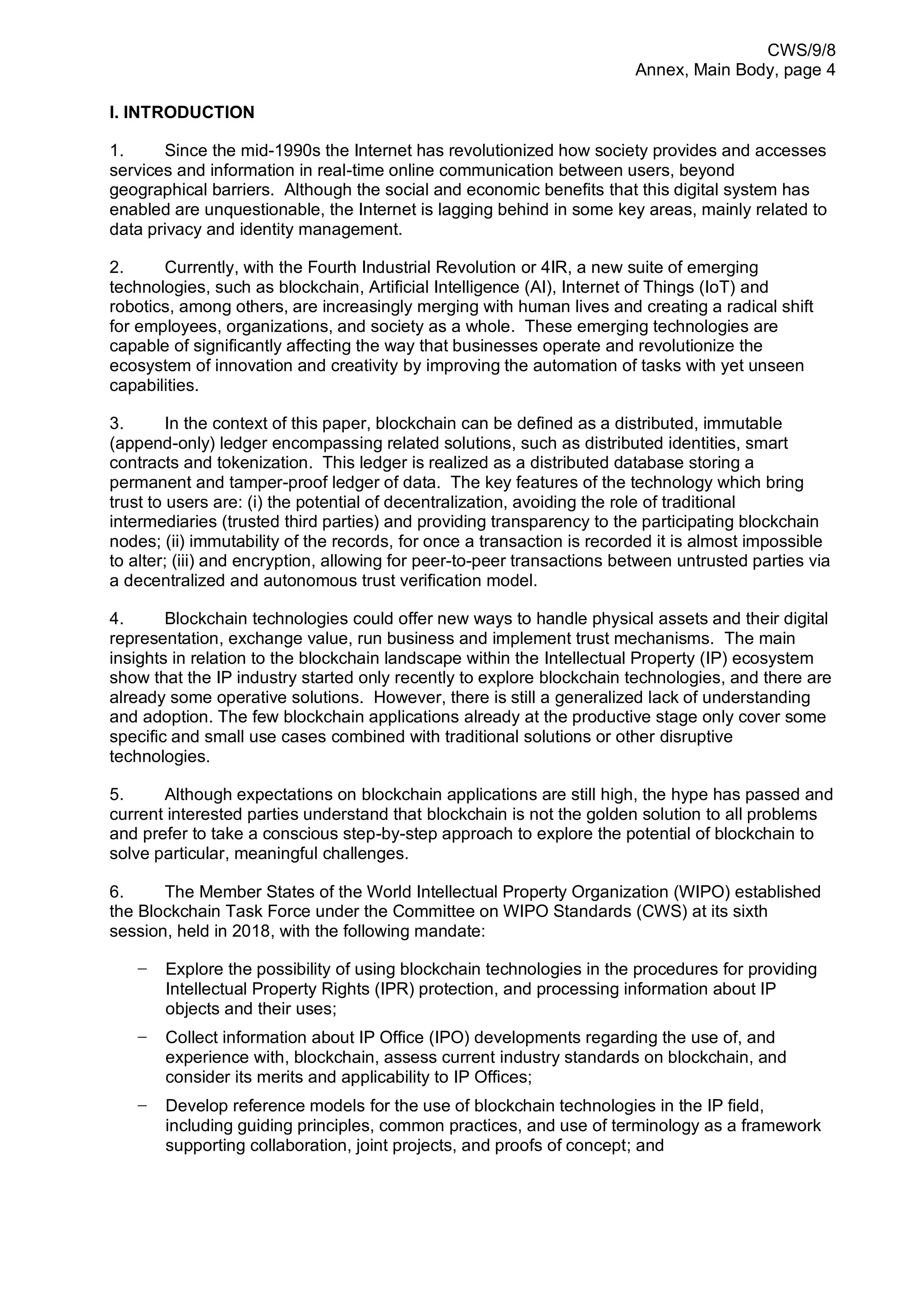 CWS/9/8
Annex, Main Body, page 4
I. INTRODUCTION
1. Since the mid-1990s the Internet has revolutionized how society provides and accesses
services and information in real-time online communication between users, beyond
geographical barriers. Although the social and economic benefits that this digital system has
enabled are unquestionable, the Internet is lagging behind in some key areas, mainly related to
data privacy and identity management.
2. Currently, with the Fourth Industrial Revolution or 4IR, a new suite of emerging
technologies, such as blockchain, Artificial Intelligence (AI), Internet of Things (IoT) and
robotics, among others, are increasingly merging with human lives and creating a radical shift
for employees, organizations, and society as a whole. These emerging technologies are
capable of significantly affecting the way that businesses operate and revolutionize the
ecosystem of innovation and creativity by improving the automation of tasks with yet unseen
capabilities.
3. In the context of this paper, blockchain can be defined as a distributed, immutable
(append-only) ledger encompassing related solutions, such as distributed identities, smart
contracts and tokenization. This ledger is realized as a distributed database storing a
permanent and tamper-proof ledger of data. The key features of the technology which bring
trust to users are: (i) the potential of decentralization, avoiding the role of traditional
intermediaries (trusted third parties) and providing transparency to the participating blockchain
nodes; (ii) immutability of the records, for once a transaction is recorded it is almost impossible
to alter; (iii) and encryption, allowing for peer-to-peer transactions between untrusted parties via
a decentralized and autonomous trust verification model.
4. Blockchain technologies could offer new ways to handle physical assets and their digital
representation, exchange value, run business and implement trust mechanisms. The main
insights in relation to the blockchain landscape within the Intellectual Property (IP) ecosystem
show that the IP industry started only recently to explore blockchain technologies, and there are
already some operative solutions. However, there is still a generalized lack of understanding
and adoption. The few blockchain applications already at the productive stage only cover some
specific and small use cases combined with traditional solutions or other disruptive
technologies.
5. Although expectations on blockchain applications are still high, the hype has passed and
current interested parties understand that blockchain is not the golden solution to all problems
and prefer to take a conscious step-by-step approach to explore the potential of blockchain to
solve particular, meaningful challenges.
6. The Member States of the World Intellectual Property Organization (WIPO) established
the Blockchain Task Force under the Committee on WIPO Standards (CWS) at its sixth
session, held in 2018, with the following mandate:
− Explore the possibility of using blockchain technologies in the procedures for providing
Intellectual Property Rights (IPR) protection, and processing information about IP
objects and their uses;
− Collect information about IP Office (IPO) developments regarding the use of, and
experience with, blockchain, assess current industry standards on blockchain, and
consider its merits and applicability to IP Offices;
− Develop reference models for the use of blockchain technologies in the IP field,
including guiding principles, common practices, and use of terminology as a framework
supporting collaboration, joint projects, and proofs of concept; and
 