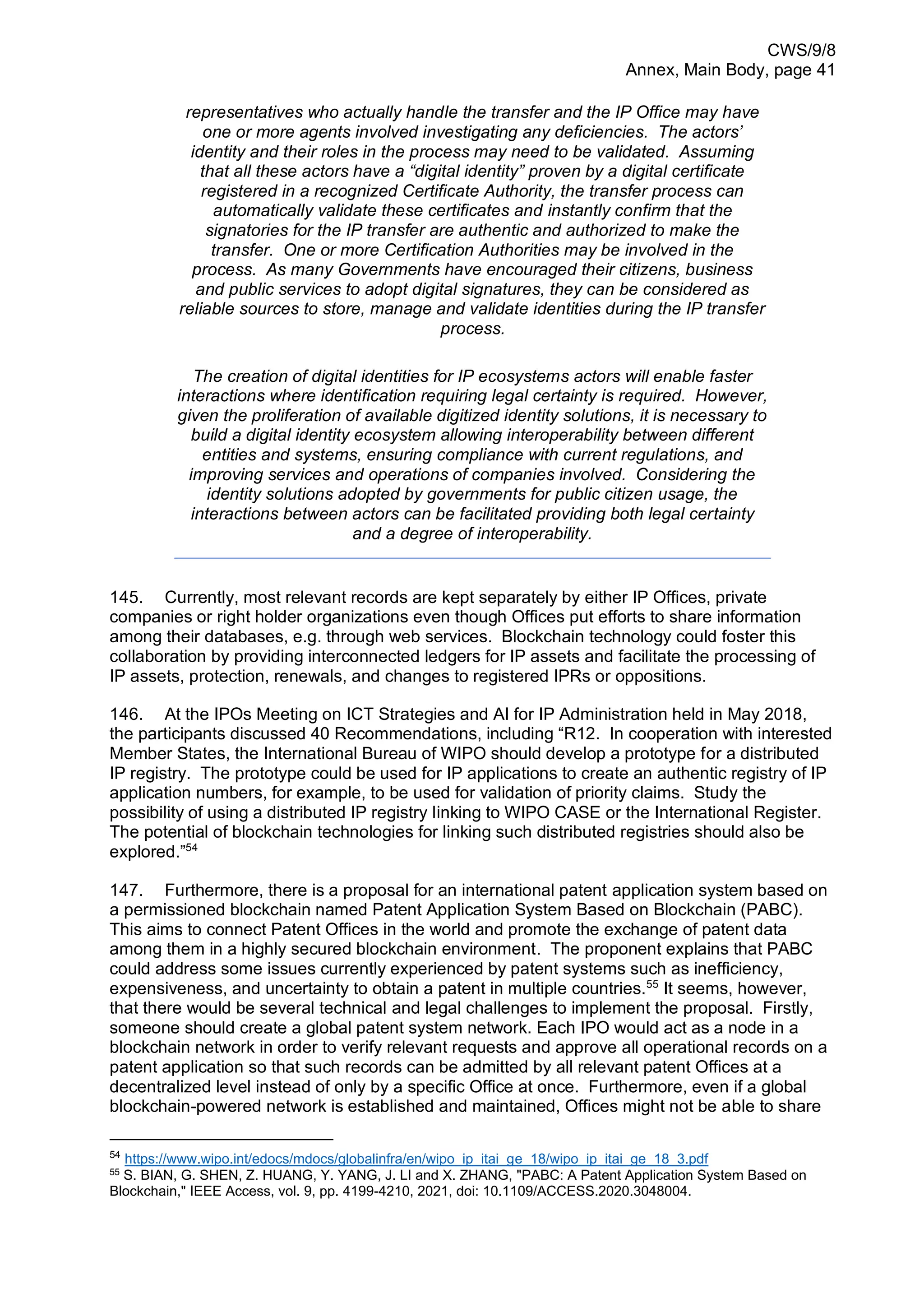 CWS/9/8
Annex, Main Body, page 41
representatives who actually handle the transfer and the IP Office may have
one or more agents involved investigating any deficiencies. The actors’
identity and their roles in the process may need to be validated. Assuming
that all these actors have a “digital identity” proven by a digital certificate
registered in a recognized Certificate Authority, the transfer process can
automatically validate these certificates and instantly confirm that the
signatories for the IP transfer are authentic and authorized to make the
transfer. One or more Certification Authorities may be involved in the
process. As many Governments have encouraged their citizens, business
and public services to adopt digital signatures, they can be considered as
reliable sources to store, manage and validate identities during the IP transfer
process.
The creation of digital identities for IP ecosystems actors will enable faster
interactions where identification requiring legal certainty is required. However,
given the proliferation of available digitized identity solutions, it is necessary to
build a digital identity ecosystem allowing interoperability between different
entities and systems, ensuring compliance with current regulations, and
improving services and operations of companies involved. Considering the
identity solutions adopted by governments for public citizen usage, the
interactions between actors can be facilitated providing both legal certainty
and a degree of interoperability.
145. Currently, most relevant records are kept separately by either IP Offices, private
companies or right holder organizations even though Offices put efforts to share information
among their databases, e.g. through web services. Blockchain technology could foster this
collaboration by providing interconnected ledgers for IP assets and facilitate the processing of
IP assets, protection, renewals, and changes to registered IPRs or oppositions.
146. At the IPOs Meeting on ICT Strategies and AI for IP Administration held in May 2018,
the participants discussed 40 Recommendations, including “R12. In cooperation with interested
Member States, the International Bureau of WIPO should develop a prototype for a distributed
IP registry. The prototype could be used for IP applications to create an authentic registry of IP
application numbers, for example, to be used for validation of priority claims. Study the
possibility of using a distributed IP registry linking to WIPO CASE or the International Register.
The potential of blockchain technologies for linking such distributed registries should also be
explored.”54
147. Furthermore, there is a proposal for an international patent application system based on
a permissioned blockchain named Patent Application System Based on Blockchain (PABC).
This aims to connect Patent Offices in the world and promote the exchange of patent data
among them in a highly secured blockchain environment. The proponent explains that PABC
could address some issues currently experienced by patent systems such as inefficiency,
expensiveness, and uncertainty to obtain a patent in multiple countries.55
It seems, however,
that there would be several technical and legal challenges to implement the proposal. Firstly,
someone should create a global patent system network. Each IPO would act as a node in a
blockchain network in order to verify relevant requests and approve all operational records on a
patent application so that such records can be admitted by all relevant patent Offices at a
decentralized level instead of only by a specific Office at once. Furthermore, even if a global
blockchain-powered network is established and maintained, Offices might not be able to share
54
https://www.wipo.int/edocs/mdocs/globalinfra/en/wipo_ip_itai_ge_18/wipo_ip_itai_ge_18_3.pdf
55
S. BIAN, G. SHEN, Z. HUANG, Y. YANG, J. LI and X. ZHANG, "PABC: A Patent Application System Based on
Blockchain," IEEE Access, vol. 9, pp. 4199-4210, 2021, doi: 10.1109/ACCESS.2020.3048004.
 