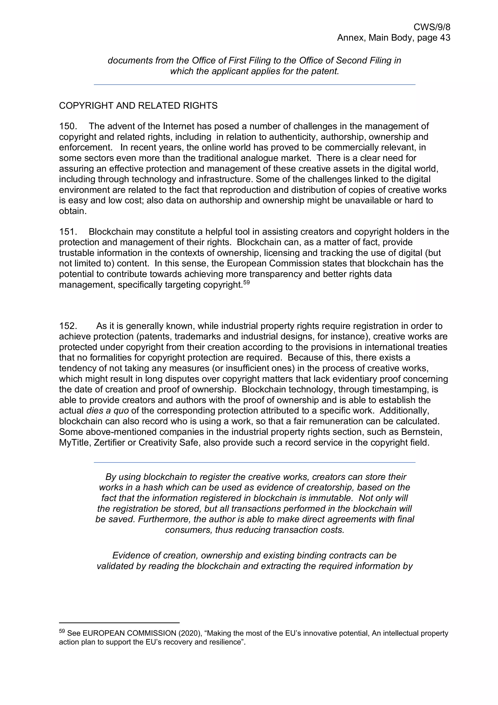 CWS/9/8
Annex, Main Body, page 43
documents from the Office of First Filing to the Office of Second Filing in
which the applicant applies for the patent.
COPYRIGHT AND RELATED RIGHTS
150. The advent of the Internet has posed a number of challenges in the management of
copyright and related rights, including in relation to authenticity, authorship, ownership and
enforcement. In recent years, the online world has proved to be commercially relevant, in
some sectors even more than the traditional analogue market. There is a clear need for
assuring an effective protection and management of these creative assets in the digital world,
including through technology and infrastructure. Some of the challenges linked to the digital
environment are related to the fact that reproduction and distribution of copies of creative works
is easy and low cost; also data on authorship and ownership might be unavailable or hard to
obtain.
151. Blockchain may constitute a helpful tool in assisting creators and copyright holders in the
protection and management of their rights. Blockchain can, as a matter of fact, provide
trustable information in the contexts of ownership, licensing and tracking the use of digital (but
not limited to) content. In this sense, the European Commission states that blockchain has the
potential to contribute towards achieving more transparency and better rights data
management, specifically targeting copyright.59
152. As it is generally known, while industrial property rights require registration in order to
achieve protection (patents, trademarks and industrial designs, for instance), creative works are
protected under copyright from their creation according to the provisions in international treaties
that no formalities for copyright protection are required. Because of this, there exists a
tendency of not taking any measures (or insufficient ones) in the process of creative works,
which might result in long disputes over copyright matters that lack evidentiary proof concerning
the date of creation and proof of ownership. Blockchain technology, through timestamping, is
able to provide creators and authors with the proof of ownership and is able to establish the
actual dies a quo of the corresponding protection attributed to a specific work. Additionally,
blockchain can also record who is using a work, so that a fair remuneration can be calculated.
Some above-mentioned companies in the industrial property rights section, such as Bernstein,
MyTitle, Zertifier or Creativity Safe, also provide such a record service in the copyright field.
By using blockchain to register the creative works, creators can store their
works in a hash which can be used as evidence of creatorship, based on the
fact that the information registered in blockchain is immutable. Not only will
the registration be stored, but all transactions performed in the blockchain will
be saved. Furthermore, the author is able to make direct agreements with final
consumers, thus reducing transaction costs.
Evidence of creation, ownership and existing binding contracts can be
validated by reading the blockchain and extracting the required information by
59
See EUROPEAN COMMISSION (2020), “Making the most of the EU’s innovative potential, An intellectual property
action plan to support the EU’s recovery and resilience”.
 