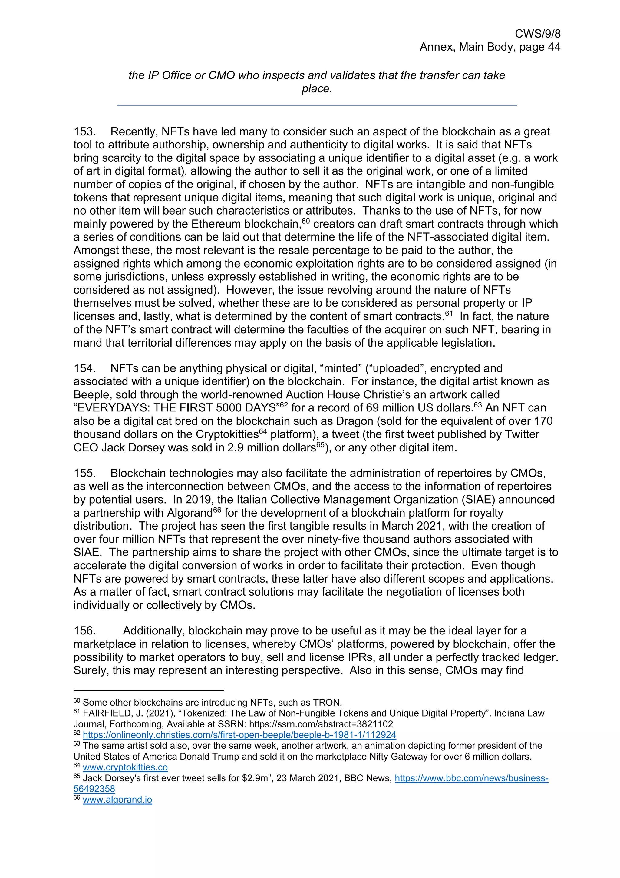 CWS/9/8
Annex, Main Body, page 44
the IP Office or CMO who inspects and validates that the transfer can take
place.
153. Recently, NFTs have led many to consider such an aspect of the blockchain as a great
tool to attribute authorship, ownership and authenticity to digital works. It is said that NFTs
bring scarcity to the digital space by associating a unique identifier to a digital asset (e.g. a work
of art in digital format), allowing the author to sell it as the original work, or one of a limited
number of copies of the original, if chosen by the author. NFTs are intangible and non-fungible
tokens that represent unique digital items, meaning that such digital work is unique, original and
no other item will bear such characteristics or attributes. Thanks to the use of NFTs, for now
mainly powered by the Ethereum blockchain,60
creators can draft smart contracts through which
a series of conditions can be laid out that determine the life of the NFT-associated digital item.
Amongst these, the most relevant is the resale percentage to be paid to the author, the
assigned rights which among the economic exploitation rights are to be considered assigned (in
some jurisdictions, unless expressly established in writing, the economic rights are to be
considered as not assigned). However, the issue revolving around the nature of NFTs
themselves must be solved, whether these are to be considered as personal property or IP
licenses and, lastly, what is determined by the content of smart contracts.61
In fact, the nature
of the NFT’s smart contract will determine the faculties of the acquirer on such NFT, bearing in
mand that territorial differences may apply on the basis of the applicable legislation.
154. NFTs can be anything physical or digital, “minted” (“uploaded”, encrypted and
associated with a unique identifier) on the blockchain. For instance, the digital artist known as
Beeple, sold through the world-renowned Auction House Christie’s an artwork called
“EVERYDAYS: THE FIRST 5000 DAYS”62
for a record of 69 million US dollars.63
An NFT can
also be a digital cat bred on the blockchain such as Dragon (sold for the equivalent of over 170
thousand dollars on the Cryptokitties64
platform), a tweet (the first tweet published by Twitter
CEO Jack Dorsey was sold in 2.9 million dollars65
), or any other digital item.
155. Blockchain technologies may also facilitate the administration of repertoires by CMOs,
as well as the interconnection between CMOs, and the access to the information of repertoires
by potential users. In 2019, the Italian Collective Management Organization (SIAE) announced
a partnership with Algorand66
for the development of a blockchain platform for royalty
distribution. The project has seen the first tangible results in March 2021, with the creation of
over four million NFTs that represent the over ninety-five thousand authors associated with
SIAE. The partnership aims to share the project with other CMOs, since the ultimate target is to
accelerate the digital conversion of works in order to facilitate their protection. Even though
NFTs are powered by smart contracts, these latter have also different scopes and applications.
As a matter of fact, smart contract solutions may facilitate the negotiation of licenses both
individually or collectively by CMOs.
156. Additionally, blockchain may prove to be useful as it may be the ideal layer for a
marketplace in relation to licenses, whereby CMOs’ platforms, powered by blockchain, offer the
possibility to market operators to buy, sell and license IPRs, all under a perfectly tracked ledger.
Surely, this may represent an interesting perspective. Also in this sense, CMOs may find
60
Some other blockchains are introducing NFTs, such as TRON.
61
FAIRFIELD, J. (2021), “Tokenized: The Law of Non-Fungible Tokens and Unique Digital Property”. Indiana Law
Journal, Forthcoming, Available at SSRN: https://ssrn.com/abstract=3821102
62
https://onlineonly.christies.com/s/first-open-beeple/beeple-b-1981-1/112924
63
The same artist sold also, over the same week, another artwork, an animation depicting former president of the
United States of America Donald Trump and sold it on the marketplace Nifty Gateway for over 6 million dollars.
64
www.cryptokitties.co
65
Jack Dorsey's first ever tweet sells for $2.9m”, 23 March 2021, BBC News, https://www.bbc.com/news/business-
56492358
66
www.algorand.io
 