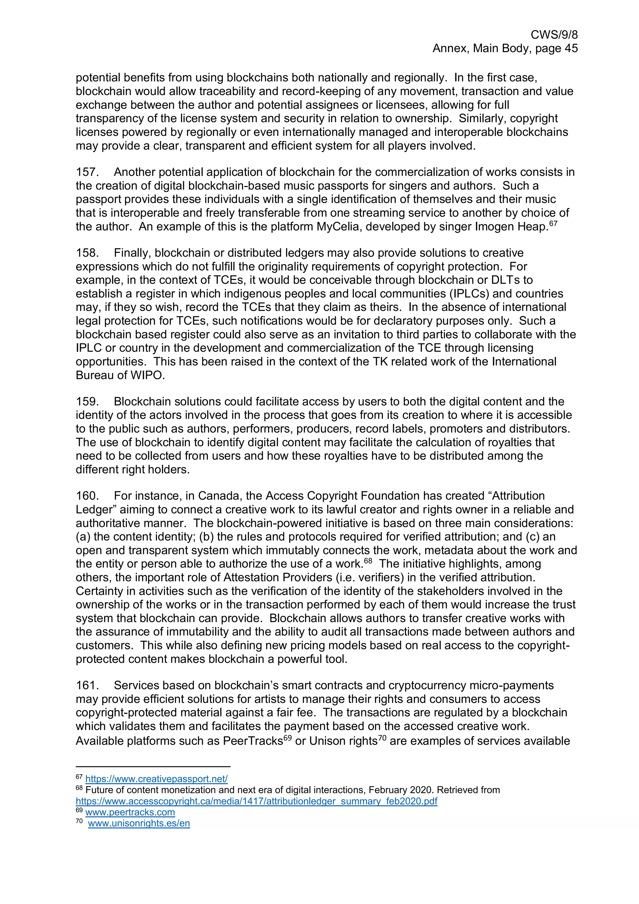 CWS/9/8
Annex, Main Body, page 45
potential benefits from using blockchains both nationally and regionally. In the first case,
blockchain would allow traceability and record-keeping of any movement, transaction and value
exchange between the author and potential assignees or licensees, allowing for full
transparency of the license system and security in relation to ownership. Similarly, copyright
licenses powered by regionally or even internationally managed and interoperable blockchains
may provide a clear, transparent and efficient system for all players involved.
157. Another potential application of blockchain for the commercialization of works consists in
the creation of digital blockchain-based music passports for singers and authors. Such a
passport provides these individuals with a single identification of themselves and their music
that is interoperable and freely transferable from one streaming service to another by choice of
the author. An example of this is the platform MyCelia, developed by singer Imogen Heap.67
158. Finally, blockchain or distributed ledgers may also provide solutions to creative
expressions which do not fulfill the originality requirements of copyright protection. For
example, in the context of TCEs, it would be conceivable through blockchain or DLTs to
establish a register in which indigenous peoples and local communities (IPLCs) and countries
may, if they so wish, record the TCEs that they claim as theirs. In the absence of international
legal protection for TCEs, such notifications would be for declaratory purposes only. Such a
blockchain based register could also serve as an invitation to third parties to collaborate with the
IPLC or country in the development and commercialization of the TCE through licensing
opportunities. This has been raised in the context of the TK related work of the International
Bureau of WIPO.
159. Blockchain solutions could facilitate access by users to both the digital content and the
identity of the actors involved in the process that goes from its creation to where it is accessible
to the public such as authors, performers, producers, record labels, promoters and distributors.
The use of blockchain to identify digital content may facilitate the calculation of royalties that
need to be collected from users and how these royalties have to be distributed among the
different right holders.
160. For instance, in Canada, the Access Copyright Foundation has created “Attribution
Ledger” aiming to connect a creative work to its lawful creator and rights owner in a reliable and
authoritative manner. The blockchain-powered initiative is based on three main considerations:
(a) the content identity; (b) the rules and protocols required for verified attribution; and (c) an
open and transparent system which immutably connects the work, metadata about the work and
the entity or person able to authorize the use of a work.68
The initiative highlights, among
others, the important role of Attestation Providers (i.e. verifiers) in the verified attribution.
Certainty in activities such as the verification of the identity of the stakeholders involved in the
ownership of the works or in the transaction performed by each of them would increase the trust
system that blockchain can provide. Blockchain allows authors to transfer creative works with
the assurance of immutability and the ability to audit all transactions made between authors and
customers. This while also defining new pricing models based on real access to the copyright-
protected content makes blockchain a powerful tool.
161. Services based on blockchain’s smart contracts and cryptocurrency micro-payments
may provide efficient solutions for artists to manage their rights and consumers to access
copyright-protected material against a fair fee. The transactions are regulated by a blockchain
which validates them and facilitates the payment based on the accessed creative work.
Available platforms such as PeerTracks69
or Unison rights70
are examples of services available
67
https://www.creativepassport.net/
68
Future of content monetization and next era of digital interactions, February 2020. Retrieved from
https://www.accesscopyright.ca/media/1417/attributionledger_summary_feb2020.pdf
69
www.peertracks.com
70
www.unisonrights.es/en
 