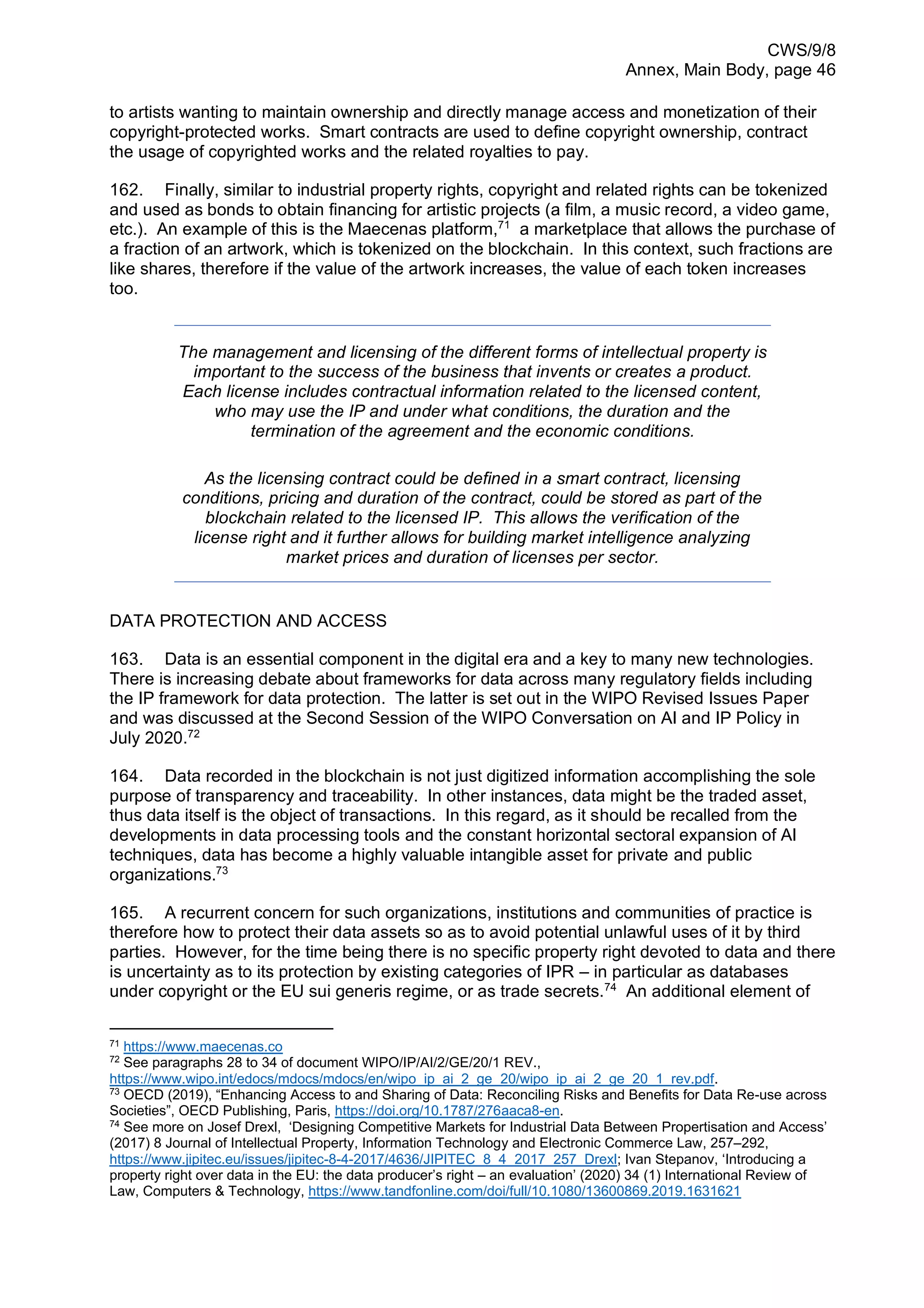 CWS/9/8
Annex, Main Body, page 46
to artists wanting to maintain ownership and directly manage access and monetization of their
copyright-protected works. Smart contracts are used to define copyright ownership, contract
the usage of copyrighted works and the related royalties to pay.
162. Finally, similar to industrial property rights, copyright and related rights can be tokenized
and used as bonds to obtain financing for artistic projects (a film, a music record, a video game,
etc.). An example of this is the Maecenas platform,71
a marketplace that allows the purchase of
a fraction of an artwork, which is tokenized on the blockchain. In this context, such fractions are
like shares, therefore if the value of the artwork increases, the value of each token increases
too.
The management and licensing of the different forms of intellectual property is
important to the success of the business that invents or creates a product.
Each license includes contractual information related to the licensed content,
who may use the IP and under what conditions, the duration and the
termination of the agreement and the economic conditions.
As the licensing contract could be defined in a smart contract, licensing
conditions, pricing and duration of the contract, could be stored as part of the
blockchain related to the licensed IP. This allows the verification of the
license right and it further allows for building market intelligence analyzing
market prices and duration of licenses per sector.
DATA PROTECTION AND ACCESS
163. Data is an essential component in the digital era and a key to many new technologies.
There is increasing debate about frameworks for data across many regulatory fields including
the IP framework for data protection. The latter is set out in the WIPO Revised Issues Paper
and was discussed at the Second Session of the WIPO Conversation on AI and IP Policy in
July 2020.72
164. Data recorded in the blockchain is not just digitized information accomplishing the sole
purpose of transparency and traceability. In other instances, data might be the traded asset,
thus data itself is the object of transactions. In this regard, as it should be recalled from the
developments in data processing tools and the constant horizontal sectoral expansion of AI
techniques, data has become a highly valuable intangible asset for private and public
organizations.73
165. A recurrent concern for such organizations, institutions and communities of practice is
therefore how to protect their data assets so as to avoid potential unlawful uses of it by third
parties. However, for the time being there is no specific property right devoted to data and there
is uncertainty as to its protection by existing categories of IPR – in particular as databases
under copyright or the EU sui generis regime, or as trade secrets.74
An additional element of
71
https://www.maecenas.co
72
See paragraphs 28 to 34 of document WIPO/IP/AI/2/GE/20/1 REV.,
https://www.wipo.int/edocs/mdocs/mdocs/en/wipo_ip_ai_2_ge_20/wipo_ip_ai_2_ge_20_1_rev.pdf.
73
OECD (2019), “Enhancing Access to and Sharing of Data: Reconciling Risks and Benefits for Data Re-use across
Societies”, OECD Publishing, Paris, https://doi.org/10.1787/276aaca8-en.
74
See more on Josef Drexl, ‘Designing Competitive Markets for Industrial Data Between Propertisation and Access’
(2017) 8 Journal of Intellectual Property, Information Technology and Electronic Commerce Law, 257–292,
https://www.jipitec.eu/issues/jipitec-8-4-2017/4636/JIPITEC_8_4_2017_257_Drexl; Ivan Stepanov, ‘Introducing a
property right over data in the EU: the data producer’s right – an evaluation’ (2020) 34 (1) International Review of
Law, Computers & Technology, https://www.tandfonline.com/doi/full/10.1080/13600869.2019.1631621
 