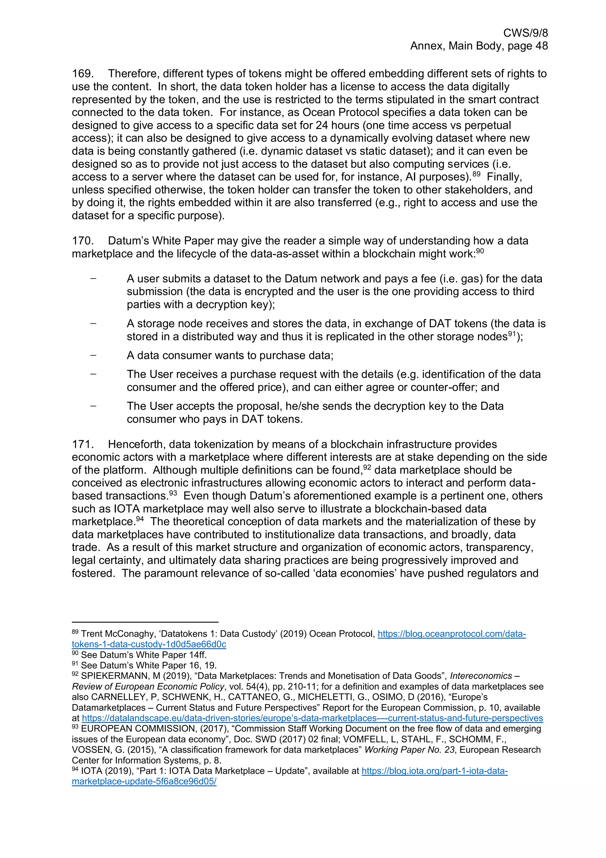 CWS/9/8
Annex, Main Body, page 48
169. Therefore, different types of tokens might be offered embedding different sets of rights to
use the content. In short, the data token holder has a license to access the data digitally
represented by the token, and the use is restricted to the terms stipulated in the smart contract
connected to the data token. For instance, as Ocean Protocol specifies a data token can be
designed to give access to a specific data set for 24 hours (one time access vs perpetual
access); it can also be designed to give access to a dynamically evolving dataset where new
data is being constantly gathered (i.e. dynamic dataset vs static dataset); and it can even be
designed so as to provide not just access to the dataset but also computing services (i.e.
access to a server where the dataset can be used for, for instance, AI purposes).89
Finally,
unless specified otherwise, the token holder can transfer the token to other stakeholders, and
by doing it, the rights embedded within it are also transferred (e.g., right to access and use the
dataset for a specific purpose).
170. Datum’s White Paper may give the reader a simple way of understanding how a data
marketplace and the lifecycle of the data-as-asset within a blockchain might work:90
− A user submits a dataset to the Datum network and pays a fee (i.e. gas) for the data
submission (the data is encrypted and the user is the one providing access to third
parties with a decryption key);
− A storage node receives and stores the data, in exchange of DAT tokens (the data is
stored in a distributed way and thus it is replicated in the other storage nodes91
);
− A data consumer wants to purchase data;
− The User receives a purchase request with the details (e.g. identification of the data
consumer and the offered price), and can either agree or counter-offer; and
− The User accepts the proposal, he/she sends the decryption key to the Data
consumer who pays in DAT tokens.
171. Henceforth, data tokenization by means of a blockchain infrastructure provides
economic actors with a marketplace where different interests are at stake depending on the side
of the platform. Although multiple definitions can be found,92
data marketplace should be
conceived as electronic infrastructures allowing economic actors to interact and perform data-
based transactions.93
Even though Datum’s aforementioned example is a pertinent one, others
such as IOTA marketplace may well also serve to illustrate a blockchain-based data
marketplace.94
The theoretical conception of data markets and the materialization of these by
data marketplaces have contributed to institutionalize data transactions, and broadly, data
trade. As a result of this market structure and organization of economic actors, transparency,
legal certainty, and ultimately data sharing practices are being progressively improved and
fostered. The paramount relevance of so-called ‘data economies’ have pushed regulators and
89
Trent McConaghy, ‘Datatokens 1: Data Custody’ (2019) Ocean Protocol, https://blog.oceanprotocol.com/data-
tokens-1-data-custody-1d0d5ae66d0c
90
See Datum’s White Paper 14ff.
91
See Datum’s White Paper 16, 19.
92
SPIEKERMANN, M (2019), “Data Marketplaces: Trends and Monetisation of Data Goods”, Intereconomics –
Review of European Economic Policy, vol. 54(4), pp. 210-11; for a definition and examples of data marketplaces see
also CARNELLEY, P, SCHWENK, H., CATTANEO, G., MICHELETTI, G., OSIMO, D (2016), “Europe’s
Datamarketplaces – Current Status and Future Perspectives” Report for the European Commission, p. 10, available
at https://datalandscape.eu/data-driven-stories/europe’s-data-marketplaces-–-current-status-and-future-perspectives
93
EUROPEAN COMMISSION, (2017), “Commission Staff Working Document on the free flow of data and emerging
issues of the European data economy”, Doc. SWD (2017) 02 final; VOMFELL, L, STAHL, F., SCHOMM, F.,
VOSSEN, G. (2015), “A classification framework for data marketplaces” Working Paper No. 23, European Research
Center for Information Systems, p. 8.
94
IOTA (2019), “Part 1: IOTA Data Marketplace – Update”, available at https://blog.iota.org/part-1-iota-data-
marketplace-update-5f6a8ce96d05/
 