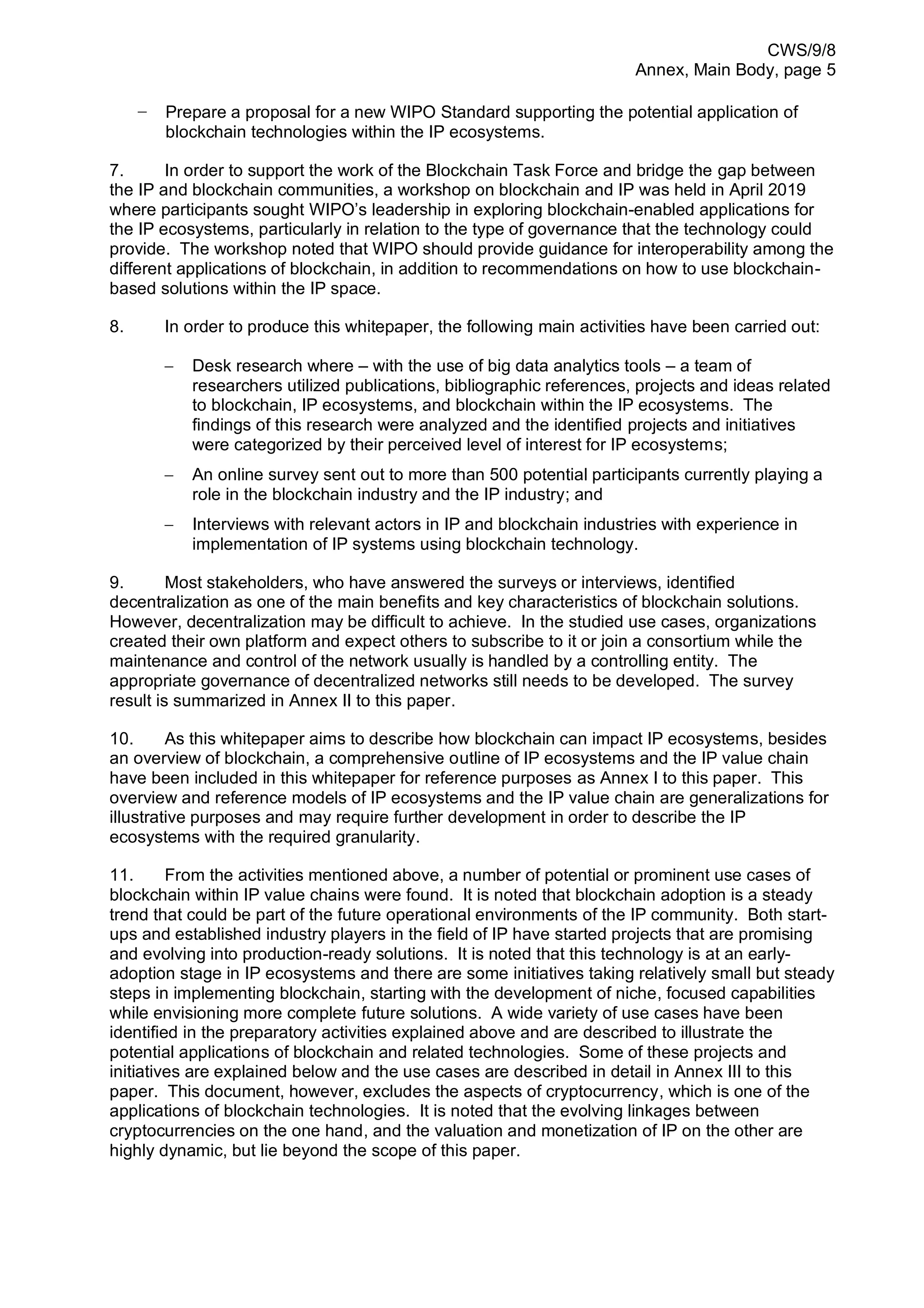 CWS/9/8
Annex, Main Body, page 5
− Prepare a proposal for a new WIPO Standard supporting the potential application of
blockchain technologies within the IP ecosystems.
7. In order to support the work of the Blockchain Task Force and bridge the gap between
the IP and blockchain communities, a workshop on blockchain and IP was held in April 2019
where participants sought WIPO’s leadership in exploring blockchain-enabled applications for
the IP ecosystems, particularly in relation to the type of governance that the technology could
provide. The workshop noted that WIPO should provide guidance for interoperability among the
different applications of blockchain, in addition to recommendations on how to use blockchain-
based solutions within the IP space.
8. In order to produce this whitepaper, the following main activities have been carried out:
− Desk research where – with the use of big data analytics tools – a team of
researchers utilized publications, bibliographic references, projects and ideas related
to blockchain, IP ecosystems, and blockchain within the IP ecosystems. The
findings of this research were analyzed and the identified projects and initiatives
were categorized by their perceived level of interest for IP ecosystems;
− An online survey sent out to more than 500 potential participants currently playing a
role in the blockchain industry and the IP industry; and
− Interviews with relevant actors in IP and blockchain industries with experience in
implementation of IP systems using blockchain technology.
9. Most stakeholders, who have answered the surveys or interviews, identified
decentralization as one of the main benefits and key characteristics of blockchain solutions.
However, decentralization may be difficult to achieve. In the studied use cases, organizations
created their own platform and expect others to subscribe to it or join a consortium while the
maintenance and control of the network usually is handled by a controlling entity. The
appropriate governance of decentralized networks still needs to be developed. The survey
result is summarized in Annex II to this paper.
10. As this whitepaper aims to describe how blockchain can impact IP ecosystems, besides
an overview of blockchain, a comprehensive outline of IP ecosystems and the IP value chain
have been included in this whitepaper for reference purposes as Annex I to this paper. This
overview and reference models of IP ecosystems and the IP value chain are generalizations for
illustrative purposes and may require further development in order to describe the IP
ecosystems with the required granularity.
11. From the activities mentioned above, a number of potential or prominent use cases of
blockchain within IP value chains were found. It is noted that blockchain adoption is a steady
trend that could be part of the future operational environments of the IP community. Both start-
ups and established industry players in the field of IP have started projects that are promising
and evolving into production-ready solutions. It is noted that this technology is at an early-
adoption stage in IP ecosystems and there are some initiatives taking relatively small but steady
steps in implementing blockchain, starting with the development of niche, focused capabilities
while envisioning more complete future solutions. A wide variety of use cases have been
identified in the preparatory activities explained above and are described to illustrate the
potential applications of blockchain and related technologies. Some of these projects and
initiatives are explained below and the use cases are described in detail in Annex III to this
paper. This document, however, excludes the aspects of cryptocurrency, which is one of the
applications of blockchain technologies. It is noted that the evolving linkages between
cryptocurrencies on the one hand, and the valuation and monetization of IP on the other are
highly dynamic, but lie beyond the scope of this paper.
 