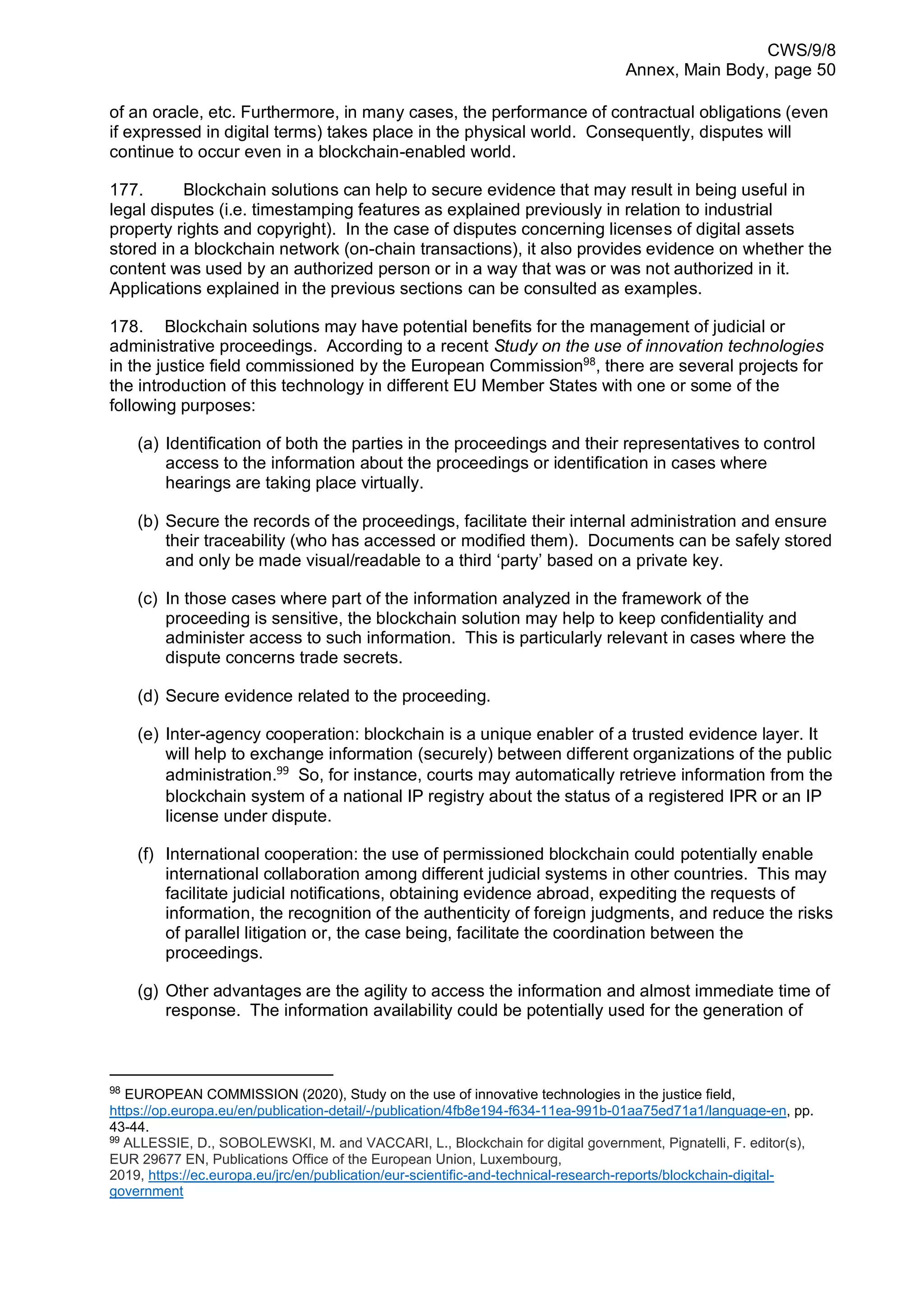 CWS/9/8
Annex, Main Body, page 50
of an oracle, etc. Furthermore, in many cases, the performance of contractual obligations (even
if expressed in digital terms) takes place in the physical world. Consequently, disputes will
continue to occur even in a blockchain-enabled world.
177. Blockchain solutions can help to secure evidence that may result in being useful in
legal disputes (i.e. timestamping features as explained previously in relation to industrial
property rights and copyright). In the case of disputes concerning licenses of digital assets
stored in a blockchain network (on-chain transactions), it also provides evidence on whether the
content was used by an authorized person or in a way that was or was not authorized in it.
Applications explained in the previous sections can be consulted as examples.
178. Blockchain solutions may have potential benefits for the management of judicial or
administrative proceedings. According to a recent Study on the use of innovation technologies
in the justice field commissioned by the European Commission98
, there are several projects for
the introduction of this technology in different EU Member States with one or some of the
following purposes:
(a) Identification of both the parties in the proceedings and their representatives to control
access to the information about the proceedings or identification in cases where
hearings are taking place virtually.
(b) Secure the records of the proceedings, facilitate their internal administration and ensure
their traceability (who has accessed or modified them). Documents can be safely stored
and only be made visual/readable to a third ‘party’ based on a private key.
(c) In those cases where part of the information analyzed in the framework of the
proceeding is sensitive, the blockchain solution may help to keep confidentiality and
administer access to such information. This is particularly relevant in cases where the
dispute concerns trade secrets.
(d) Secure evidence related to the proceeding.
(e) Inter-agency cooperation: blockchain is a unique enabler of a trusted evidence layer. It
will help to exchange information (securely) between different organizations of the public
administration.99
So, for instance, courts may automatically retrieve information from the
blockchain system of a national IP registry about the status of a registered IPR or an IP
license under dispute.
(f) International cooperation: the use of permissioned blockchain could potentially enable
international collaboration among different judicial systems in other countries. This may
facilitate judicial notifications, obtaining evidence abroad, expediting the requests of
information, the recognition of the authenticity of foreign judgments, and reduce the risks
of parallel litigation or, the case being, facilitate the coordination between the
proceedings.
(g) Other advantages are the agility to access the information and almost immediate time of
response. The information availability could be potentially used for the generation of
98
EUROPEAN COMMISSION (2020), Study on the use of innovative technologies in the justice field,
https://op.europa.eu/en/publication-detail/-/publication/4fb8e194-f634-11ea-991b-01aa75ed71a1/language-en, pp.
43-44.
99
ALLESSIE, D., SOBOLEWSKI, M. and VACCARI, L., Blockchain for digital government, Pignatelli, F. editor(s),
EUR 29677 EN, Publications Office of the European Union, Luxembourg,
2019, https://ec.europa.eu/jrc/en/publication/eur-scientific-and-technical-research-reports/blockchain-digital-
government
 