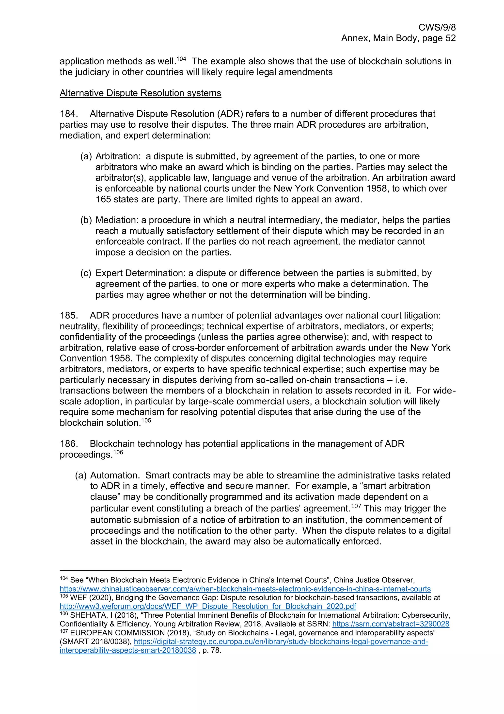 CWS/9/8
Annex, Main Body, page 52
application methods as well.104
The example also shows that the use of blockchain solutions in
the judiciary in other countries will likely require legal amendments
Alternative Dispute Resolution systems
184. Alternative Dispute Resolution (ADR) refers to a number of different procedures that
parties may use to resolve their disputes. The three main ADR procedures are arbitration,
mediation, and expert determination:
(a) Arbitration: a dispute is submitted, by agreement of the parties, to one or more
arbitrators who make an award which is binding on the parties. Parties may select the
arbitrator(s), applicable law, language and venue of the arbitration. An arbitration award
is enforceable by national courts under the New York Convention 1958, to which over
165 states are party. There are limited rights to appeal an award.
(b) Mediation: a procedure in which a neutral intermediary, the mediator, helps the parties
reach a mutually satisfactory settlement of their dispute which may be recorded in an
enforceable contract. If the parties do not reach agreement, the mediator cannot
impose a decision on the parties.
(c) Expert Determination: a dispute or difference between the parties is submitted, by
agreement of the parties, to one or more experts who make a determination. The
parties may agree whether or not the determination will be binding.
185. ADR procedures have a number of potential advantages over national court litigation:
neutrality, flexibility of proceedings; technical expertise of arbitrators, mediators, or experts;
confidentiality of the proceedings (unless the parties agree otherwise); and, with respect to
arbitration, relative ease of cross-border enforcement of arbitration awards under the New York
Convention 1958. The complexity of disputes concerning digital technologies may require
arbitrators, mediators, or experts to have specific technical expertise; such expertise may be
particularly necessary in disputes deriving from so-called on-chain transactions – i.e.
transactions between the members of a blockchain in relation to assets recorded in it. For wide-
scale adoption, in particular by large-scale commercial users, a blockchain solution will likely
require some mechanism for resolving potential disputes that arise during the use of the
blockchain solution.105
186. Blockchain technology has potential applications in the management of ADR
proceedings.106
(a) Automation. Smart contracts may be able to streamline the administrative tasks related
to ADR in a timely, effective and secure manner. For example, a “smart arbitration
clause” may be conditionally programmed and its activation made dependent on a
particular event constituting a breach of the parties’ agreement.107
This may trigger the
automatic submission of a notice of arbitration to an institution, the commencement of
proceedings and the notification to the other party. When the dispute relates to a digital
asset in the blockchain, the award may also be automatically enforced.
104
See “When Blockchain Meets Electronic Evidence in China's Internet Courts”, China Justice Observer,
https://www.chinajusticeobserver.com/a/when-blockchain-meets-electronic-evidence-in-china-s-internet-courts
105
WEF (2020), Bridging the Governance Gap: Dispute resolution for blockchain-based transactions, available at
http://www3.weforum.org/docs/WEF_WP_Dispute_Resolution_for_Blockchain_2020.pdf
106
SHEHATA, I (2018), “Three Potential Imminent Benefits of Blockchain for International Arbitration: Cybersecurity,
Confidentiality & Efficiency. Young Arbitration Review, 2018, Available at SSRN: https://ssrn.com/abstract=3290028
107
EUROPEAN COMMISSION (2018), “Study on Blockchains - Legal, governance and interoperability aspects”
(SMART 2018/0038), https://digital-strategy.ec.europa.eu/en/library/study-blockchains-legal-governance-and-
interoperability-aspects-smart-20180038 , p. 78.
 