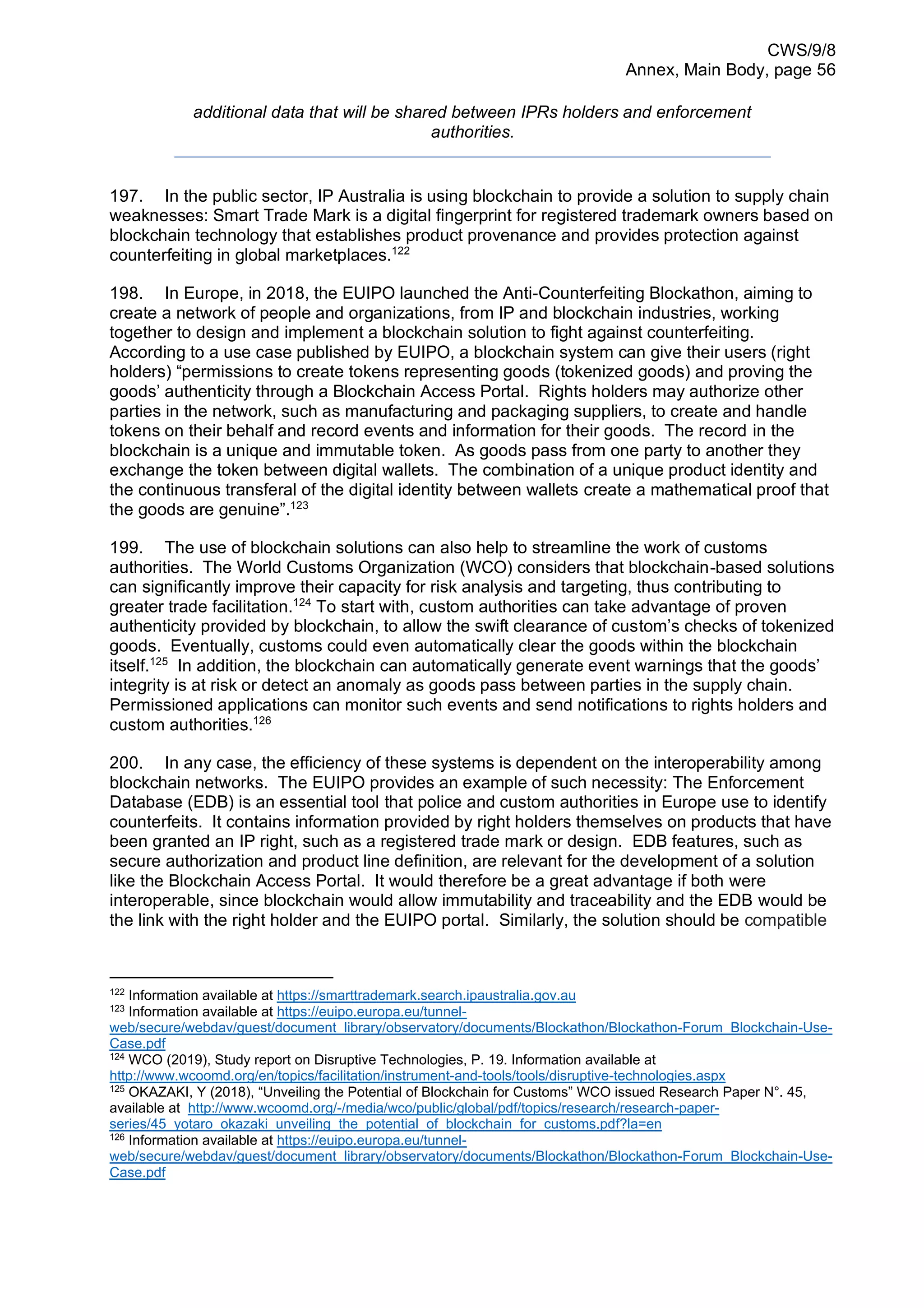 CWS/9/8
Annex, Main Body, page 56
additional data that will be shared between IPRs holders and enforcement
authorities.
197. In the public sector, IP Australia is using blockchain to provide a solution to supply chain
weaknesses: Smart Trade Mark is a digital fingerprint for registered trademark owners based on
blockchain technology that establishes product provenance and provides protection against
counterfeiting in global marketplaces.122
198. In Europe, in 2018, the EUIPO launched the Anti-Counterfeiting Blockathon, aiming to
create a network of people and organizations, from IP and blockchain industries, working
together to design and implement a blockchain solution to fight against counterfeiting.
According to a use case published by EUIPO, a blockchain system can give their users (right
holders) “permissions to create tokens representing goods (tokenized goods) and proving the
goods’ authenticity through a Blockchain Access Portal. Rights holders may authorize other
parties in the network, such as manufacturing and packaging suppliers, to create and handle
tokens on their behalf and record events and information for their goods. The record in the
blockchain is a unique and immutable token. As goods pass from one party to another they
exchange the token between digital wallets. The combination of a unique product identity and
the continuous transferal of the digital identity between wallets create a mathematical proof that
the goods are genuine”.123
199. The use of blockchain solutions can also help to streamline the work of customs
authorities. The World Customs Organization (WCO) considers that blockchain-based solutions
can significantly improve their capacity for risk analysis and targeting, thus contributing to
greater trade facilitation.124
To start with, custom authorities can take advantage of proven
authenticity provided by blockchain, to allow the swift clearance of custom’s checks of tokenized
goods. Eventually, customs could even automatically clear the goods within the blockchain
itself.125
In addition, the blockchain can automatically generate event warnings that the goods’
integrity is at risk or detect an anomaly as goods pass between parties in the supply chain.
Permissioned applications can monitor such events and send notifications to rights holders and
custom authorities.126
200. In any case, the efficiency of these systems is dependent on the interoperability among
blockchain networks. The EUIPO provides an example of such necessity: The Enforcement
Database (EDB) is an essential tool that police and custom authorities in Europe use to identify
counterfeits. It contains information provided by right holders themselves on products that have
been granted an IP right, such as a registered trade mark or design. EDB features, such as
secure authorization and product line definition, are relevant for the development of a solution
like the Blockchain Access Portal. It would therefore be a great advantage if both were
interoperable, since blockchain would allow immutability and traceability and the EDB would be
the link with the right holder and the EUIPO portal. Similarly, the solution should be compatible
122
Information available at https://smarttrademark.search.ipaustralia.gov.au
123
Information available at https://euipo.europa.eu/tunnel-
web/secure/webdav/guest/document_library/observatory/documents/Blockathon/Blockathon-Forum_Blockchain-Use-
Case.pdf
124
WCO (2019), Study report on Disruptive Technologies, P. 19. Information available at
http://www.wcoomd.org/en/topics/facilitation/instrument-and-tools/tools/disruptive-technologies.aspx
125
OKAZAKI, Y (2018), “Unveiling the Potential of Blockchain for Customs” WCO issued Research Paper N°. 45,
available at http://www.wcoomd.org/-/media/wco/public/global/pdf/topics/research/research-paper-
series/45_yotaro_okazaki_unveiling_the_potential_of_blockchain_for_customs.pdf?la=en
126 Information available at https://euipo.europa.eu/tunnel-
web/secure/webdav/guest/document_library/observatory/documents/Blockathon/Blockathon-Forum_Blockchain-Use-
Case.pdf
 