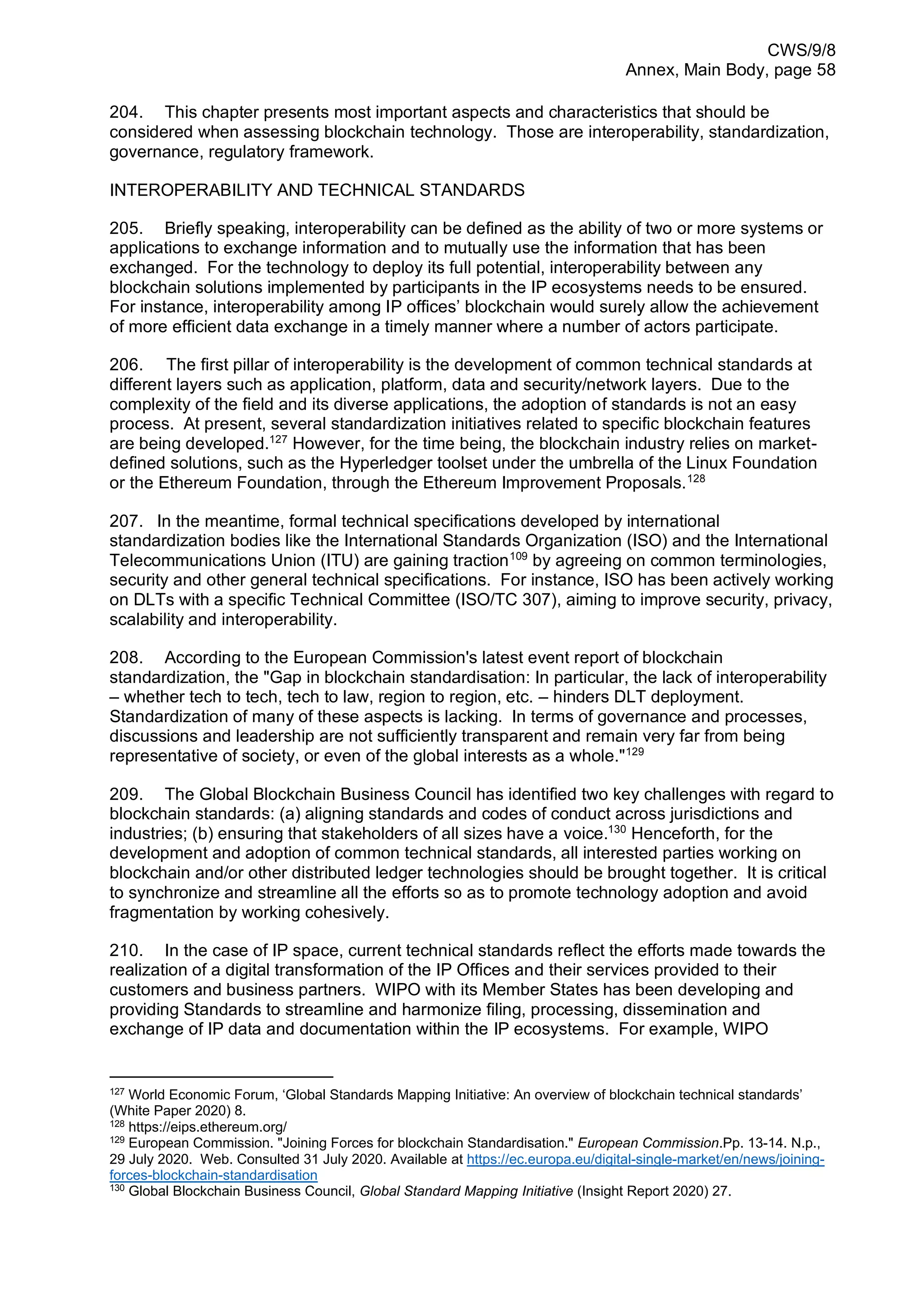 CWS/9/8
Annex, Main Body, page 58
204. This chapter presents most important aspects and characteristics that should be
considered when assessing blockchain technology. Those are interoperability, standardization,
governance, regulatory framework.
INTEROPERABILITY AND TECHNICAL STANDARDS
205. Briefly speaking, interoperability can be defined as the ability of two or more systems or
applications to exchange information and to mutually use the information that has been
exchanged. For the technology to deploy its full potential, interoperability between any
blockchain solutions implemented by participants in the IP ecosystems needs to be ensured.
For instance, interoperability among IP offices’ blockchain would surely allow the achievement
of more efficient data exchange in a timely manner where a number of actors participate.
206. The first pillar of interoperability is the development of common technical standards at
different layers such as application, platform, data and security/network layers. Due to the
complexity of the field and its diverse applications, the adoption of standards is not an easy
process. At present, several standardization initiatives related to specific blockchain features
are being developed.127
However, for the time being, the blockchain industry relies on market-
defined solutions, such as the Hyperledger toolset under the umbrella of the Linux Foundation
or the Ethereum Foundation, through the Ethereum Improvement Proposals.128
207. In the meantime, formal technical specifications developed by international
standardization bodies like the International Standards Organization (ISO) and the International
Telecommunications Union (ITU) are gaining traction109
by agreeing on common terminologies,
security and other general technical specifications. For instance, ISO has been actively working
on DLTs with a specific Technical Committee (ISO/TC 307), aiming to improve security, privacy,
scalability and interoperability.
208. According to the European Commission's latest event report of blockchain
standardization, the "Gap in blockchain standardisation: In particular, the lack of interoperability
– whether tech to tech, tech to law, region to region, etc. – hinders DLT deployment.
Standardization of many of these aspects is lacking. In terms of governance and processes,
discussions and leadership are not sufficiently transparent and remain very far from being
representative of society, or even of the global interests as a whole."129
209. The Global Blockchain Business Council has identified two key challenges with regard to
blockchain standards: (a) aligning standards and codes of conduct across jurisdictions and
industries; (b) ensuring that stakeholders of all sizes have a voice.130
Henceforth, for the
development and adoption of common technical standards, all interested parties working on
blockchain and/or other distributed ledger technologies should be brought together. It is critical
to synchronize and streamline all the efforts so as to promote technology adoption and avoid
fragmentation by working cohesively.
210. In the case of IP space, current technical standards reflect the efforts made towards the
realization of a digital transformation of the IP Offices and their services provided to their
customers and business partners. WIPO with its Member States has been developing and
providing Standards to streamline and harmonize filing, processing, dissemination and
exchange of IP data and documentation within the IP ecosystems. For example, WIPO
127
World Economic Forum, ‘Global Standards Mapping Initiative: An overview of blockchain technical standards’
(White Paper 2020) 8.
128
https://eips.ethereum.org/
129
European Commission. "Joining Forces for blockchain Standardisation." European Commission.Pp. 13-14. N.p.,
29 July 2020. Web. Consulted 31 July 2020. Available at https://ec.europa.eu/digital-single-market/en/news/joining-
forces-blockchain-standardisation
130
Global Blockchain Business Council, Global Standard Mapping Initiative (Insight Report 2020) 27.
 