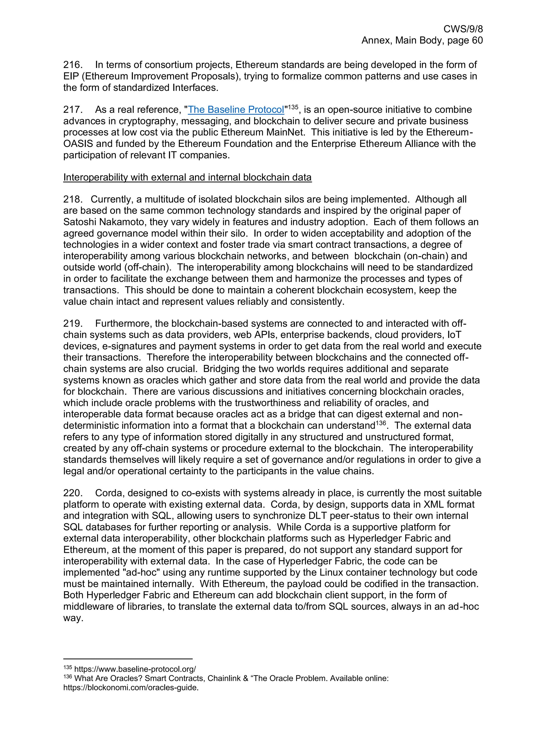 CWS/9/8
Annex, Main Body, page 60
216. In terms of consortium projects, Ethereum standards are being developed in the form of
EIP (Ethereum Improvement Proposals), trying to formalize common patterns and use cases in
the form of standardized Interfaces.
217. As a real reference, "The Baseline Protocol"135
, is an open-source initiative to combine
advances in cryptography, messaging, and blockchain to deliver secure and private business
processes at low cost via the public Ethereum MainNet. This initiative is led by the Ethereum-
OASIS and funded by the Ethereum Foundation and the Enterprise Ethereum Alliance with the
participation of relevant IT companies.
Interoperability with external and internal blockchain data
218. Currently, a multitude of isolated blockchain silos are being implemented. Although all
are based on the same common technology standards and inspired by the original paper of
Satoshi Nakamoto, they vary widely in features and industry adoption. Each of them follows an
agreed governance model within their silo. In order to widen acceptability and adoption of the
technologies in a wider context and foster trade via smart contract transactions, a degree of
interoperability among various blockchain networks, and between blockchain (on-chain) and
outside world (off-chain). The interoperability among blockchains will need to be standardized
in order to facilitate the exchange between them and harmonize the processes and types of
transactions. This should be done to maintain a coherent blockchain ecosystem, keep the
value chain intact and represent values reliably and consistently.
219. Furthermore, the blockchain-based systems are connected to and interacted with off-
chain systems such as data providers, web APIs, enterprise backends, cloud providers, IoT
devices, e-signatures and payment systems in order to get data from the real world and execute
their transactions. Therefore the interoperability between blockchains and the connected off-
chain systems are also crucial. Bridging the two worlds requires additional and separate
systems known as oracles which gather and store data from the real world and provide the data
for blockchain. There are various discussions and initiatives concerning blockchain oracles,
which include oracle problems with the trustworthiness and reliability of oracles, and
interoperable data format because oracles act as a bridge that can digest external and non-
deterministic information into a format that a blockchain can understand136
. The external data
refers to any type of information stored digitally in any structured and unstructured format,
created by any off-chain systems or procedure external to the blockchain. The interoperability
standards themselves will likely require a set of governance and/or regulations in order to give a
legal and/or operational certainty to the participants in the value chains.
220. Corda, designed to co-exists with systems already in place, is currently the most suitable
platform to operate with existing external data. Corda, by design, supports data in XML format
and integration with SQL, allowing users to synchronize DLT peer-status to their own internal
SQL databases for further reporting or analysis. While Corda is a supportive platform for
external data interoperability, other blockchain platforms such as Hyperledger Fabric and
Ethereum, at the moment of this paper is prepared, do not support any standard support for
interoperability with external data. In the case of Hyperledger Fabric, the code can be
implemented "ad-hoc" using any runtime supported by the Linux container technology but code
must be maintained internally. With Ethereum, the payload could be codified in the transaction.
Both Hyperledger Fabric and Ethereum can add blockchain client support, in the form of
middleware of libraries, to translate the external data to/from SQL sources, always in an ad-hoc
way.
135
https://www.baseline-protocol.org/
136
What Are Oracles? Smart Contracts, Chainlink & “The Oracle Problem. Available online:
https://blockonomi.com/oracles-guide.
 