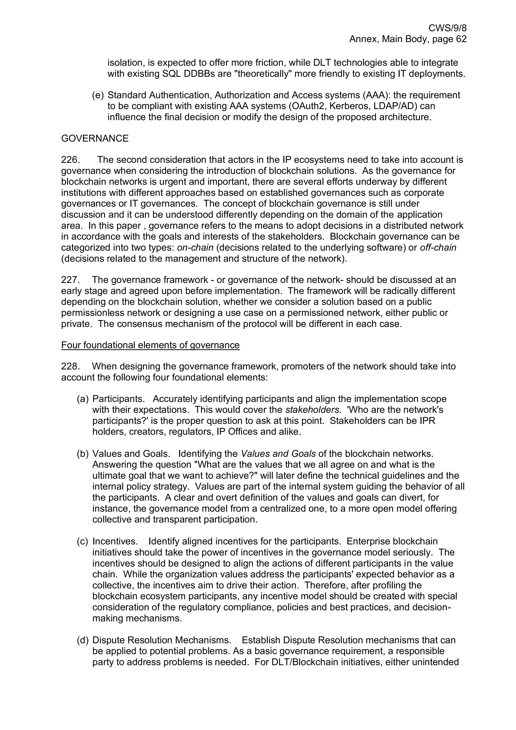 CWS/9/8
Annex, Main Body, page 62
isolation, is expected to offer more friction, while DLT technologies able to integrate
with existing SQL DDBBs are "theoretically" more friendly to existing IT deployments.
(e) Standard Authentication, Authorization and Access systems (AAA): the requirement
to be compliant with existing AAA systems (OAuth2, Kerberos, LDAP/AD) can
influence the final decision or modify the design of the proposed architecture.
GOVERNANCE
226. The second consideration that actors in the IP ecosystems need to take into account is
governance when considering the introduction of blockchain solutions. As the governance for
blockchain networks is urgent and important, there are several efforts underway by different
institutions with different approaches based on established governances such as corporate
governances or IT governances. The concept of blockchain governance is still under
discussion and it can be understood differently depending on the domain of the application
area. In this paper , governance refers to the means to adopt decisions in a distributed network
in accordance with the goals and interests of the stakeholders. Blockchain governance can be
categorized into two types: on-chain (decisions related to the underlying software) or off-chain
(decisions related to the management and structure of the network).
227. The governance framework - or governance of the network- should be discussed at an
early stage and agreed upon before implementation. The framework will be radically different
depending on the blockchain solution, whether we consider a solution based on a public
permissionless network or designing a use case on a permissioned network, either public or
private. The consensus mechanism of the protocol will be different in each case.
Four foundational elements of governance
228. When designing the governance framework, promoters of the network should take into
account the following four foundational elements:
(a) Participants. Accurately identifying participants and align the implementation scope
with their expectations. This would cover the stakeholders. 'Who are the network's
participants?' is the proper question to ask at this point. Stakeholders can be IPR
holders, creators, regulators, IP Offices and alike.
(b) Values and Goals. Identifying the Values and Goals of the blockchain networks.
Answering the question "What are the values that we all agree on and what is the
ultimate goal that we want to achieve?" will later define the technical guidelines and the
internal policy strategy. Values are part of the internal system guiding the behavior of all
the participants. A clear and overt definition of the values and goals can divert, for
instance, the governance model from a centralized one, to a more open model offering
collective and transparent participation.
(c) Incentives. Identify aligned incentives for the participants. Enterprise blockchain
initiatives should take the power of incentives in the governance model seriously. The
incentives should be designed to align the actions of different participants in the value
chain. While the organization values address the participants' expected behavior as a
collective, the incentives aim to drive their action. Therefore, after profiling the
blockchain ecosystem participants, any incentive model should be created with special
consideration of the regulatory compliance, policies and best practices, and decision-
making mechanisms.
(d) Dispute Resolution Mechanisms. Establish Dispute Resolution mechanisms that can
be applied to potential problems. As a basic governance requirement, a responsible
party to address problems is needed. For DLT/Blockchain initiatives, either unintended
 