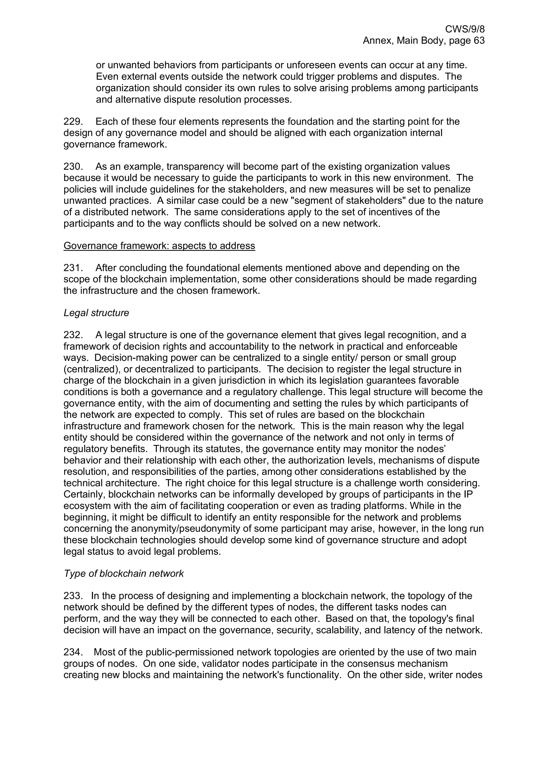 CWS/9/8
Annex, Main Body, page 63
or unwanted behaviors from participants or unforeseen events can occur at any time.
Even external events outside the network could trigger problems and disputes. The
organization should consider its own rules to solve arising problems among participants
and alternative dispute resolution processes.
229. Each of these four elements represents the foundation and the starting point for the
design of any governance model and should be aligned with each organization internal
governance framework.
230. As an example, transparency will become part of the existing organization values
because it would be necessary to guide the participants to work in this new environment. The
policies will include guidelines for the stakeholders, and new measures will be set to penalize
unwanted practices. A similar case could be a new "segment of stakeholders" due to the nature
of a distributed network. The same considerations apply to the set of incentives of the
participants and to the way conflicts should be solved on a new network.
Governance framework: aspects to address
231. After concluding the foundational elements mentioned above and depending on the
scope of the blockchain implementation, some other considerations should be made regarding
the infrastructure and the chosen framework.
Legal structure
232. A legal structure is one of the governance element that gives legal recognition, and a
framework of decision rights and accountability to the network in practical and enforceable
ways. Decision-making power can be centralized to a single entity/ person or small group
(centralized), or decentralized to participants. The decision to register the legal structure in
charge of the blockchain in a given jurisdiction in which its legislation guarantees favorable
conditions is both a governance and a regulatory challenge. This legal structure will become the
governance entity, with the aim of documenting and setting the rules by which participants of
the network are expected to comply. This set of rules are based on the blockchain
infrastructure and framework chosen for the network. This is the main reason why the legal
entity should be considered within the governance of the network and not only in terms of
regulatory benefits. Through its statutes, the governance entity may monitor the nodes’
behavior and their relationship with each other, the authorization levels, mechanisms of dispute
resolution, and responsibilities of the parties, among other considerations established by the
technical architecture. The right choice for this legal structure is a challenge worth considering.
Certainly, blockchain networks can be informally developed by groups of participants in the IP
ecosystem with the aim of facilitating cooperation or even as trading platforms. While in the
beginning, it might be difficult to identify an entity responsible for the network and problems
concerning the anonymity/pseudonymity of some participant may arise, however, in the long run
these blockchain technologies should develop some kind of governance structure and adopt
legal status to avoid legal problems.
Type of blockchain network
233. In the process of designing and implementing a blockchain network, the topology of the
network should be defined by the different types of nodes, the different tasks nodes can
perform, and the way they will be connected to each other. Based on that, the topology's final
decision will have an impact on the governance, security, scalability, and latency of the network.
234. Most of the public-permissioned network topologies are oriented by the use of two main
groups of nodes. On one side, validator nodes participate in the consensus mechanism
creating new blocks and maintaining the network's functionality. On the other side, writer nodes
 