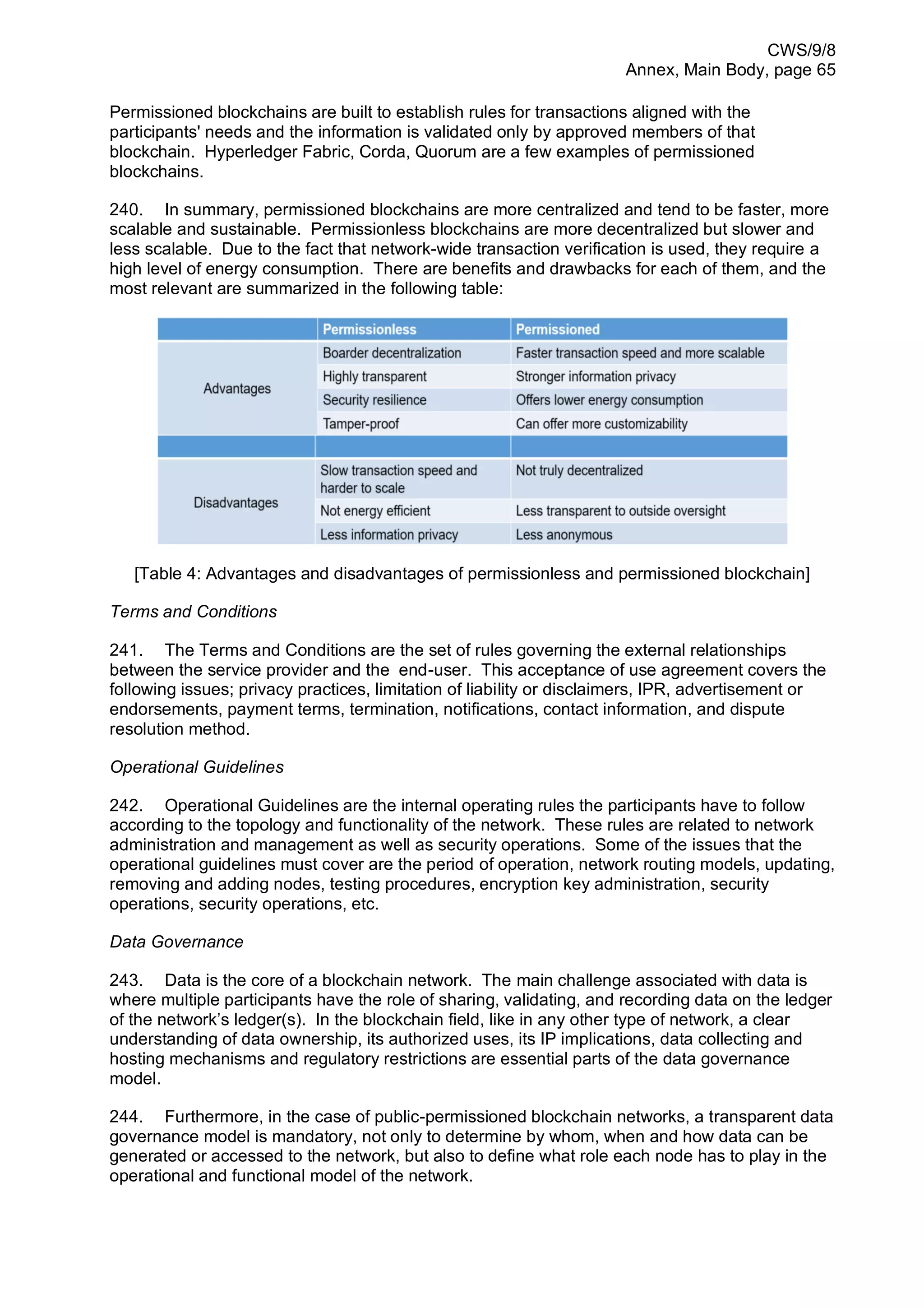 CWS/9/8
Annex, Main Body, page 65
Permissioned blockchains are built to establish rules for transactions aligned with the
participants' needs and the information is validated only by approved members of that
blockchain. Hyperledger Fabric, Corda, Quorum are a few examples of permissioned
blockchains.
240. In summary, permissioned blockchains are more centralized and tend to be faster, more
scalable and sustainable. Permissionless blockchains are more decentralized but slower and
less scalable. Due to the fact that network-wide transaction verification is used, they require a
high level of energy consumption. There are benefits and drawbacks for each of them, and the
most relevant are summarized in the following table:
[Table 4: Advantages and disadvantages of permissionless and permissioned blockchain]
Terms and Conditions
241. The Terms and Conditions are the set of rules governing the external relationships
between the service provider and the end-user. This acceptance of use agreement covers the
following issues; privacy practices, limitation of liability or disclaimers, IPR, advertisement or
endorsements, payment terms, termination, notifications, contact information, and dispute
resolution method.
Operational Guidelines
242. Operational Guidelines are the internal operating rules the participants have to follow
according to the topology and functionality of the network. These rules are related to network
administration and management as well as security operations. Some of the issues that the
operational guidelines must cover are the period of operation, network routing models, updating,
removing and adding nodes, testing procedures, encryption key administration, security
operations, security operations, etc.
Data Governance
243. Data is the core of a blockchain network. The main challenge associated with data is
where multiple participants have the role of sharing, validating, and recording data on the ledger
of the network’s ledger(s). In the blockchain field, like in any other type of network, a clear
understanding of data ownership, its authorized uses, its IP implications, data collecting and
hosting mechanisms and regulatory restrictions are essential parts of the data governance
model.
244. Furthermore, in the case of public-permissioned blockchain networks, a transparent data
governance model is mandatory, not only to determine by whom, when and how data can be
generated or accessed to the network, but also to define what role each node has to play in the
operational and functional model of the network.
 