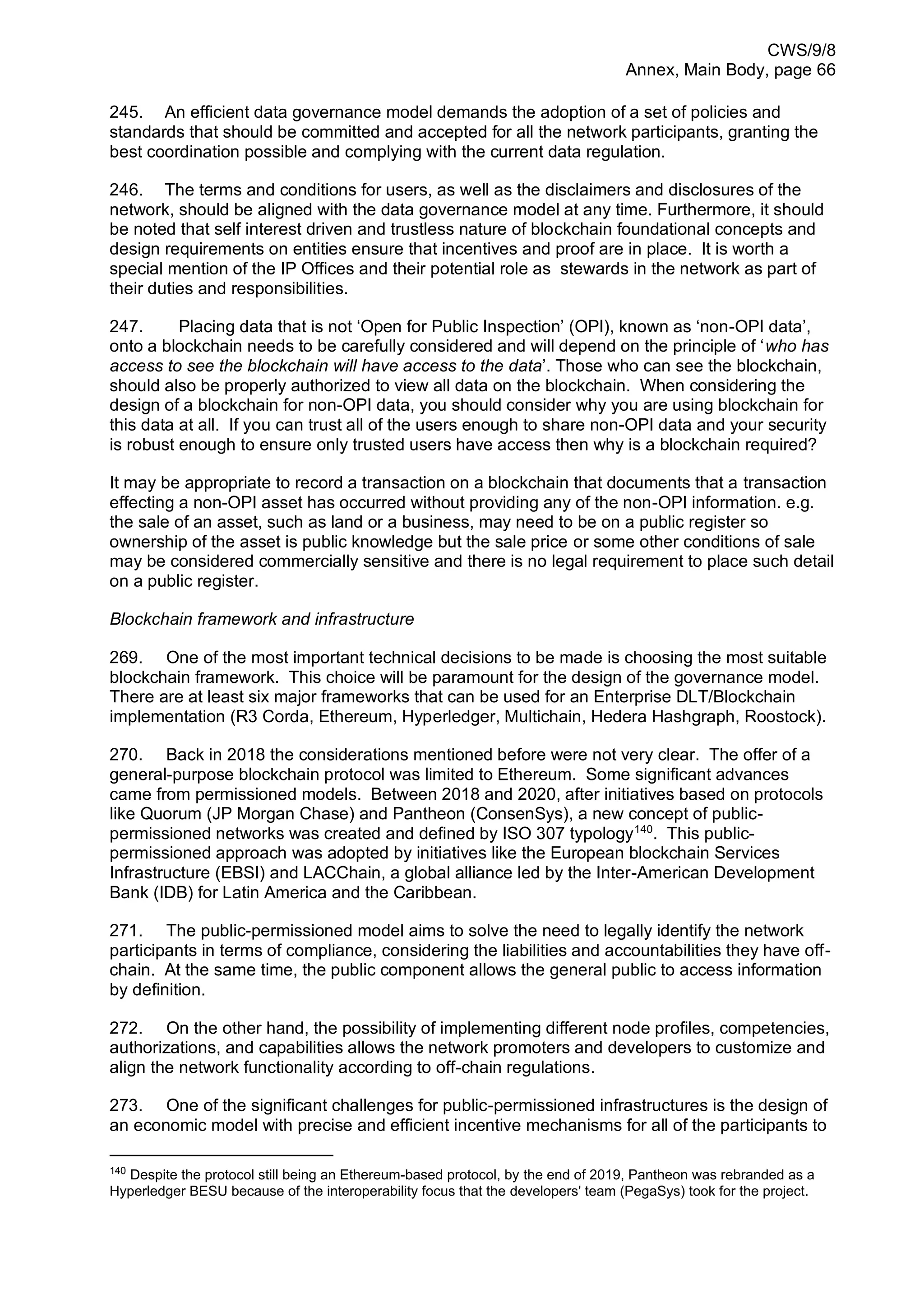 CWS/9/8
Annex, Main Body, page 66
245. An efficient data governance model demands the adoption of a set of policies and
standards that should be committed and accepted for all the network participants, granting the
best coordination possible and complying with the current data regulation.
246. The terms and conditions for users, as well as the disclaimers and disclosures of the
network, should be aligned with the data governance model at any time. Furthermore, it should
be noted that self interest driven and trustless nature of blockchain foundational concepts and
design requirements on entities ensure that incentives and proof are in place. It is worth a
special mention of the IP Offices and their potential role as stewards in the network as part of
their duties and responsibilities.
247. Placing data that is not ‘Open for Public Inspection’ (OPI), known as ‘non-OPI data’,
onto a blockchain needs to be carefully considered and will depend on the principle of ‘who has
access to see the blockchain will have access to the data’. Those who can see the blockchain,
should also be properly authorized to view all data on the blockchain. When considering the
design of a blockchain for non-OPI data, you should consider why you are using blockchain for
this data at all. If you can trust all of the users enough to share non-OPI data and your security
is robust enough to ensure only trusted users have access then why is a blockchain required?
It may be appropriate to record a transaction on a blockchain that documents that a transaction
effecting a non-OPI asset has occurred without providing any of the non-OPI information. e.g.
the sale of an asset, such as land or a business, may need to be on a public register so
ownership of the asset is public knowledge but the sale price or some other conditions of sale
may be considered commercially sensitive and there is no legal requirement to place such detail
on a public register.
Blockchain framework and infrastructure
269. One of the most important technical decisions to be made is choosing the most suitable
blockchain framework. This choice will be paramount for the design of the governance model.
There are at least six major frameworks that can be used for an Enterprise DLT/Blockchain
implementation (R3 Corda, Ethereum, Hyperledger, Multichain, Hedera Hashgraph, Roostock).
270. Back in 2018 the considerations mentioned before were not very clear. The offer of a
general-purpose blockchain protocol was limited to Ethereum. Some significant advances
came from permissioned models. Between 2018 and 2020, after initiatives based on protocols
like Quorum (JP Morgan Chase) and Pantheon (ConsenSys), a new concept of public-
permissioned networks was created and defined by ISO 307 typology140
. This public-
permissioned approach was adopted by initiatives like the European blockchain Services
Infrastructure (EBSI) and LACChain, a global alliance led by the Inter-American Development
Bank (IDB) for Latin America and the Caribbean.
271. The public-permissioned model aims to solve the need to legally identify the network
participants in terms of compliance, considering the liabilities and accountabilities they have off-
chain. At the same time, the public component allows the general public to access information
by definition.
272. On the other hand, the possibility of implementing different node profiles, competencies,
authorizations, and capabilities allows the network promoters and developers to customize and
align the network functionality according to off-chain regulations.
273. One of the significant challenges for public-permissioned infrastructures is the design of
an economic model with precise and efficient incentive mechanisms for all of the participants to
140
Despite the protocol still being an Ethereum-based protocol, by the end of 2019, Pantheon was rebranded as a
Hyperledger BESU because of the interoperability focus that the developers' team (PegaSys) took for the project.
 