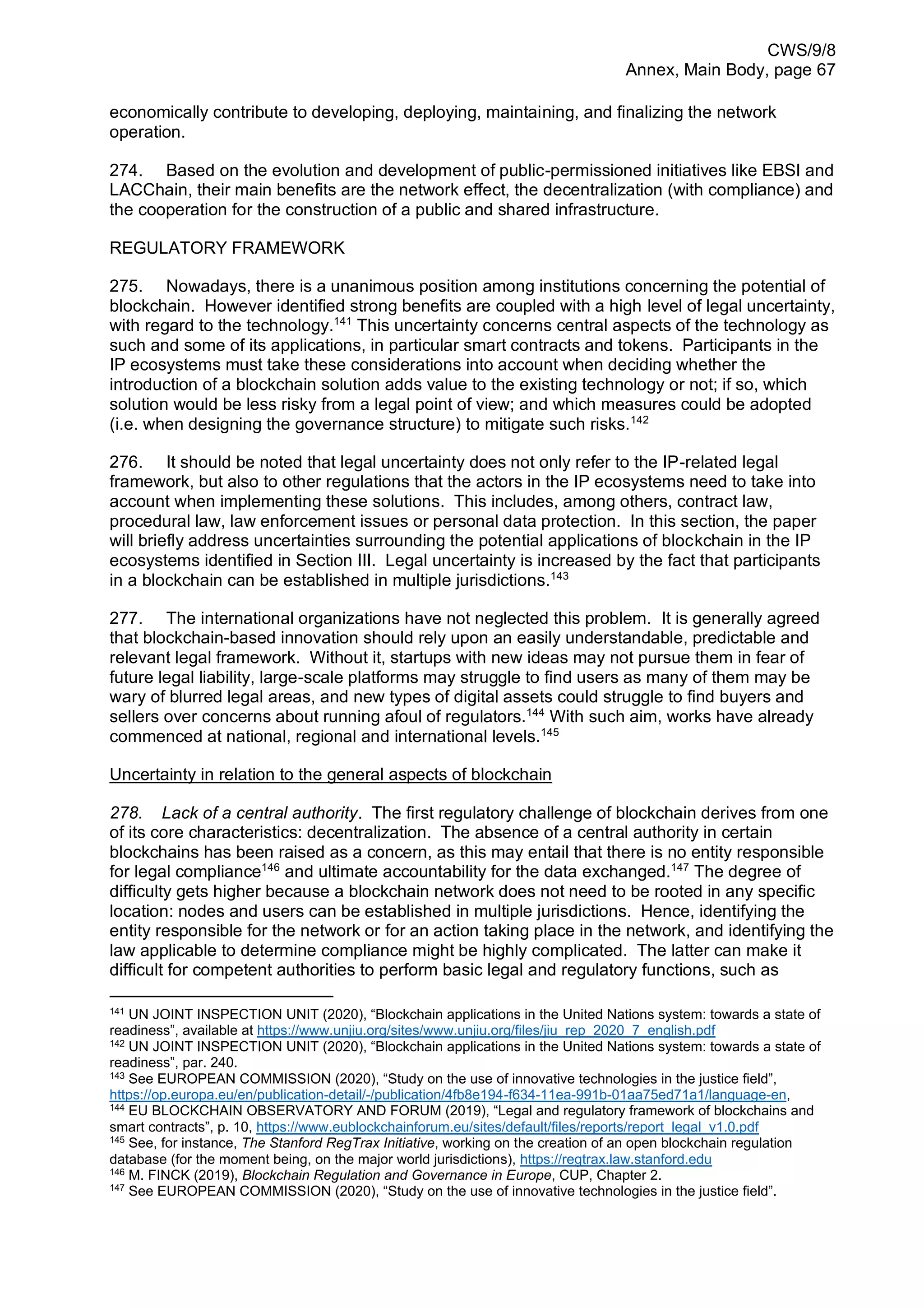 CWS/9/8
Annex, Main Body, page 67
economically contribute to developing, deploying, maintaining, and finalizing the network
operation.
274. Based on the evolution and development of public-permissioned initiatives like EBSI and
LACChain, their main benefits are the network effect, the decentralization (with compliance) and
the cooperation for the construction of a public and shared infrastructure.
REGULATORY FRAMEWORK
275. Nowadays, there is a unanimous position among institutions concerning the potential of
blockchain. However identified strong benefits are coupled with a high level of legal uncertainty,
with regard to the technology.141
This uncertainty concerns central aspects of the technology as
such and some of its applications, in particular smart contracts and tokens. Participants in the
IP ecosystems must take these considerations into account when deciding whether the
introduction of a blockchain solution adds value to the existing technology or not; if so, which
solution would be less risky from a legal point of view; and which measures could be adopted
(i.e. when designing the governance structure) to mitigate such risks.142
276. It should be noted that legal uncertainty does not only refer to the IP-related legal
framework, but also to other regulations that the actors in the IP ecosystems need to take into
account when implementing these solutions. This includes, among others, contract law,
procedural law, law enforcement issues or personal data protection. In this section, the paper
will briefly address uncertainties surrounding the potential applications of blockchain in the IP
ecosystems identified in Section III. Legal uncertainty is increased by the fact that participants
in a blockchain can be established in multiple jurisdictions.143
277. The international organizations have not neglected this problem. It is generally agreed
that blockchain-based innovation should rely upon an easily understandable, predictable and
relevant legal framework. Without it, startups with new ideas may not pursue them in fear of
future legal liability, large-scale platforms may struggle to find users as many of them may be
wary of blurred legal areas, and new types of digital assets could struggle to find buyers and
sellers over concerns about running afoul of regulators.144
With such aim, works have already
commenced at national, regional and international levels.145
Uncertainty in relation to the general aspects of blockchain
278. Lack of a central authority. The first regulatory challenge of blockchain derives from one
of its core characteristics: decentralization. The absence of a central authority in certain
blockchains has been raised as a concern, as this may entail that there is no entity responsible
for legal compliance146
and ultimate accountability for the data exchanged.147
The degree of
difficulty gets higher because a blockchain network does not need to be rooted in any specific
location: nodes and users can be established in multiple jurisdictions. Hence, identifying the
entity responsible for the network or for an action taking place in the network, and identifying the
law applicable to determine compliance might be highly complicated. The latter can make it
difficult for competent authorities to perform basic legal and regulatory functions, such as
141
UN JOINT INSPECTION UNIT (2020), “Blockchain applications in the United Nations system: towards a state of
readiness”, available at https://www.unjiu.org/sites/www.unjiu.org/files/jiu_rep_2020_7_english.pdf
142
UN JOINT INSPECTION UNIT (2020), “Blockchain applications in the United Nations system: towards a state of
readiness”, par. 240.
143
See EUROPEAN COMMISSION (2020), “Study on the use of innovative technologies in the justice field”,
https://op.europa.eu/en/publication-detail/-/publication/4fb8e194-f634-11ea-991b-01aa75ed71a1/language-en,
144
EU BLOCKCHAIN OBSERVATORY AND FORUM (2019), “Legal and regulatory framework of blockchains and
smart contracts”, p. 10, https://www.eublockchainforum.eu/sites/default/files/reports/report_legal_v1.0.pdf
145
See, for instance, The Stanford RegTrax Initiative, working on the creation of an open blockchain regulation
database (for the moment being, on the major world jurisdictions), https://regtrax.law.stanford.edu
146
M. FINCK (2019), Blockchain Regulation and Governance in Europe, CUP, Chapter 2.
147
See EUROPEAN COMMISSION (2020), “Study on the use of innovative technologies in the justice field”.
 