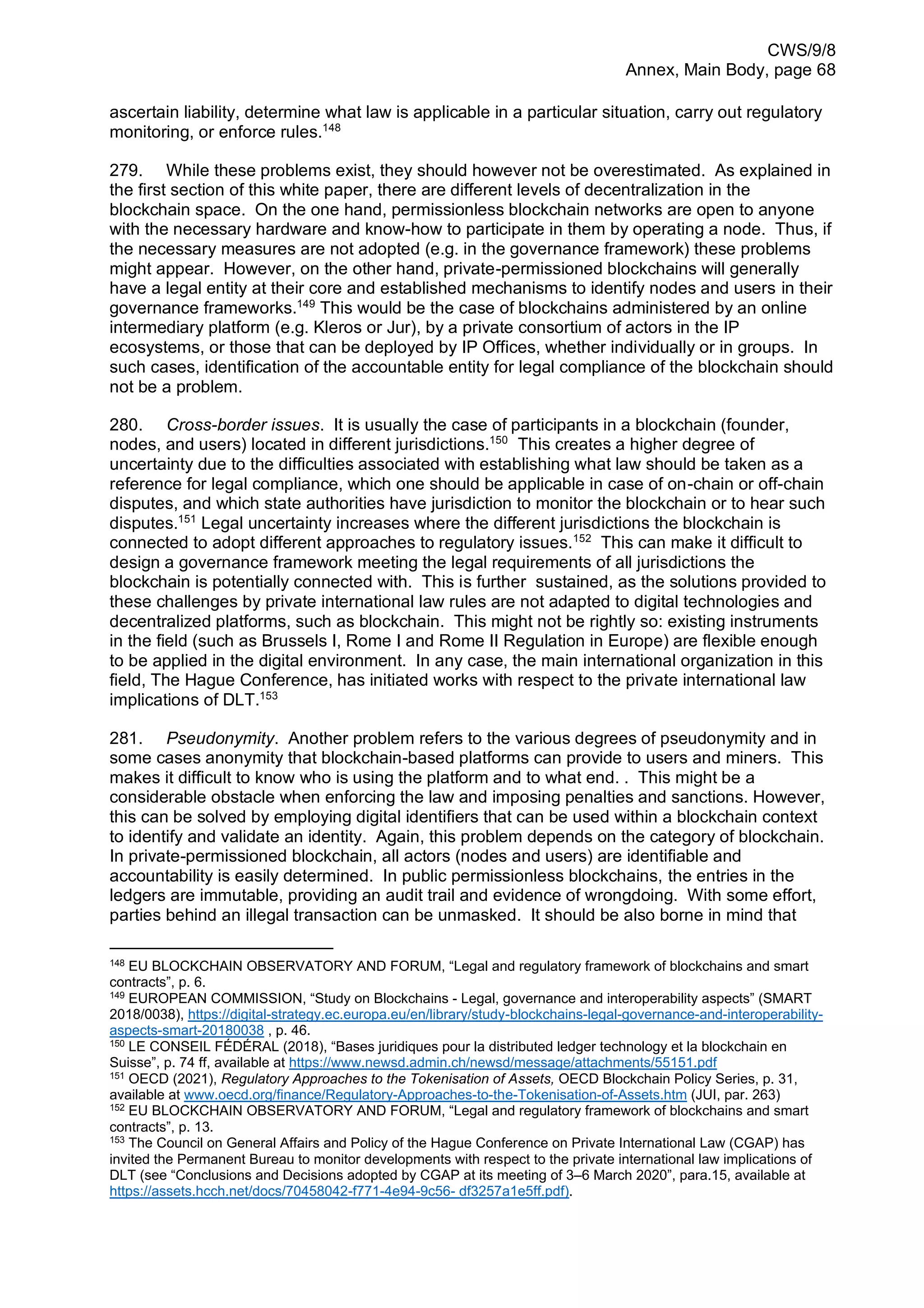 CWS/9/8
Annex, Main Body, page 68
ascertain liability, determine what law is applicable in a particular situation, carry out regulatory
monitoring, or enforce rules.148
279. While these problems exist, they should however not be overestimated. As explained in
the first section of this white paper, there are different levels of decentralization in the
blockchain space. On the one hand, permissionless blockchain networks are open to anyone
with the necessary hardware and know-how to participate in them by operating a node. Thus, if
the necessary measures are not adopted (e.g. in the governance framework) these problems
might appear. However, on the other hand, private-permissioned blockchains will generally
have a legal entity at their core and established mechanisms to identify nodes and users in their
governance frameworks.149
This would be the case of blockchains administered by an online
intermediary platform (e.g. Kleros or Jur), by a private consortium of actors in the IP
ecosystems, or those that can be deployed by IP Offices, whether individually or in groups. In
such cases, identification of the accountable entity for legal compliance of the blockchain should
not be a problem.
280. Cross-border issues. It is usually the case of participants in a blockchain (founder,
nodes, and users) located in different jurisdictions.150
This creates a higher degree of
uncertainty due to the difficulties associated with establishing what law should be taken as a
reference for legal compliance, which one should be applicable in case of on-chain or off-chain
disputes, and which state authorities have jurisdiction to monitor the blockchain or to hear such
disputes.151
Legal uncertainty increases where the different jurisdictions the blockchain is
connected to adopt different approaches to regulatory issues.152
This can make it difficult to
design a governance framework meeting the legal requirements of all jurisdictions the
blockchain is potentially connected with. This is further sustained, as the solutions provided to
these challenges by private international law rules are not adapted to digital technologies and
decentralized platforms, such as blockchain. This might not be rightly so: existing instruments
in the field (such as Brussels I, Rome I and Rome II Regulation in Europe) are flexible enough
to be applied in the digital environment. In any case, the main international organization in this
field, The Hague Conference, has initiated works with respect to the private international law
implications of DLT.153
281. Pseudonymity. Another problem refers to the various degrees of pseudonymity and in
some cases anonymity that blockchain-based platforms can provide to users and miners. This
makes it difficult to know who is using the platform and to what end. . This might be a
considerable obstacle when enforcing the law and imposing penalties and sanctions. However,
this can be solved by employing digital identifiers that can be used within a blockchain context
to identify and validate an identity. Again, this problem depends on the category of blockchain.
In private-permissioned blockchain, all actors (nodes and users) are identifiable and
accountability is easily determined. In public permissionless blockchains, the entries in the
ledgers are immutable, providing an audit trail and evidence of wrongdoing. With some effort,
parties behind an illegal transaction can be unmasked. It should be also borne in mind that
148
EU BLOCKCHAIN OBSERVATORY AND FORUM, “Legal and regulatory framework of blockchains and smart
contracts”, p. 6.
149
EUROPEAN COMMISSION, “Study on Blockchains - Legal, governance and interoperability aspects” (SMART
2018/0038), https://digital-strategy.ec.europa.eu/en/library/study-blockchains-legal-governance-and-interoperability-
aspects-smart-20180038 , p. 46.
150
LE CONSEIL FÉDÉRAL (2018), “Bases juridiques pour la distributed ledger technology et la blockchain en
Suisse”, p. 74 ff, available at https://www.newsd.admin.ch/newsd/message/attachments/55151.pdf
151
OECD (2021), Regulatory Approaches to the Tokenisation of Assets, OECD Blockchain Policy Series, p. 31,
available at www.oecd.org/finance/Regulatory-Approaches-to-the-Tokenisation-of-Assets.htm (JUI, par. 263)
152
EU BLOCKCHAIN OBSERVATORY AND FORUM, “Legal and regulatory framework of blockchains and smart
contracts”, p. 13.
153
The Council on General Affairs and Policy of the Hague Conference on Private International Law (CGAP) has
invited the Permanent Bureau to monitor developments with respect to the private international law implications of
DLT (see “Conclusions and Decisions adopted by CGAP at its meeting of 3–6 March 2020”, para.15, available at
https://assets.hcch.net/docs/70458042-f771-4e94-9c56- df3257a1e5ff.pdf).
 