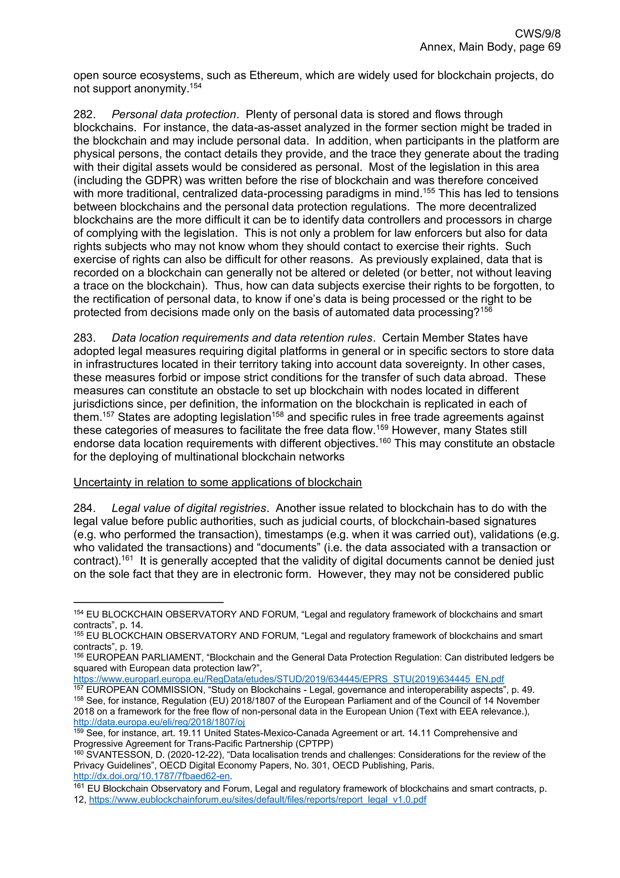 CWS/9/8
Annex, Main Body, page 69
open source ecosystems, such as Ethereum, which are widely used for blockchain projects, do
not support anonymity.154
282. Personal data protection. Plenty of personal data is stored and flows through
blockchains. For instance, the data-as-asset analyzed in the former section might be traded in
the blockchain and may include personal data. In addition, when participants in the platform are
physical persons, the contact details they provide, and the trace they generate about the trading
with their digital assets would be considered as personal. Most of the legislation in this area
(including the GDPR) was written before the rise of blockchain and was therefore conceived
with more traditional, centralized data-processing paradigms in mind.155
This has led to tensions
between blockchains and the personal data protection regulations. The more decentralized
blockchains are the more difficult it can be to identify data controllers and processors in charge
of complying with the legislation. This is not only a problem for law enforcers but also for data
rights subjects who may not know whom they should contact to exercise their rights. Such
exercise of rights can also be difficult for other reasons. As previously explained, data that is
recorded on a blockchain can generally not be altered or deleted (or better, not without leaving
a trace on the blockchain). Thus, how can data subjects exercise their rights to be forgotten, to
the rectification of personal data, to know if one’s data is being processed or the right to be
protected from decisions made only on the basis of automated data processing?156
283. Data location requirements and data retention rules. Certain Member States have
adopted legal measures requiring digital platforms in general or in specific sectors to store data
in infrastructures located in their territory taking into account data sovereignty. In other cases,
these measures forbid or impose strict conditions for the transfer of such data abroad. These
measures can constitute an obstacle to set up blockchain with nodes located in different
jurisdictions since, per definition, the information on the blockchain is replicated in each of
them.157
States are adopting legislation158
and specific rules in free trade agreements against
these categories of measures to facilitate the free data flow.159
However, many States still
endorse data location requirements with different objectives.160
This may constitute an obstacle
for the deploying of multinational blockchain networks
Uncertainty in relation to some applications of blockchain
284. Legal value of digital registries. Another issue related to blockchain has to do with the
legal value before public authorities, such as judicial courts, of blockchain-based signatures
(e.g. who performed the transaction), timestamps (e.g. when it was carried out), validations (e.g.
who validated the transactions) and “documents” (i.e. the data associated with a transaction or
contract).161
It is generally accepted that the validity of digital documents cannot be denied just
on the sole fact that they are in electronic form. However, they may not be considered public
154
EU BLOCKCHAIN OBSERVATORY AND FORUM, “Legal and regulatory framework of blockchains and smart
contracts”, p. 14.
155 EU BLOCKCHAIN OBSERVATORY AND FORUM, “Legal and regulatory framework of blockchains and smart
contracts”, p. 19.
156 EUROPEAN PARLIAMENT, “Blockchain and the General Data Protection Regulation: Can distributed ledgers be
squared with European data protection law?”,
https://www.europarl.europa.eu/RegData/etudes/STUD/2019/634445/EPRS_STU(2019)634445_EN.pdf
157
EUROPEAN COMMISSION, “Study on Blockchains - Legal, governance and interoperability aspects”, p. 49.
158
See, for instance, Regulation (EU) 2018/1807 of the European Parliament and of the Council of 14 November
2018 on a framework for the free flow of non-personal data in the European Union (Text with EEA relevance.),
http://data.europa.eu/eli/reg/2018/1807/oj
159
See, for instance, art. 19.11 United States-Mexico-Canada Agreement or art. 14.11 Comprehensive and
Progressive Agreement for Trans-Pacific Partnership (CPTPP)
160
SVANTESSON, D. (2020-12-22), “Data localisation trends and challenges: Considerations for the review of the
Privacy Guidelines”, OECD Digital Economy Papers, No. 301, OECD Publishing, Paris.
http://dx.doi.org/10.1787/7fbaed62-en.
161
EU Blockchain Observatory and Forum, Legal and regulatory framework of blockchains and smart contracts, p.
12, https://www.eublockchainforum.eu/sites/default/files/reports/report_legal_v1.0.pdf
 
