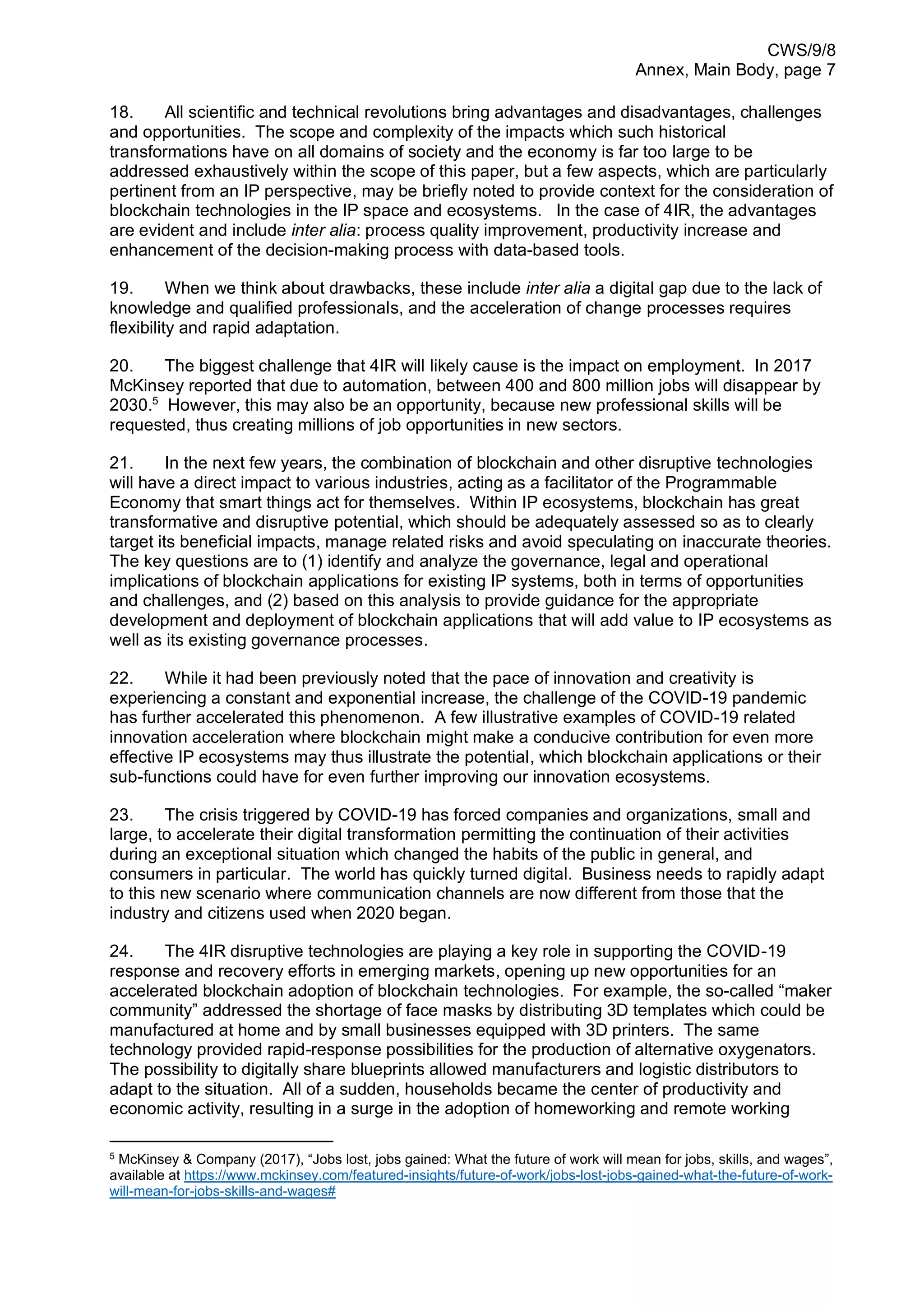 CWS/9/8
Annex, Main Body, page 7
18. All scientific and technical revolutions bring advantages and disadvantages, challenges
and opportunities. The scope and complexity of the impacts which such historical
transformations have on all domains of society and the economy is far too large to be
addressed exhaustively within the scope of this paper, but a few aspects, which are particularly
pertinent from an IP perspective, may be briefly noted to provide context for the consideration of
blockchain technologies in the IP space and ecosystems. In the case of 4IR, the advantages
are evident and include inter alia: process quality improvement, productivity increase and
enhancement of the decision-making process with data-based tools.
19. When we think about drawbacks, these include inter alia a digital gap due to the lack of
knowledge and qualified professionals, and the acceleration of change processes requires
flexibility and rapid adaptation.
20. The biggest challenge that 4IR will likely cause is the impact on employment. In 2017
McKinsey reported that due to automation, between 400 and 800 million jobs will disappear by
2030.5
However, this may also be an opportunity, because new professional skills will be
requested, thus creating millions of job opportunities in new sectors.
21. In the next few years, the combination of blockchain and other disruptive technologies
will have a direct impact to various industries, acting as a facilitator of the Programmable
Economy that smart things act for themselves. Within IP ecosystems, blockchain has great
transformative and disruptive potential, which should be adequately assessed so as to clearly
target its beneficial impacts, manage related risks and avoid speculating on inaccurate theories.
The key questions are to (1) identify and analyze the governance, legal and operational
implications of blockchain applications for existing IP systems, both in terms of opportunities
and challenges, and (2) based on this analysis to provide guidance for the appropriate
development and deployment of blockchain applications that will add value to IP ecosystems as
well as its existing governance processes.
22. While it had been previously noted that the pace of innovation and creativity is
experiencing a constant and exponential increase, the challenge of the COVID-19 pandemic
has further accelerated this phenomenon. A few illustrative examples of COVID-19 related
innovation acceleration where blockchain might make a conducive contribution for even more
effective IP ecosystems may thus illustrate the potential, which blockchain applications or their
sub-functions could have for even further improving our innovation ecosystems.
23. The crisis triggered by COVID-19 has forced companies and organizations, small and
large, to accelerate their digital transformation permitting the continuation of their activities
during an exceptional situation which changed the habits of the public in general, and
consumers in particular. The world has quickly turned digital. Business needs to rapidly adapt
to this new scenario where communication channels are now different from those that the
industry and citizens used when 2020 began.
24. The 4IR disruptive technologies are playing a key role in supporting the COVID-19
response and recovery efforts in emerging markets, opening up new opportunities for an
accelerated blockchain adoption of blockchain technologies. For example, the so-called “maker
community” addressed the shortage of face masks by distributing 3D templates which could be
manufactured at home and by small businesses equipped with 3D printers. The same
technology provided rapid-response possibilities for the production of alternative oxygenators.
The possibility to digitally share blueprints allowed manufacturers and logistic distributors to
adapt to the situation. All of a sudden, households became the center of productivity and
economic activity, resulting in a surge in the adoption of homeworking and remote working
5
McKinsey & Company (2017), “Jobs lost, jobs gained: What the future of work will mean for jobs, skills, and wages”,
available at https://www.mckinsey.com/featured-insights/future-of-work/jobs-lost-jobs-gained-what-the-future-of-work-
will-mean-for-jobs-skills-and-wages#
 