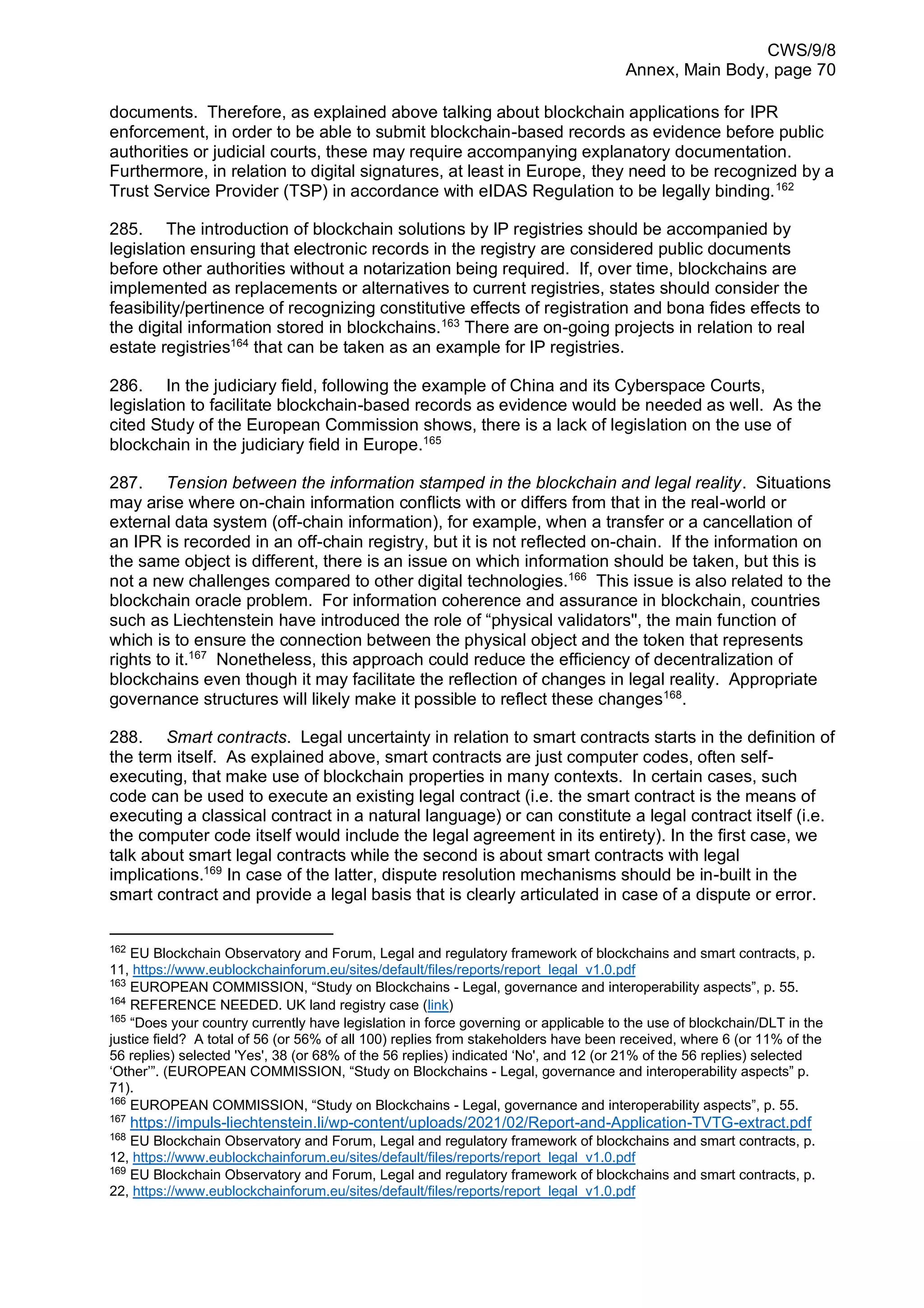 CWS/9/8
Annex, Main Body, page 70
documents. Therefore, as explained above talking about blockchain applications for IPR
enforcement, in order to be able to submit blockchain-based records as evidence before public
authorities or judicial courts, these may require accompanying explanatory documentation.
Furthermore, in relation to digital signatures, at least in Europe, they need to be recognized by a
Trust Service Provider (TSP) in accordance with eIDAS Regulation to be legally binding.162
285. The introduction of blockchain solutions by IP registries should be accompanied by
legislation ensuring that electronic records in the registry are considered public documents
before other authorities without a notarization being required. If, over time, blockchains are
implemented as replacements or alternatives to current registries, states should consider the
feasibility/pertinence of recognizing constitutive effects of registration and bona fides effects to
the digital information stored in blockchains.163
There are on-going projects in relation to real
estate registries164
that can be taken as an example for IP registries.
286. In the judiciary field, following the example of China and its Cyberspace Courts,
legislation to facilitate blockchain-based records as evidence would be needed as well. As the
cited Study of the European Commission shows, there is a lack of legislation on the use of
blockchain in the judiciary field in Europe.165
287. Tension between the information stamped in the blockchain and legal reality. Situations
may arise where on-chain information conflicts with or differs from that in the real-world or
external data system (off-chain information), for example, when a transfer or a cancellation of
an IPR is recorded in an off-chain registry, but it is not reflected on-chain. If the information on
the same object is different, there is an issue on which information should be taken, but this is
not a new challenges compared to other digital technologies.166
This issue is also related to the
blockchain oracle problem. For information coherence and assurance in blockchain, countries
such as Liechtenstein have introduced the role of “physical validators'', the main function of
which is to ensure the connection between the physical object and the token that represents
rights to it.167
Nonetheless, this approach could reduce the efficiency of decentralization of
blockchains even though it may facilitate the reflection of changes in legal reality. Appropriate
governance structures will likely make it possible to reflect these changes168
.
288. Smart contracts. Legal uncertainty in relation to smart contracts starts in the definition of
the term itself. As explained above, smart contracts are just computer codes, often self-
executing, that make use of blockchain properties in many contexts. In certain cases, such
code can be used to execute an existing legal contract (i.e. the smart contract is the means of
executing a classical contract in a natural language) or can constitute a legal contract itself (i.e.
the computer code itself would include the legal agreement in its entirety). In the first case, we
talk about smart legal contracts while the second is about smart contracts with legal
implications.169
In case of the latter, dispute resolution mechanisms should be in-built in the
smart contract and provide a legal basis that is clearly articulated in case of a dispute or error.
162
EU Blockchain Observatory and Forum, Legal and regulatory framework of blockchains and smart contracts, p.
11, https://www.eublockchainforum.eu/sites/default/files/reports/report_legal_v1.0.pdf
163
EUROPEAN COMMISSION, “Study on Blockchains - Legal, governance and interoperability aspects”, p. 55.
164
REFERENCE NEEDED. UK land registry case (link)
165
“Does your country currently have legislation in force governing or applicable to the use of blockchain/DLT in the
justice field? A total of 56 (or 56% of all 100) replies from stakeholders have been received, where 6 (or 11% of the
56 replies) selected 'Yes', 38 (or 68% of the 56 replies) indicated ‘No', and 12 (or 21% of the 56 replies) selected
‘Other’”. (EUROPEAN COMMISSION, “Study on Blockchains - Legal, governance and interoperability aspects” p.
71).
166
EUROPEAN COMMISSION, “Study on Blockchains - Legal, governance and interoperability aspects”, p. 55.
167
https://impuls-liechtenstein.li/wp-content/uploads/2021/02/Report-and-Application-TVTG-extract.pdf
168
EU Blockchain Observatory and Forum, Legal and regulatory framework of blockchains and smart contracts, p.
12, https://www.eublockchainforum.eu/sites/default/files/reports/report_legal_v1.0.pdf
169
EU Blockchain Observatory and Forum, Legal and regulatory framework of blockchains and smart contracts, p.
22, https://www.eublockchainforum.eu/sites/default/files/reports/report_legal_v1.0.pdf
 