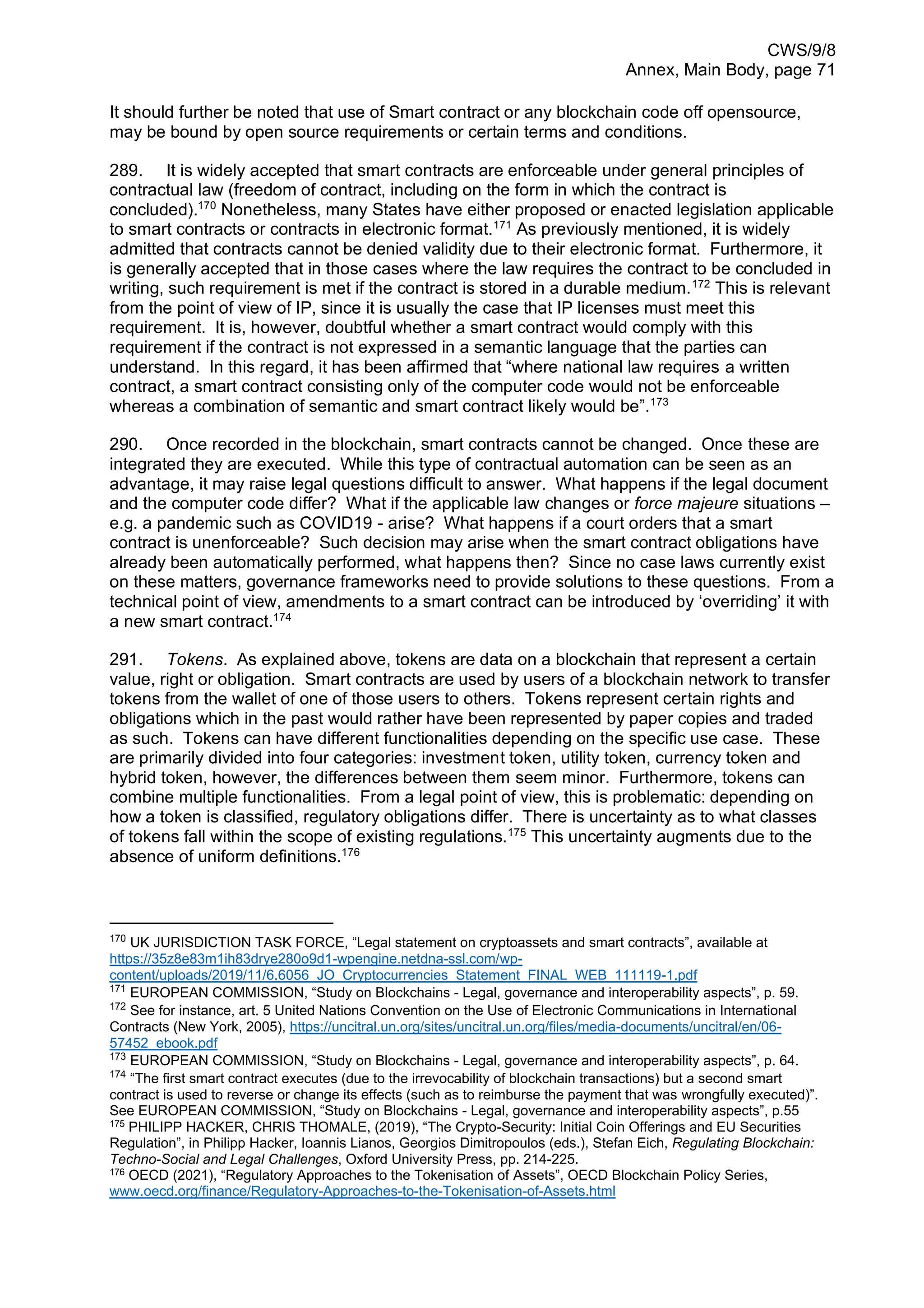 CWS/9/8
Annex, Main Body, page 71
It should further be noted that use of Smart contract or any blockchain code off opensource,
may be bound by open source requirements or certain terms and conditions.
289. It is widely accepted that smart contracts are enforceable under general principles of
contractual law (freedom of contract, including on the form in which the contract is
concluded).170
Nonetheless, many States have either proposed or enacted legislation applicable
to smart contracts or contracts in electronic format.171
As previously mentioned, it is widely
admitted that contracts cannot be denied validity due to their electronic format. Furthermore, it
is generally accepted that in those cases where the law requires the contract to be concluded in
writing, such requirement is met if the contract is stored in a durable medium.172
This is relevant
from the point of view of IP, since it is usually the case that IP licenses must meet this
requirement. It is, however, doubtful whether a smart contract would comply with this
requirement if the contract is not expressed in a semantic language that the parties can
understand. In this regard, it has been affirmed that “where national law requires a written
contract, a smart contract consisting only of the computer code would not be enforceable
whereas a combination of semantic and smart contract likely would be”.173
290. Once recorded in the blockchain, smart contracts cannot be changed. Once these are
integrated they are executed. While this type of contractual automation can be seen as an
advantage, it may raise legal questions difficult to answer. What happens if the legal document
and the computer code differ? What if the applicable law changes or force majeure situations –
e.g. a pandemic such as COVID19 - arise? What happens if a court orders that a smart
contract is unenforceable? Such decision may arise when the smart contract obligations have
already been automatically performed, what happens then? Since no case laws currently exist
on these matters, governance frameworks need to provide solutions to these questions. From a
technical point of view, amendments to a smart contract can be introduced by ‘overriding’ it with
a new smart contract.174
291. Tokens. As explained above, tokens are data on a blockchain that represent a certain
value, right or obligation. Smart contracts are used by users of a blockchain network to transfer
tokens from the wallet of one of those users to others. Tokens represent certain rights and
obligations which in the past would rather have been represented by paper copies and traded
as such. Tokens can have different functionalities depending on the specific use case. These
are primarily divided into four categories: investment token, utility token, currency token and
hybrid token, however, the differences between them seem minor. Furthermore, tokens can
combine multiple functionalities. From a legal point of view, this is problematic: depending on
how a token is classified, regulatory obligations differ. There is uncertainty as to what classes
of tokens fall within the scope of existing regulations.175
This uncertainty augments due to the
absence of uniform definitions.176
170
UK JURISDICTION TASK FORCE, “Legal statement on cryptoassets and smart contracts”, available at
https://35z8e83m1ih83drye280o9d1-wpengine.netdna-ssl.com/wp-
content/uploads/2019/11/6.6056_JO_Cryptocurrencies_Statement_FINAL_WEB_111119-1.pdf
171
EUROPEAN COMMISSION, “Study on Blockchains - Legal, governance and interoperability aspects”, p. 59.
172
See for instance, art. 5 United Nations Convention on the Use of Electronic Communications in International
Contracts (New York, 2005), https://uncitral.un.org/sites/uncitral.un.org/files/media-documents/uncitral/en/06-
57452_ebook.pdf
173
EUROPEAN COMMISSION, “Study on Blockchains - Legal, governance and interoperability aspects”, p. 64.
174
“The first smart contract executes (due to the irrevocability of blockchain transactions) but a second smart
contract is used to reverse or change its effects (such as to reimburse the payment that was wrongfully executed)”.
See EUROPEAN COMMISSION, “Study on Blockchains - Legal, governance and interoperability aspects”, p.55
175
PHILIPP HACKER, CHRIS THOMALE, (2019), “The Crypto-Security: Initial Coin Offerings and EU Securities
Regulation”, in Philipp Hacker, Ioannis Lianos, Georgios Dimitropoulos (eds.), Stefan Eich, Regulating Blockchain:
Techno-Social and Legal Challenges, Oxford University Press, pp. 214-225.
176
OECD (2021), “Regulatory Approaches to the Tokenisation of Assets”, OECD Blockchain Policy Series,
www.oecd.org/finance/Regulatory-Approaches-to-the-Tokenisation-of-Assets.html
 
