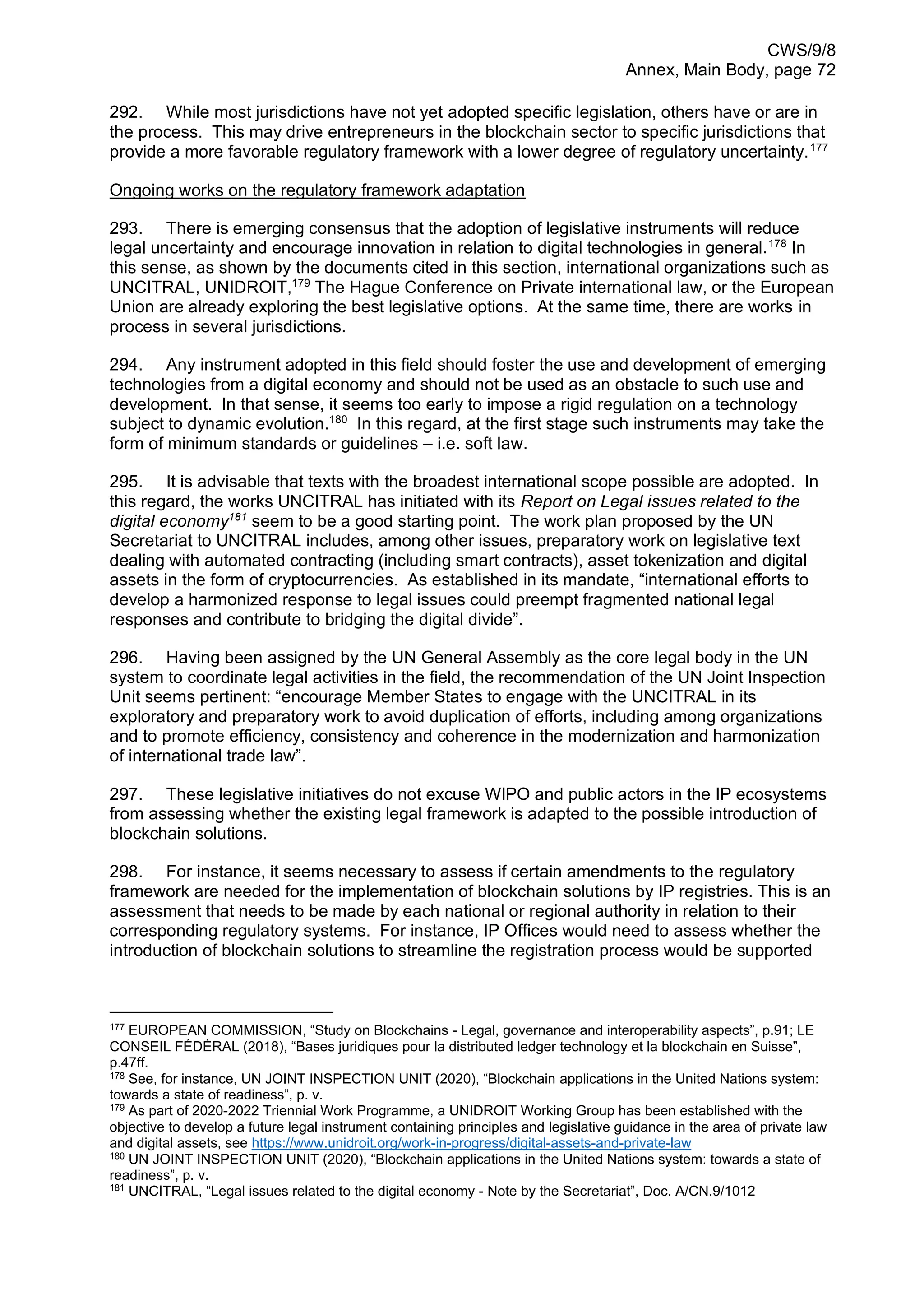 CWS/9/8
Annex, Main Body, page 72
292. While most jurisdictions have not yet adopted specific legislation, others have or are in
the process. This may drive entrepreneurs in the blockchain sector to specific jurisdictions that
provide a more favorable regulatory framework with a lower degree of regulatory uncertainty.177
Ongoing works on the regulatory framework adaptation
293. There is emerging consensus that the adoption of legislative instruments will reduce
legal uncertainty and encourage innovation in relation to digital technologies in general.178
In
this sense, as shown by the documents cited in this section, international organizations such as
UNCITRAL, UNIDROIT,179
The Hague Conference on Private international law, or the European
Union are already exploring the best legislative options. At the same time, there are works in
process in several jurisdictions.
294. Any instrument adopted in this field should foster the use and development of emerging
technologies from a digital economy and should not be used as an obstacle to such use and
development. In that sense, it seems too early to impose a rigid regulation on a technology
subject to dynamic evolution.180
In this regard, at the first stage such instruments may take the
form of minimum standards or guidelines – i.e. soft law.
295. It is advisable that texts with the broadest international scope possible are adopted. In
this regard, the works UNCITRAL has initiated with its Report on Legal issues related to the
digital economy181
seem to be a good starting point. The work plan proposed by the UN
Secretariat to UNCITRAL includes, among other issues, preparatory work on legislative text
dealing with automated contracting (including smart contracts), asset tokenization and digital
assets in the form of cryptocurrencies. As established in its mandate, “international efforts to
develop a harmonized response to legal issues could preempt fragmented national legal
responses and contribute to bridging the digital divide”.
296. Having been assigned by the UN General Assembly as the core legal body in the UN
system to coordinate legal activities in the field, the recommendation of the UN Joint Inspection
Unit seems pertinent: “encourage Member States to engage with the UNCITRAL in its
exploratory and preparatory work to avoid duplication of efforts, including among organizations
and to promote efficiency, consistency and coherence in the modernization and harmonization
of international trade law”.
297. These legislative initiatives do not excuse WIPO and public actors in the IP ecosystems
from assessing whether the existing legal framework is adapted to the possible introduction of
blockchain solutions.
298. For instance, it seems necessary to assess if certain amendments to the regulatory
framework are needed for the implementation of blockchain solutions by IP registries. This is an
assessment that needs to be made by each national or regional authority in relation to their
corresponding regulatory systems. For instance, IP Offices would need to assess whether the
introduction of blockchain solutions to streamline the registration process would be supported
177
EUROPEAN COMMISSION, “Study on Blockchains - Legal, governance and interoperability aspects”, p.91; LE
CONSEIL FÉDÉRAL (2018), “Bases juridiques pour la distributed ledger technology et la blockchain en Suisse”,
p.47ff.
178
See, for instance, UN JOINT INSPECTION UNIT (2020), “Blockchain applications in the United Nations system:
towards a state of readiness”, p. v.
179
As part of 2020-2022 Triennial Work Programme, a UNIDROIT Working Group has been established with the
objective to develop a future legal instrument containing principles and legislative guidance in the area of private law
and digital assets, see https://www.unidroit.org/work-in-progress/digital-assets-and-private-law
180
UN JOINT INSPECTION UNIT (2020), “Blockchain applications in the United Nations system: towards a state of
readiness”, p. v.
181
UNCITRAL, “Legal issues related to the digital economy - Note by the Secretariat”, Doc. A/CN.9/1012
 