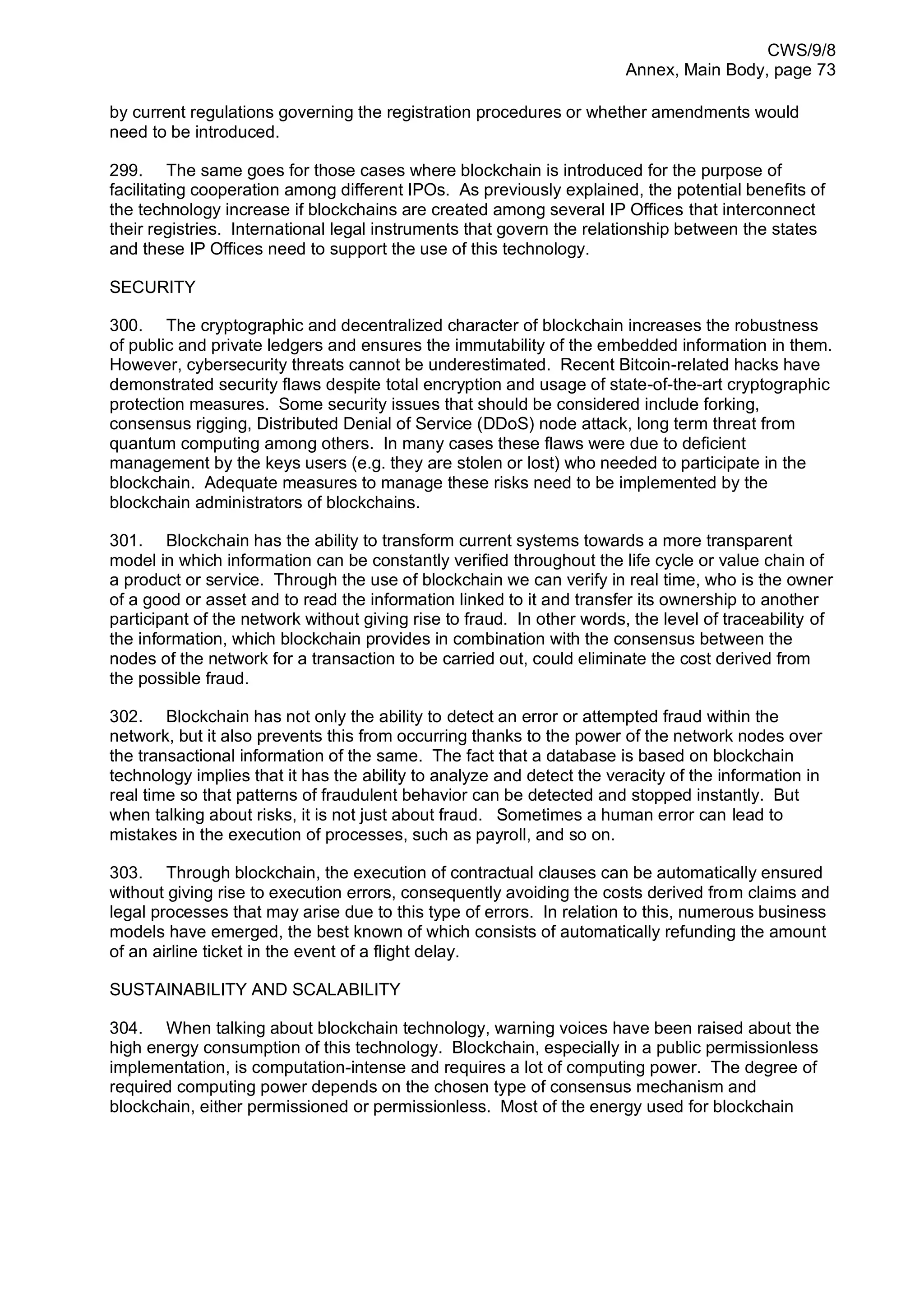 CWS/9/8
Annex, Main Body, page 73
by current regulations governing the registration procedures or whether amendments would
need to be introduced.
299. The same goes for those cases where blockchain is introduced for the purpose of
facilitating cooperation among different IPOs. As previously explained, the potential benefits of
the technology increase if blockchains are created among several IP Offices that interconnect
their registries. International legal instruments that govern the relationship between the states
and these IP Offices need to support the use of this technology.
SECURITY
300. The cryptographic and decentralized character of blockchain increases the robustness
of public and private ledgers and ensures the immutability of the embedded information in them.
However, cybersecurity threats cannot be underestimated. Recent Bitcoin-related hacks have
demonstrated security flaws despite total encryption and usage of state-of-the-art cryptographic
protection measures. Some security issues that should be considered include forking,
consensus rigging, Distributed Denial of Service (DDoS) node attack, long term threat from
quantum computing among others. In many cases these flaws were due to deficient
management by the keys users (e.g. they are stolen or lost) who needed to participate in the
blockchain. Adequate measures to manage these risks need to be implemented by the
blockchain administrators of blockchains.
301. Blockchain has the ability to transform current systems towards a more transparent
model in which information can be constantly verified throughout the life cycle or value chain of
a product or service. Through the use of blockchain we can verify in real time, who is the owner
of a good or asset and to read the information linked to it and transfer its ownership to another
participant of the network without giving rise to fraud. In other words, the level of traceability of
the information, which blockchain provides in combination with the consensus between the
nodes of the network for a transaction to be carried out, could eliminate the cost derived from
the possible fraud.
302. Blockchain has not only the ability to detect an error or attempted fraud within the
network, but it also prevents this from occurring thanks to the power of the network nodes over
the transactional information of the same. The fact that a database is based on blockchain
technology implies that it has the ability to analyze and detect the veracity of the information in
real time so that patterns of fraudulent behavior can be detected and stopped instantly. But
when talking about risks, it is not just about fraud. Sometimes a human error can lead to
mistakes in the execution of processes, such as payroll, and so on.
303. Through blockchain, the execution of contractual clauses can be automatically ensured
without giving rise to execution errors, consequently avoiding the costs derived from claims and
legal processes that may arise due to this type of errors. In relation to this, numerous business
models have emerged, the best known of which consists of automatically refunding the amount
of an airline ticket in the event of a flight delay.
SUSTAINABILITY AND SCALABILITY
304. When talking about blockchain technology, warning voices have been raised about the
high energy consumption of this technology. Blockchain, especially in a public permissionless
implementation, is computation-intense and requires a lot of computing power. The degree of
required computing power depends on the chosen type of consensus mechanism and
blockchain, either permissioned or permissionless. Most of the energy used for blockchain
 
