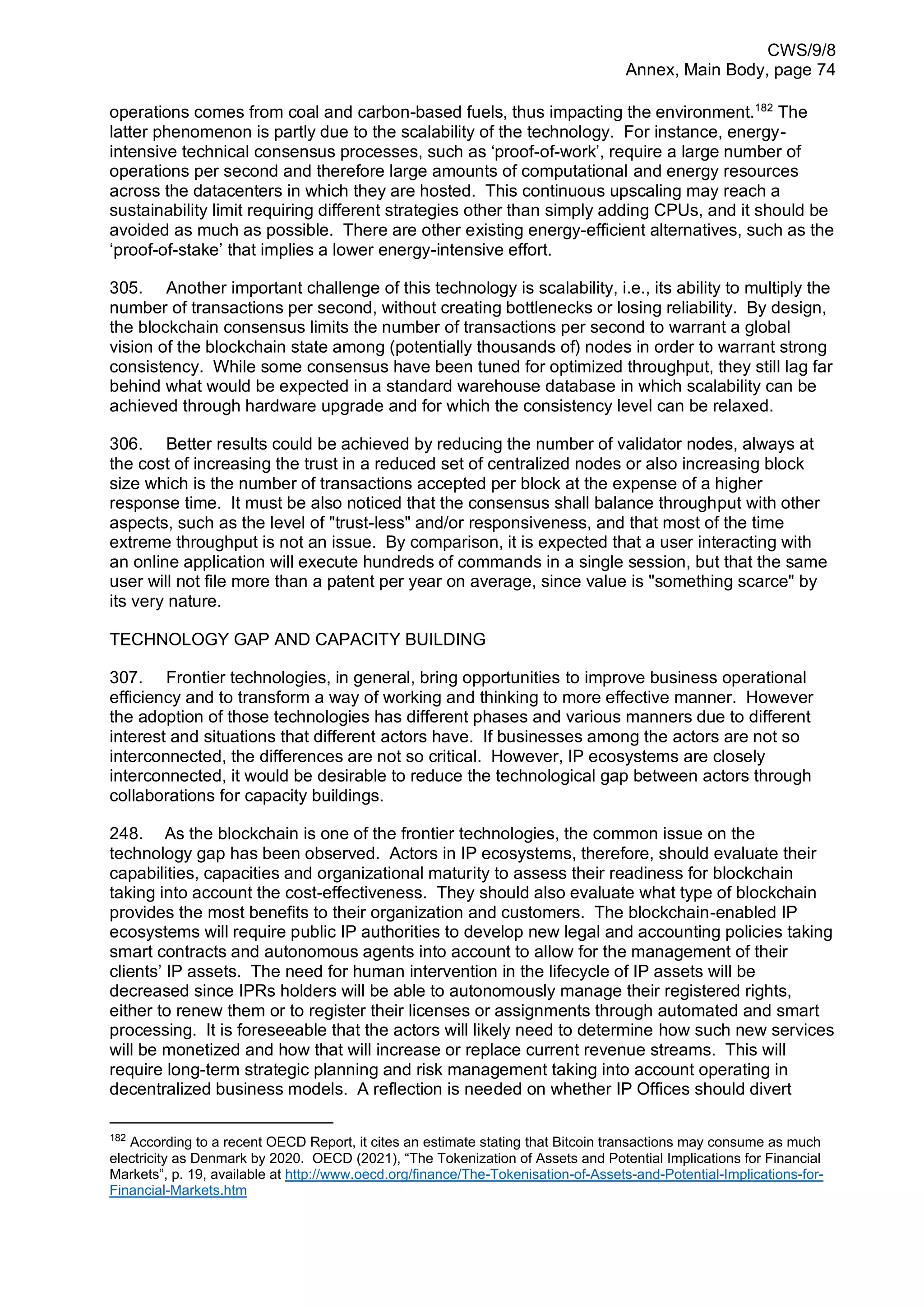 CWS/9/8
Annex, Main Body, page 74
operations comes from coal and carbon-based fuels, thus impacting the environment.182
The
latter phenomenon is partly due to the scalability of the technology. For instance, energy-
intensive technical consensus processes, such as ‘proof-of-work’, require a large number of
operations per second and therefore large amounts of computational and energy resources
across the datacenters in which they are hosted. This continuous upscaling may reach a
sustainability limit requiring different strategies other than simply adding CPUs, and it should be
avoided as much as possible. There are other existing energy-efficient alternatives, such as the
‘proof-of-stake’ that implies a lower energy-intensive effort.
305. Another important challenge of this technology is scalability, i.e., its ability to multiply the
number of transactions per second, without creating bottlenecks or losing reliability. By design,
the blockchain consensus limits the number of transactions per second to warrant a global
vision of the blockchain state among (potentially thousands of) nodes in order to warrant strong
consistency. While some consensus have been tuned for optimized throughput, they still lag far
behind what would be expected in a standard warehouse database in which scalability can be
achieved through hardware upgrade and for which the consistency level can be relaxed.
306. Better results could be achieved by reducing the number of validator nodes, always at
the cost of increasing the trust in a reduced set of centralized nodes or also increasing block
size which is the number of transactions accepted per block at the expense of a higher
response time. It must be also noticed that the consensus shall balance throughput with other
aspects, such as the level of "trust-less" and/or responsiveness, and that most of the time
extreme throughput is not an issue. By comparison, it is expected that a user interacting with
an online application will execute hundreds of commands in a single session, but that the same
user will not file more than a patent per year on average, since value is "something scarce" by
its very nature.
TECHNOLOGY GAP AND CAPACITY BUILDING
307. Frontier technologies, in general, bring opportunities to improve business operational
efficiency and to transform a way of working and thinking to more effective manner. However
the adoption of those technologies has different phases and various manners due to different
interest and situations that different actors have. If businesses among the actors are not so
interconnected, the differences are not so critical. However, IP ecosystems are closely
interconnected, it would be desirable to reduce the technological gap between actors through
collaborations for capacity buildings.
248. As the blockchain is one of the frontier technologies, the common issue on the
technology gap has been observed. Actors in IP ecosystems, therefore, should evaluate their
capabilities, capacities and organizational maturity to assess their readiness for blockchain
taking into account the cost-effectiveness. They should also evaluate what type of blockchain
provides the most benefits to their organization and customers. The blockchain-enabled IP
ecosystems will require public IP authorities to develop new legal and accounting policies taking
smart contracts and autonomous agents into account to allow for the management of their
clients’ IP assets. The need for human intervention in the lifecycle of IP assets will be
decreased since IPRs holders will be able to autonomously manage their registered rights,
either to renew them or to register their licenses or assignments through automated and smart
processing. It is foreseeable that the actors will likely need to determine how such new services
will be monetized and how that will increase or replace current revenue streams. This will
require long-term strategic planning and risk management taking into account operating in
decentralized business models. A reflection is needed on whether IP Offices should divert
182
According to a recent OECD Report, it cites an estimate stating that Bitcoin transactions may consume as much
electricity as Denmark by 2020. OECD (2021), “The Tokenization of Assets and Potential Implications for Financial
Markets”, p. 19, available at http://www.oecd.org/finance/The-Tokenisation-of-Assets-and-Potential-Implications-for-
Financial-Markets.htm
 