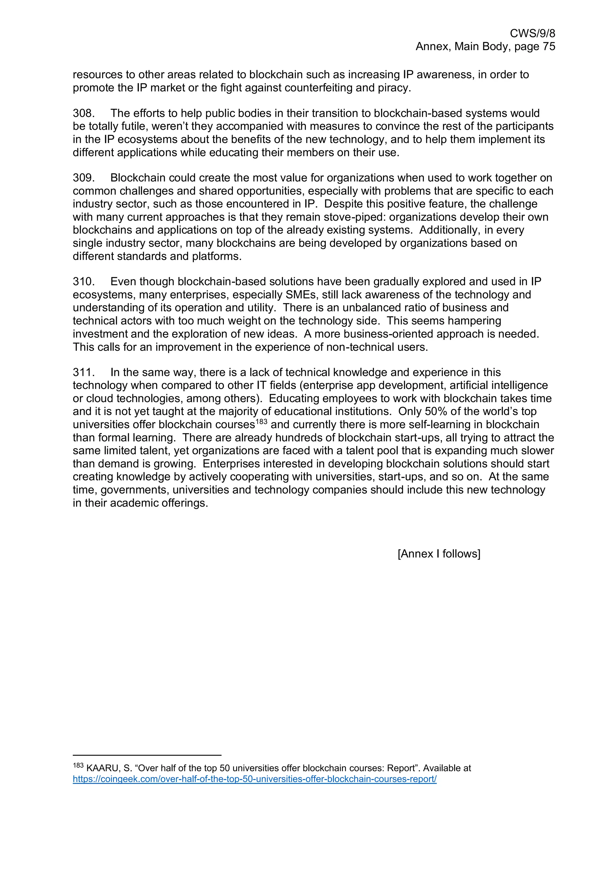CWS/9/8
Annex, Main Body, page 75
resources to other areas related to blockchain such as increasing IP awareness, in order to
promote the IP market or the fight against counterfeiting and piracy.
308. The efforts to help public bodies in their transition to blockchain-based systems would
be totally futile, weren’t they accompanied with measures to convince the rest of the participants
in the IP ecosystems about the benefits of the new technology, and to help them implement its
different applications while educating their members on their use.
309. Blockchain could create the most value for organizations when used to work together on
common challenges and shared opportunities, especially with problems that are specific to each
industry sector, such as those encountered in IP. Despite this positive feature, the challenge
with many current approaches is that they remain stove-piped: organizations develop their own
blockchains and applications on top of the already existing systems. Additionally, in every
single industry sector, many blockchains are being developed by organizations based on
different standards and platforms.
310. Even though blockchain-based solutions have been gradually explored and used in IP
ecosystems, many enterprises, especially SMEs, still lack awareness of the technology and
understanding of its operation and utility. There is an unbalanced ratio of business and
technical actors with too much weight on the technology side. This seems hampering
investment and the exploration of new ideas. A more business-oriented approach is needed.
This calls for an improvement in the experience of non-technical users.
311. In the same way, there is a lack of technical knowledge and experience in this
technology when compared to other IT fields (enterprise app development, artificial intelligence
or cloud technologies, among others). Educating employees to work with blockchain takes time
and it is not yet taught at the majority of educational institutions. Only 50% of the world’s top
universities offer blockchain courses183
and currently there is more self-learning in blockchain
than formal learning. There are already hundreds of blockchain start-ups, all trying to attract the
same limited talent, yet organizations are faced with a talent pool that is expanding much slower
than demand is growing. Enterprises interested in developing blockchain solutions should start
creating knowledge by actively cooperating with universities, start-ups, and so on. At the same
time, governments, universities and technology companies should include this new technology
in their academic offerings.
[Annex I follows]
183
KAARU, S. “Over half of the top 50 universities offer blockchain courses: Report”. Available at
https://coingeek.com/over-half-of-the-top-50-universities-offer-blockchain-courses-report/
 