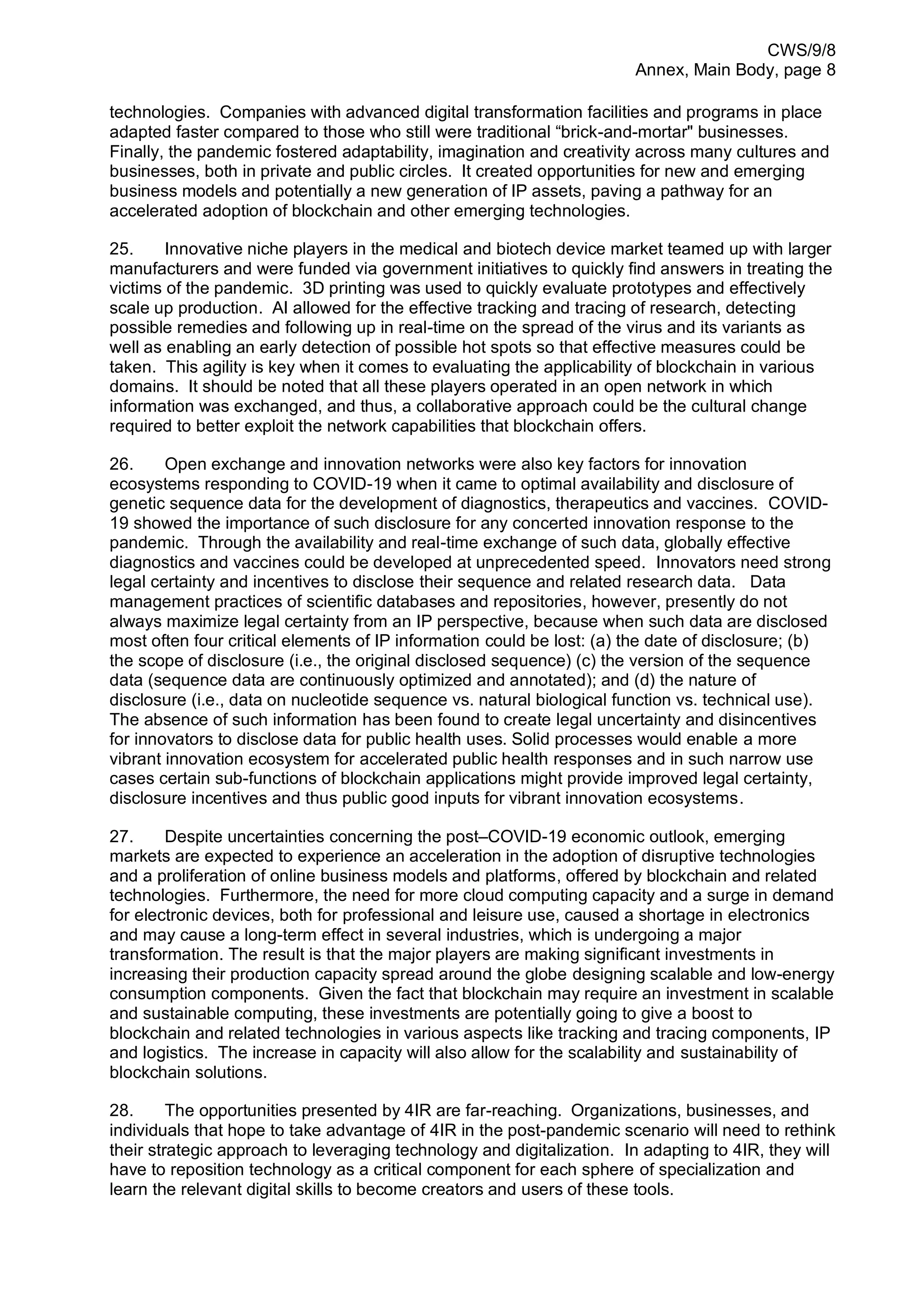 CWS/9/8
Annex, Main Body, page 8
technologies. Companies with advanced digital transformation facilities and programs in place
adapted faster compared to those who still were traditional “brick-and-mortar" businesses.
Finally, the pandemic fostered adaptability, imagination and creativity across many cultures and
businesses, both in private and public circles. It created opportunities for new and emerging
business models and potentially a new generation of IP assets, paving a pathway for an
accelerated adoption of blockchain and other emerging technologies.
25. Innovative niche players in the medical and biotech device market teamed up with larger
manufacturers and were funded via government initiatives to quickly find answers in treating the
victims of the pandemic. 3D printing was used to quickly evaluate prototypes and effectively
scale up production. AI allowed for the effective tracking and tracing of research, detecting
possible remedies and following up in real-time on the spread of the virus and its variants as
well as enabling an early detection of possible hot spots so that effective measures could be
taken. This agility is key when it comes to evaluating the applicability of blockchain in various
domains. It should be noted that all these players operated in an open network in which
information was exchanged, and thus, a collaborative approach could be the cultural change
required to better exploit the network capabilities that blockchain offers.
26. Open exchange and innovation networks were also key factors for innovation
ecosystems responding to COVID-19 when it came to optimal availability and disclosure of
genetic sequence data for the development of diagnostics, therapeutics and vaccines. COVID-
19 showed the importance of such disclosure for any concerted innovation response to the
pandemic. Through the availability and real-time exchange of such data, globally effective
diagnostics and vaccines could be developed at unprecedented speed. Innovators need strong
legal certainty and incentives to disclose their sequence and related research data. Data
management practices of scientific databases and repositories, however, presently do not
always maximize legal certainty from an IP perspective, because when such data are disclosed
most often four critical elements of IP information could be lost: (a) the date of disclosure; (b)
the scope of disclosure (i.e., the original disclosed sequence) (c) the version of the sequence
data (sequence data are continuously optimized and annotated); and (d) the nature of
disclosure (i.e., data on nucleotide sequence vs. natural biological function vs. technical use).
The absence of such information has been found to create legal uncertainty and disincentives
for innovators to disclose data for public health uses. Solid processes would enable a more
vibrant innovation ecosystem for accelerated public health responses and in such narrow use
cases certain sub-functions of blockchain applications might provide improved legal certainty,
disclosure incentives and thus public good inputs for vibrant innovation ecosystems.
27. Despite uncertainties concerning the post–COVID-19 economic outlook, emerging
markets are expected to experience an acceleration in the adoption of disruptive technologies
and a proliferation of online business models and platforms, offered by blockchain and related
technologies. Furthermore, the need for more cloud computing capacity and a surge in demand
for electronic devices, both for professional and leisure use, caused a shortage in electronics
and may cause a long-term effect in several industries, which is undergoing a major
transformation. The result is that the major players are making significant investments in
increasing their production capacity spread around the globe designing scalable and low-energy
consumption components. Given the fact that blockchain may require an investment in scalable
and sustainable computing, these investments are potentially going to give a boost to
blockchain and related technologies in various aspects like tracking and tracing components, IP
and logistics. The increase in capacity will also allow for the scalability and sustainability of
blockchain solutions.
28. The opportunities presented by 4IR are far-reaching. Organizations, businesses, and
individuals that hope to take advantage of 4IR in the post-pandemic scenario will need to rethink
their strategic approach to leveraging technology and digitalization. In adapting to 4IR, they will
have to reposition technology as a critical component for each sphere of specialization and
learn the relevant digital skills to become creators and users of these tools.
 