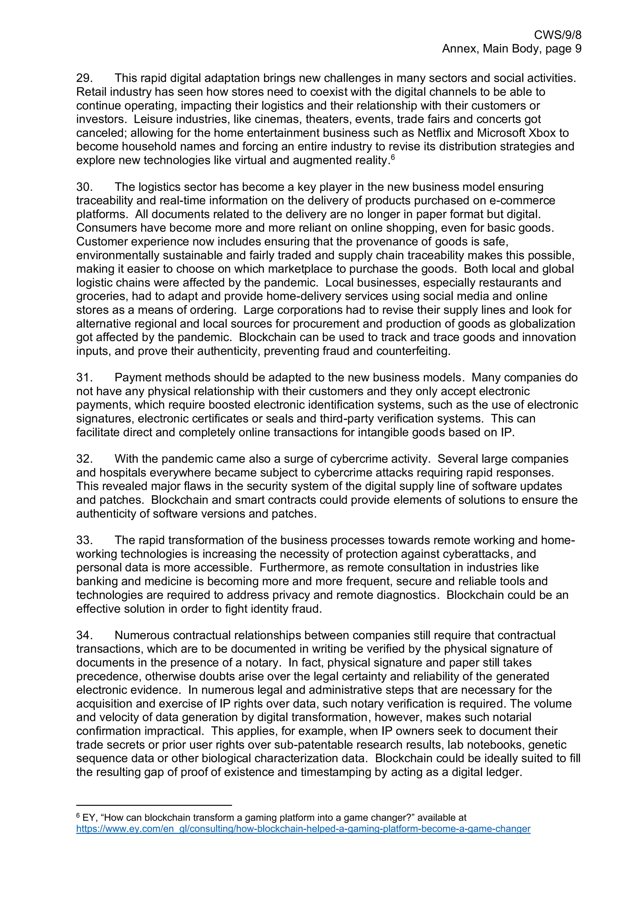 CWS/9/8
Annex, Main Body, page 9
29. This rapid digital adaptation brings new challenges in many sectors and social activities.
Retail industry has seen how stores need to coexist with the digital channels to be able to
continue operating, impacting their logistics and their relationship with their customers or
investors. Leisure industries, like cinemas, theaters, events, trade fairs and concerts got
canceled; allowing for the home entertainment business such as Netflix and Microsoft Xbox to
become household names and forcing an entire industry to revise its distribution strategies and
explore new technologies like virtual and augmented reality.6
30. The logistics sector has become a key player in the new business model ensuring
traceability and real-time information on the delivery of products purchased on e-commerce
platforms. All documents related to the delivery are no longer in paper format but digital.
Consumers have become more and more reliant on online shopping, even for basic goods.
Customer experience now includes ensuring that the provenance of goods is safe,
environmentally sustainable and fairly traded and supply chain traceability makes this possible,
making it easier to choose on which marketplace to purchase the goods. Both local and global
logistic chains were affected by the pandemic. Local businesses, especially restaurants and
groceries, had to adapt and provide home-delivery services using social media and online
stores as a means of ordering. Large corporations had to revise their supply lines and look for
alternative regional and local sources for procurement and production of goods as globalization
got affected by the pandemic. Blockchain can be used to track and trace goods and innovation
inputs, and prove their authenticity, preventing fraud and counterfeiting.
31. Payment methods should be adapted to the new business models. Many companies do
not have any physical relationship with their customers and they only accept electronic
payments, which require boosted electronic identification systems, such as the use of electronic
signatures, electronic certificates or seals and third-party verification systems. This can
facilitate direct and completely online transactions for intangible goods based on IP.
32. With the pandemic came also a surge of cybercrime activity. Several large companies
and hospitals everywhere became subject to cybercrime attacks requiring rapid responses.
This revealed major flaws in the security system of the digital supply line of software updates
and patches. Blockchain and smart contracts could provide elements of solutions to ensure the
authenticity of software versions and patches.
33. The rapid transformation of the business processes towards remote working and home-
working technologies is increasing the necessity of protection against cyberattacks, and
personal data is more accessible. Furthermore, as remote consultation in industries like
banking and medicine is becoming more and more frequent, secure and reliable tools and
technologies are required to address privacy and remote diagnostics. Blockchain could be an
effective solution in order to fight identity fraud.
34. Numerous contractual relationships between companies still require that contractual
transactions, which are to be documented in writing be verified by the physical signature of
documents in the presence of a notary. In fact, physical signature and paper still takes
precedence, otherwise doubts arise over the legal certainty and reliability of the generated
electronic evidence. In numerous legal and administrative steps that are necessary for the
acquisition and exercise of IP rights over data, such notary verification is required. The volume
and velocity of data generation by digital transformation, however, makes such notarial
confirmation impractical. This applies, for example, when IP owners seek to document their
trade secrets or prior user rights over sub-patentable research results, lab notebooks, genetic
sequence data or other biological characterization data. Blockchain could be ideally suited to fill
the resulting gap of proof of existence and timestamping by acting as a digital ledger.
6
EY, “How can blockchain transform a gaming platform into a game changer?” available at
https://www.ey.com/en_gl/consulting/how-blockchain-helped-a-gaming-platform-become-a-game-changer
 
