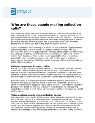 Who are these people making collection
calls?
You might owe money to creditors and are receiving collection calls—at home, at
work, and on your cell phone. It is quite common for a consumer with one debt to
get collection calls from multiple sources over the space of a few days. The fact that
you might be receiving collection calls from more than one organization in relation
to a single debt can be confusing and add to your stress level. Who are these
people who are calling you demanding payment of your account?
I spent hundreds of hours working as a lawyer for four of the ten largest collection
agencies operating in Canada over a 12 year period between 1995 and 2007.
Consequently, I know how large creditors—including banks, credit card companies,
and utilities; cell phone, cable television and internet service providers– collect
monies from Canadians. Their conduct is very predictable. What is much less
predictable, however, is the behaviour of a small creditor such as a dentist,
handyman, or veterinarian. This blog focuses on people making collection calls on
behalf of large creditors.
Collectors employed by your creditor
For the first three to six months your payment is overdue staff employed by your
creditor will call you seeking payment of your account. Large creditors have
massive in-house collection departments, employing hundreds of collectors. Your
creditor’s in-house collection department might be located in a single location or it
could operate out of three or four regional call centres located across the country.
British Columbia is the only province in Canada that regulates the conduct of
collectors employed by creditors. Some of the worst complaints I am aware of
about collectors involve collectors working for a creditor. I remember one client in
particular who called me one day, virtually in tears, because he was receiving
repeated phone calls at work from a very aggressive collector employed by a credit
card company.
Those unpleasant calls from a collection agency
Once your debt is six months old the person calling demanding payment from you
will likely be a collector at a collection agency. A collection agency, is a company,
licensed and regulated under provincial law, that collects debts on behalf of others.
The collection agency is the collection agent for your creditor and it has the right to
contact you and demand payment for a debt as long as it complies with the law.
The collection agency is working for the creditor on a commission basis and it
receives a percentage of any monies recovered from a consumer. If the collection
 