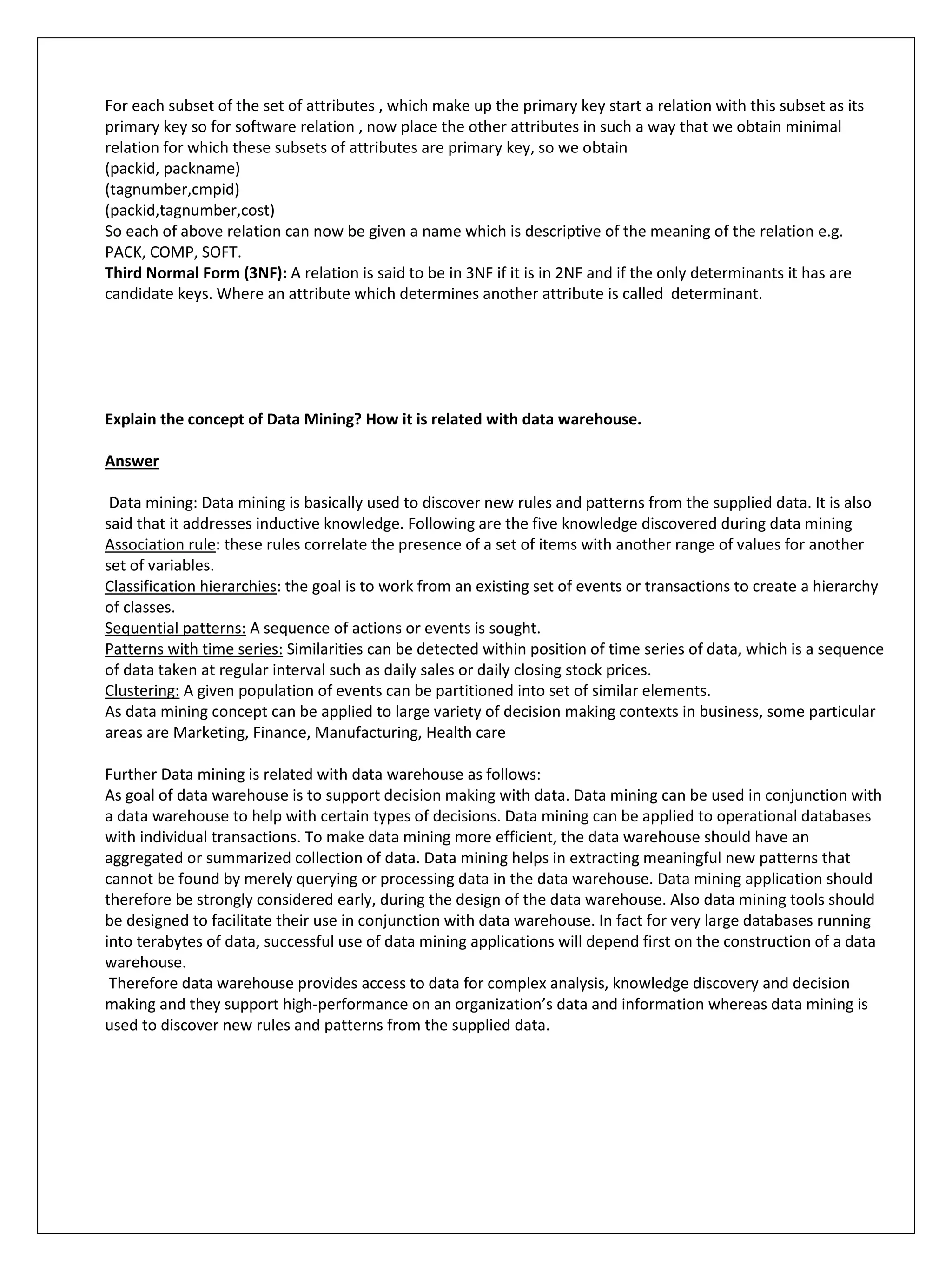 For each subset of the set of attributes , which make up the primary key start a relation with this subset as its
primary key so for software relation , now place the other attributes in such a way that we obtain minimal
relation for which these subsets of attributes are primary key, so we obtain
(packid, packname)
(tagnumber,cmpid)
(packid,tagnumber,cost)
So each of above relation can now be given a name which is descriptive of the meaning of the relation e.g.
PACK, COMP, SOFT.
Third Normal Form (3NF): A relation is said to be in 3NF if it is in 2NF and if the only determinants it has are
candidate keys. Where an attribute which determines another attribute is called determinant.
Explain the concept of Data Mining? How it is related with data warehouse.
Answer
Data mining: Data mining is basically used to discover new rules and patterns from the supplied data. It is also
said that it addresses inductive knowledge. Following are the five knowledge discovered during data mining
Association rule: these rules correlate the presence of a set of items with another range of values for another
set of variables.
Classification hierarchies: the goal is to work from an existing set of events or transactions to create a hierarchy
of classes.
Sequential patterns: A sequence of actions or events is sought.
Patterns with time series: Similarities can be detected within position of time series of data, which is a sequence
of data taken at regular interval such as daily sales or daily closing stock prices.
Clustering: A given population of events can be partitioned into set of similar elements.
As data mining concept can be applied to large variety of decision making contexts in business, some particular
areas are Marketing, Finance, Manufacturing, Health care
Further Data mining is related with data warehouse as follows:
As goal of data warehouse is to support decision making with data. Data mining can be used in conjunction with
a data warehouse to help with certain types of decisions. Data mining can be applied to operational databases
with individual transactions. To make data mining more efficient, the data warehouse should have an
aggregated or summarized collection of data. Data mining helps in extracting meaningful new patterns that
cannot be found by merely querying or processing data in the data warehouse. Data mining application should
therefore be strongly considered early, during the design of the data warehouse. Also data mining tools should
be designed to facilitate their use in conjunction with data warehouse. In fact for very large databases running
into terabytes of data, successful use of data mining applications will depend first on the construction of a data
warehouse.
Therefore data warehouse provides access to data for complex analysis, knowledge discovery and decision
making and they support high-performance on an organization’s data and information whereas data mining is
used to discover new rules and patterns from the supplied data.
 