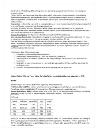 Constructs of E-R Modeling: ER modeling views the real worlds as a constructs of entities and association
between entities.
Entities: Entities are the principal data object about which information is to be collected. It is classified as
independent or dependent. An independent entity is one that does not rely on another for identification
whereas dependent is one that relies on another for identification. Special entity types are associative, and
subtype entities.
Relationship: a relationship represents as association between two or more entities. Relationships are classified
in terms of degree, connectivity, cardinality and existence.
Attributes: Attributes describes the entity of which they are associated. Attributes can be classified as
identifiers or descriptors. Identifiers, or keys, uniquely identify an instance of an entity. A descriptor describes a
non-unique characteristic of an entity instance.
Degree of relationship: It is the number of entities associated with the relationship
Connectivity and cardinality: It describes the mapping of associated entity instance in a relationship. The value
of connectivity are one-to-one (1: 1), one-to-many (1 : N), Many-to-Many (M : N).
Direction: Direction of a relationship indicates the originating entity of a binary relationship the entity from
which a relationship originates is the parent entity and entity where relationship terminates is the child entity.
Existence: Existence denotes whether the existence of an entity instance is dependent upon the existence of
another, related, entity instance.
ER Notations: Basic ER notations are as:
1) Entities are represented by labeled rectangles.
2) Relationships are represented by a solid line connecting two entities.
3) Attributes when included are listed inside the entity rectangle. Attributes which are identifiers are
underlined
4) Cardinality of many is represented by a line ending in a crow’s foot. If the crow’s foot is omitted, the
cardinality is one.
5) Existence is represented by placing a circle or a perpendicular bar on the line.
Explain the first 3 Normal Forms taking the help of an un-normalized relation and reducing it to 3 NF.
Answer
Normalization is the process of efficiently organizing data in a database.
First Normal Form (1NF): A relation which contains a repeating group is called an un-normalized relation.
Therefore a relation is said to be in first normal form if it does not contain repeating groups.
Second Normal Form (2NF): A relation is said to be in 2NF if it is in 1NF and no non-key attribute is functionally
dependent on only a portion of the primary key. For example consider a table Software.
Software
packid packname tagnumber cost cmpid
MST microsoft 11382 500 M223
DBS Database 11256 400 S456
FP1 IBM 11695 900 D765
FP1 IBM 11584 700 S098
As we can see that in the column packid FP1 occurs several times. This causes several problems like wastage of
memory and update, inconsistent data addition and deletions problems. Therefore a relation is said to be in
2NF if it is in 1NF and contains no partial dependencies, so software table is currently is not in 2NF, Method to
convert it into 2NF is as follows.
 