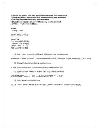 Write the SQL queries using Data Manipulation Language (DML) statements.
(a) Insert values into student table with field names using insert command
(b) Display the table student using select command
(c) Update student address in student table using update command.
(d) Delete a row from student table.
Answer
Creating a Table:
CREATE TABLE STUDENT
(
Student INT,
First name VARCHAR (20),
Last name VARCHAR (20),
Gender ENUM (‘M’,’F’),
Address VARCHAR (100)
)
(a) Insert values into student table with field names using insert command
INSERT INTO STUDENT(StudentID,Firstname,Lastname,Gender,Address)VALUES(234,nikhil,singh,M,H-12 Delhi);
(b) Display the table student using select command
SELECT StudentID,Firstname,Lastname,Gender,Address FROM STUDENT;
(c) Update student address in student table using update command
UPDATE STUDENT address = H-29 new Delhi WHERE ITEM = ‘H-12 Delhi’;
(d) Delete a row from student table
DELETE FROM STUDENT WHERE studentID=’234’ AND first name = Nikhil AND last name = Singh ;
 