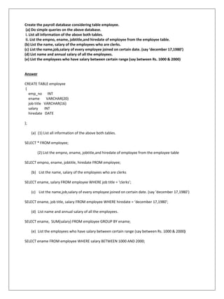 Create the payroll database considering table employee.
(a) Do simple queries on the above database.
i. List all information of the above both tables.
ii. List the empno, ename, jobtitle,and hiredate of employee from the employee table.
(b) List the name, salary of the employees who are clerks.
(c) List the name,job,salary of every employee joined on certain date. (say ‘december 17,1980’)
(d) List name and annual salary of all the employees.
(e) List the employees who have salary between certain range (say between Rs. 1000 & 2000)
Answer
CREATE TABLE employee
(
emp_no INT
ename VARCHAR(20)
job title VARCHAR(16)
salary INT
hiredate DATE
);
(a) (1) List all information of the above both tables.
SELECT * FROM employee;
(2) List the empno, ename, jobtitle,and hiredate of employee from the employee table
SELECT empno, ename, jobtitle, hiredate FROM employee;
(b) List the name, salary of the employees who are clerks
SELECT ename, salary FROM employee WHERE job title = ‘clerks’;
(c) List the name,job,salary of every employee joined on certain date. (say ‘december 17,1980’)
SELECT ename, job title, salary FROM employee WHERE hiredate = ‘december 17,1980’;
(d) List name and annual salary of all the employees.
SELECT ename, SUM(salary) FROM employee GROUP BY ename;
(e) List the employees who have salary between certain range (say between Rs. 1000 & 2000)
SELECT ename FROM employee WHERE salary BETWEEN 1000 AND 2000;
 