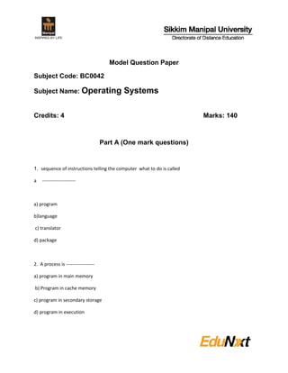 Model Question Paper

Subject Code: BC0042

Subject Name: Operating                     Systems

Credits: 4                                                              Marks: 140



                                     Part A (One mark questions)


1. sequence of instructions telling the computer what to do is called

a   ---------------------



a) program

b)language

c) translator

d) package



2. A process is ------------------

a) program in main memory

b) Program in cache memory

c) program in secondary storage

d) program in execution
 