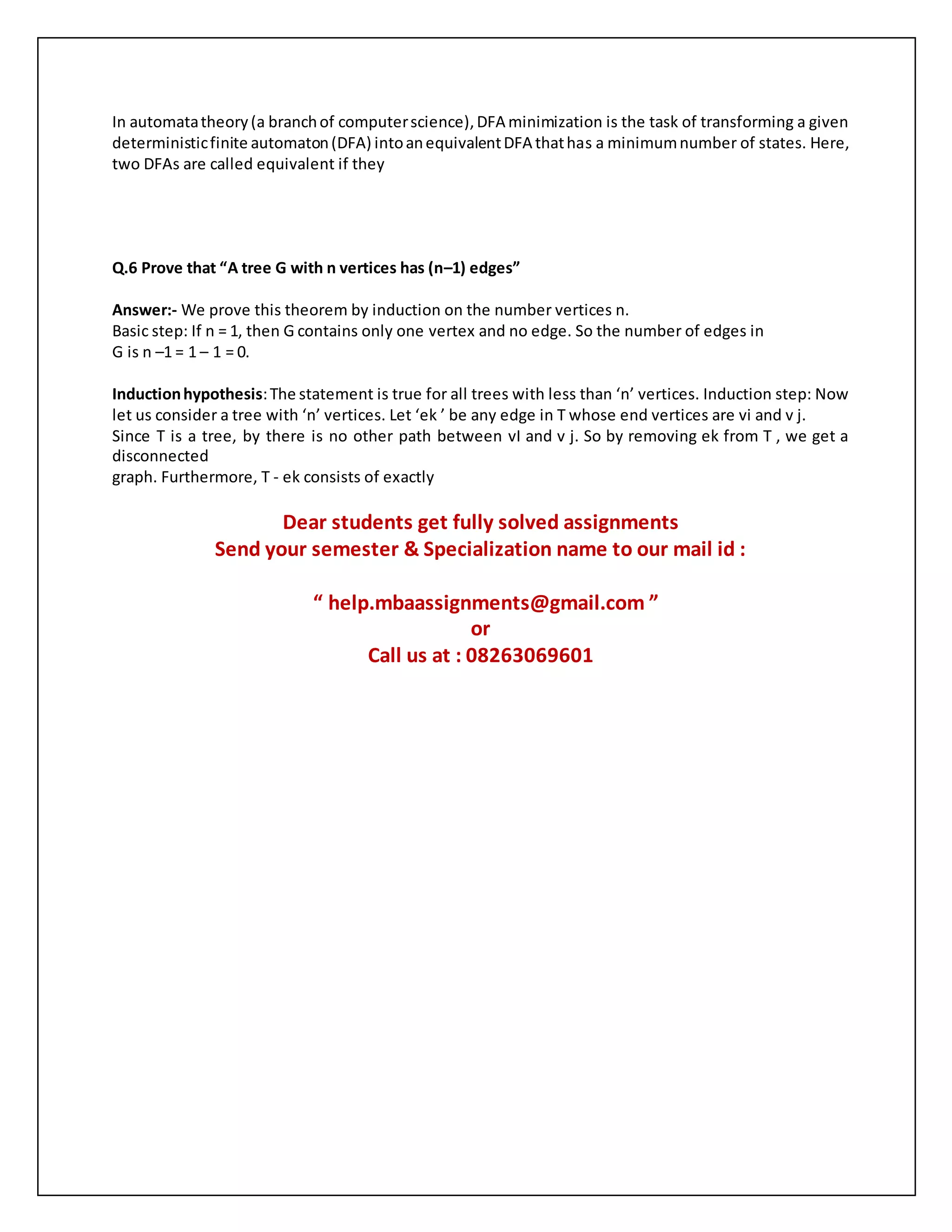 In automatatheory(a branchof computerscience),DFA minimization is the task of transforming a given
deterministicfinite automaton(DFA) intoanequivalentDFA thathas a minimumnumber of states. Here,
two DFAs are called equivalent if they
Q.6 Prove that “A tree G with n vertices has (n–1) edges”
Answer:- We prove this theorem by induction on the number vertices n.
Basic step: If n = 1, then G contains only one vertex and no edge. So the number of edges in
G is n –1 = 1 – 1 = 0.
Inductionhypothesis:The statement is true for all trees with less than ‘n’ vertices. Induction step: Now
let us consider a tree with ‘n’ vertices. Let ‘ek ’ be any edge in T whose end vertices are vi and v j.
Since T is a tree, by there is no other path between vI and v j. So by removing ek from T , we get a
disconnected
graph. Furthermore, T - ek consists of exactly
Dear students get fully solved assignments
Send your semester & Specialization name to our mail id :
“ help.mbaassignments@gmail.com ”
or
Call us at : 08263069601
 