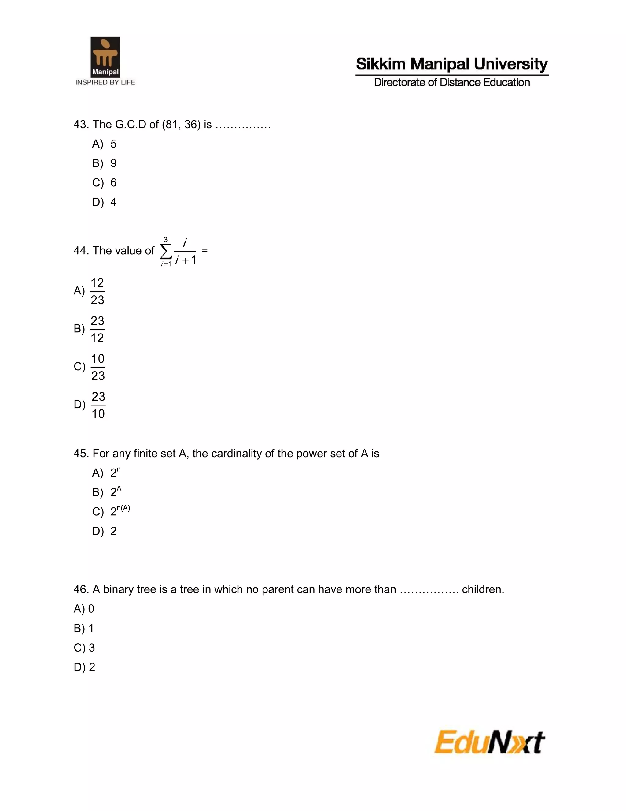 43. The G.C.D of (81, 36) is ……………
A) 5
B) 9
C) 6
D) 4
44. The value of  
3
1 1i i
i
=
A)
23
12
B)
12
23
C)
23
10
D)
10
23
45. For any finite set A, the cardinality of the power set of A is
A) 2n
B) 2A
C) 2n(A)
D) 2
46. A binary tree is a tree in which no parent can have more than ……………. children.
A) 0
B) 1
C) 3
D) 2
 