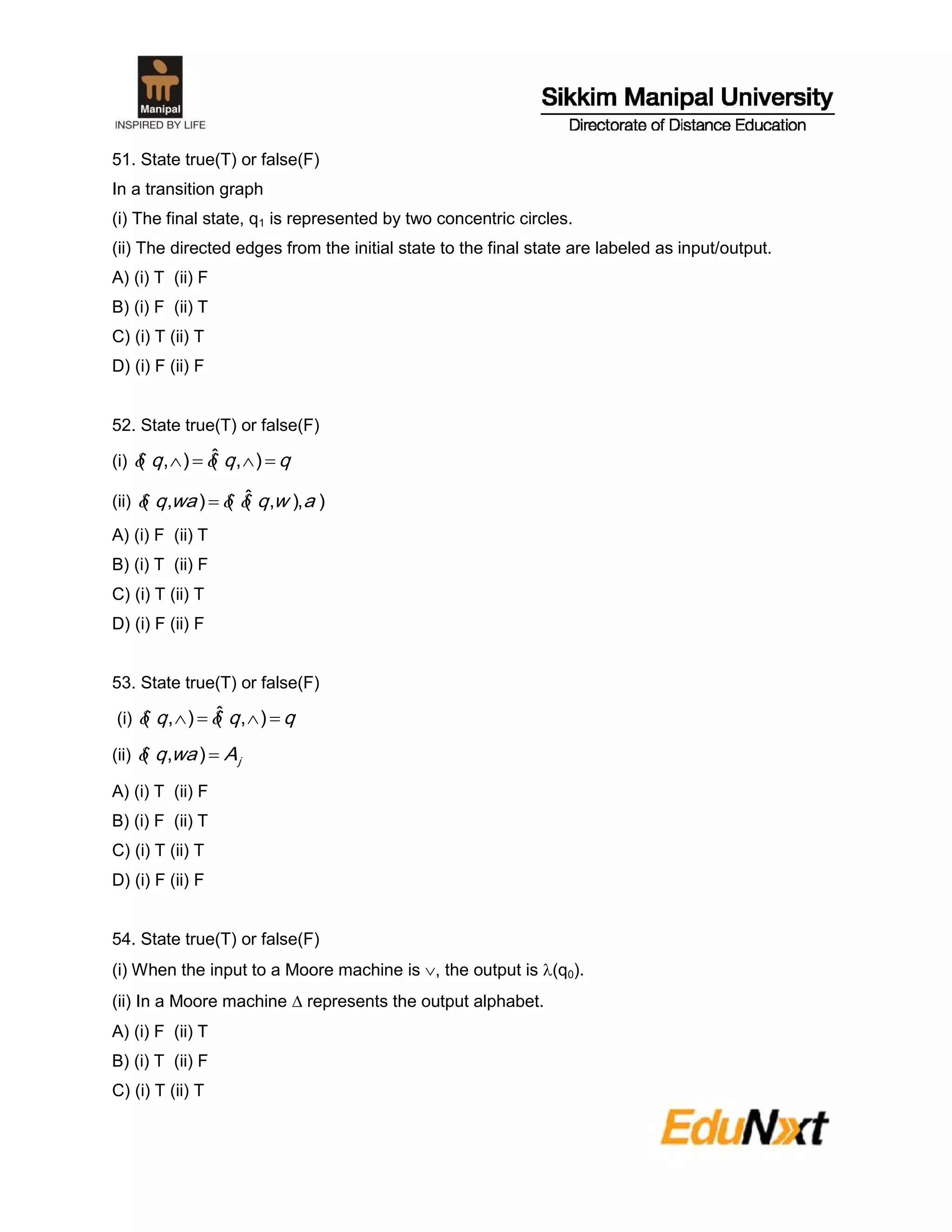51. State true(T) or false(F)
In a transition graph
(i) The final state, q1 is represented by two concentric circles.
(ii) The directed edges from the initial state to the final state are labeled as input/output.
A) (i) T (ii) F
B) (i) F (ii) T
C) (i) T (ii) T
D) (i) F (ii) F
52. State true(T) or false(F)
(i) qqq  ),(ˆ),( 
(ii) ),),(ˆ(),( awqwaq  
A) (i) F (ii) T
B) (i) T (ii) F
C) (i) T (ii) T
D) (i) F (ii) F
53. State true(T) or false(F)
(i) qqq  ),(ˆ),( 
(ii) jAwaq ),(
A) (i) T (ii) F
B) (i) F (ii) T
C) (i) T (ii) T
D) (i) F (ii) F
54. State true(T) or false(F)
(i) When the input to a Moore machine is , the output is (q0).
(ii) In a Moore machine  represents the output alphabet.
A) (i) F (ii) T
B) (i) T (ii) F
C) (i) T (ii) T
 