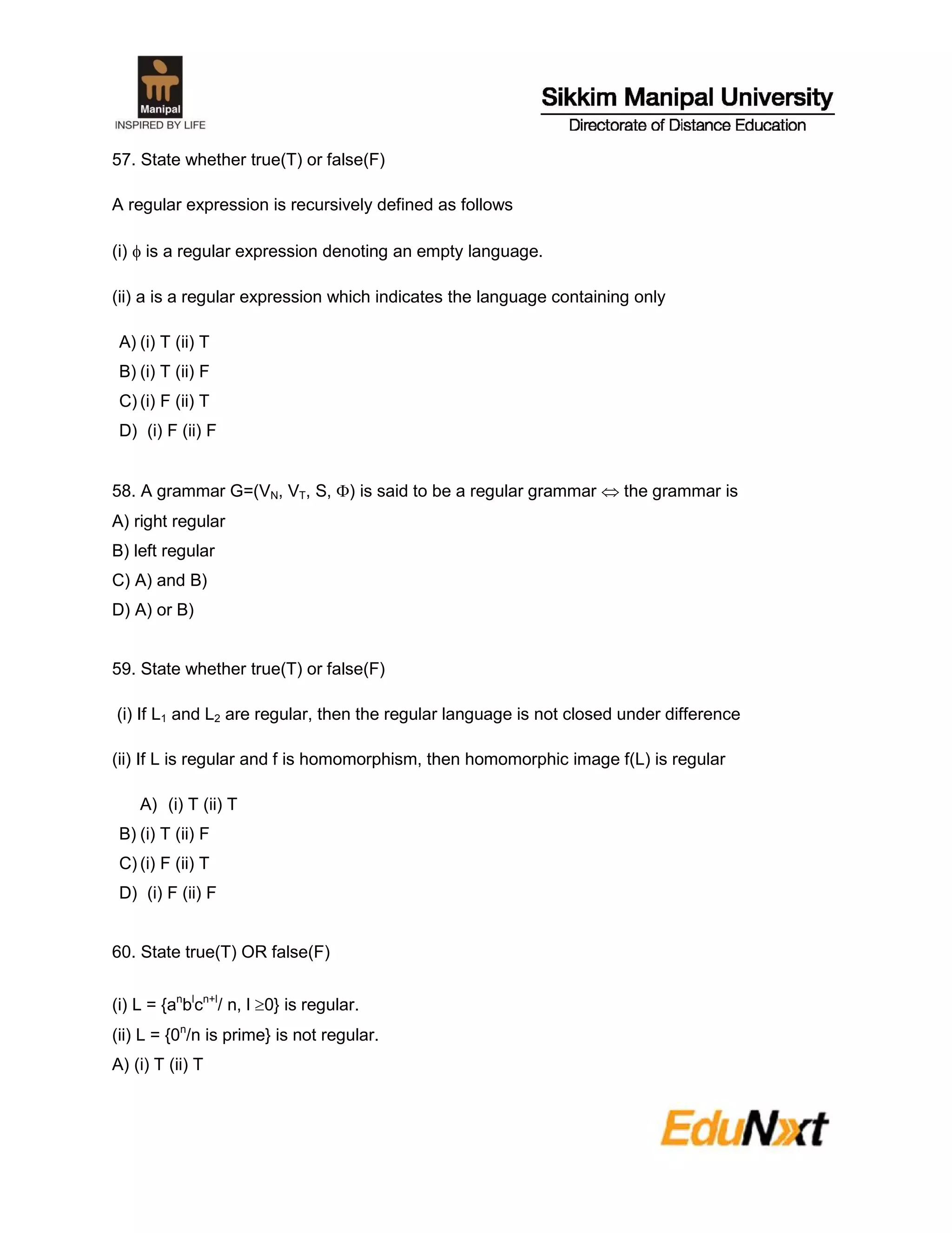 57. State whether true(T) or false(F)
A regular expression is recursively defined as follows
(i)  is a regular expression denoting an empty language.
(ii) a is a regular expression which indicates the language containing only
A) (i) T (ii) T
B) (i) T (ii) F
C) (i) F (ii) T
D) (i) F (ii) F
58. A grammar G=(VN, VT, S, ) is said to be a regular grammar  the grammar is
A) right regular
B) left regular
C) A) and B)
D) A) or B)
59. State whether true(T) or false(F)
(i) If L1 and L2 are regular, then the regular language is not closed under difference
(ii) If L is regular and f is homomorphism, then homomorphic image f(L) is regular
A) (i) T (ii) T
B) (i) T (ii) F
C) (i) F (ii) T
D) (i) F (ii) F
60. State true(T) OR false(F)
(i) L = {an
bl
cn+l
/ n, l 0} is regular.
(ii) L = {0n
/n is prime} is not regular.
A) (i) T (ii) T
 