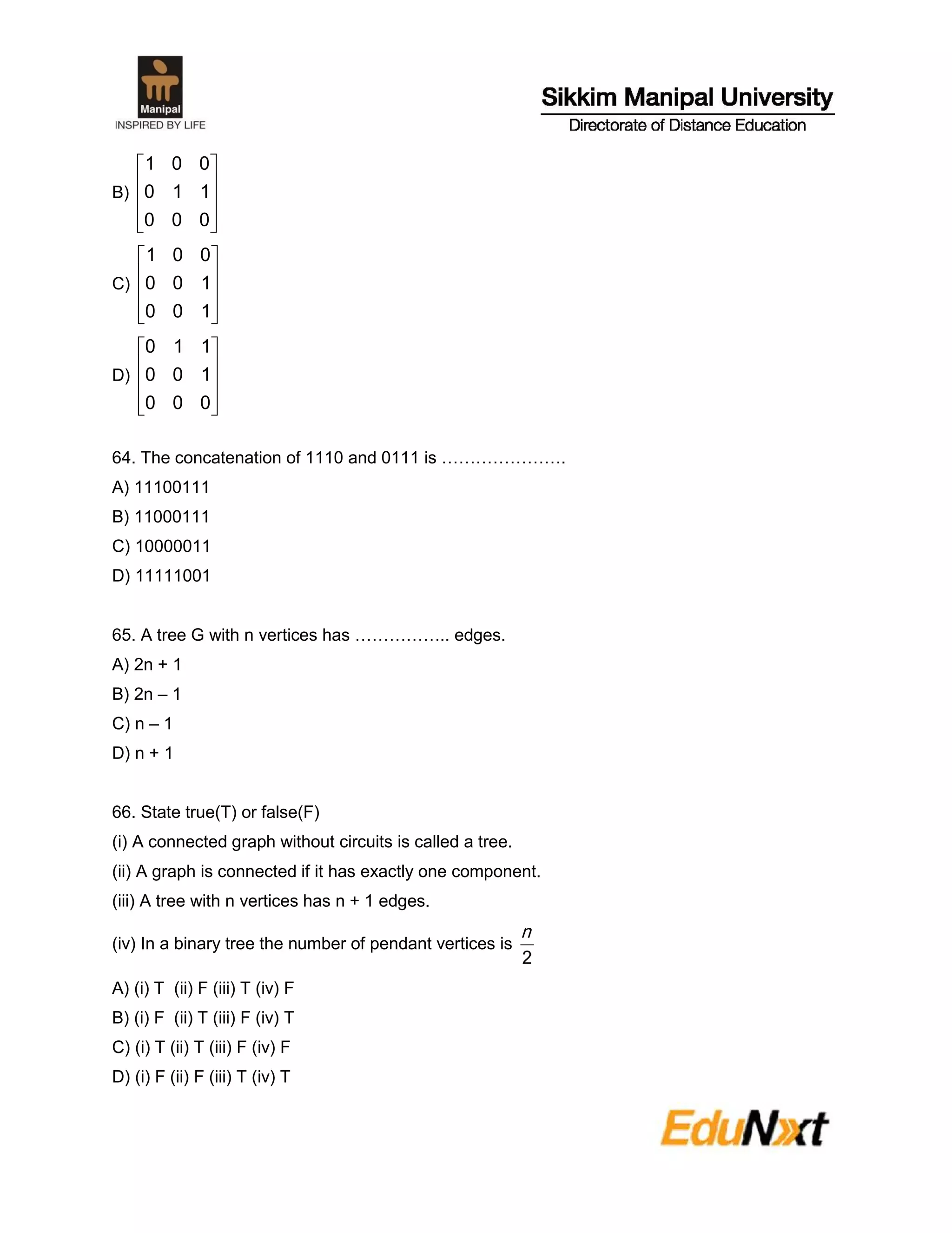 B)










000
110
001
C)










100
100
001
D)










000
100
110
64. The concatenation of 1110 and 0111 is ………………….
A) 11100111
B) 11000111
C) 10000011
D) 11111001
65. A tree G with n vertices has …………….. edges.
A) 2n + 1
B) 2n – 1
C) n – 1
D) n + 1
66. State true(T) or false(F)
(i) A connected graph without circuits is called a tree.
(ii) A graph is connected if it has exactly one component.
(iii) A tree with n vertices has n + 1 edges.
(iv) In a binary tree the number of pendant vertices is
2
n
A) (i) T (ii) F (iii) T (iv) F
B) (i) F (ii) T (iii) F (iv) T
C) (i) T (ii) T (iii) F (iv) F
D) (i) F (ii) F (iii) T (iv) T
 