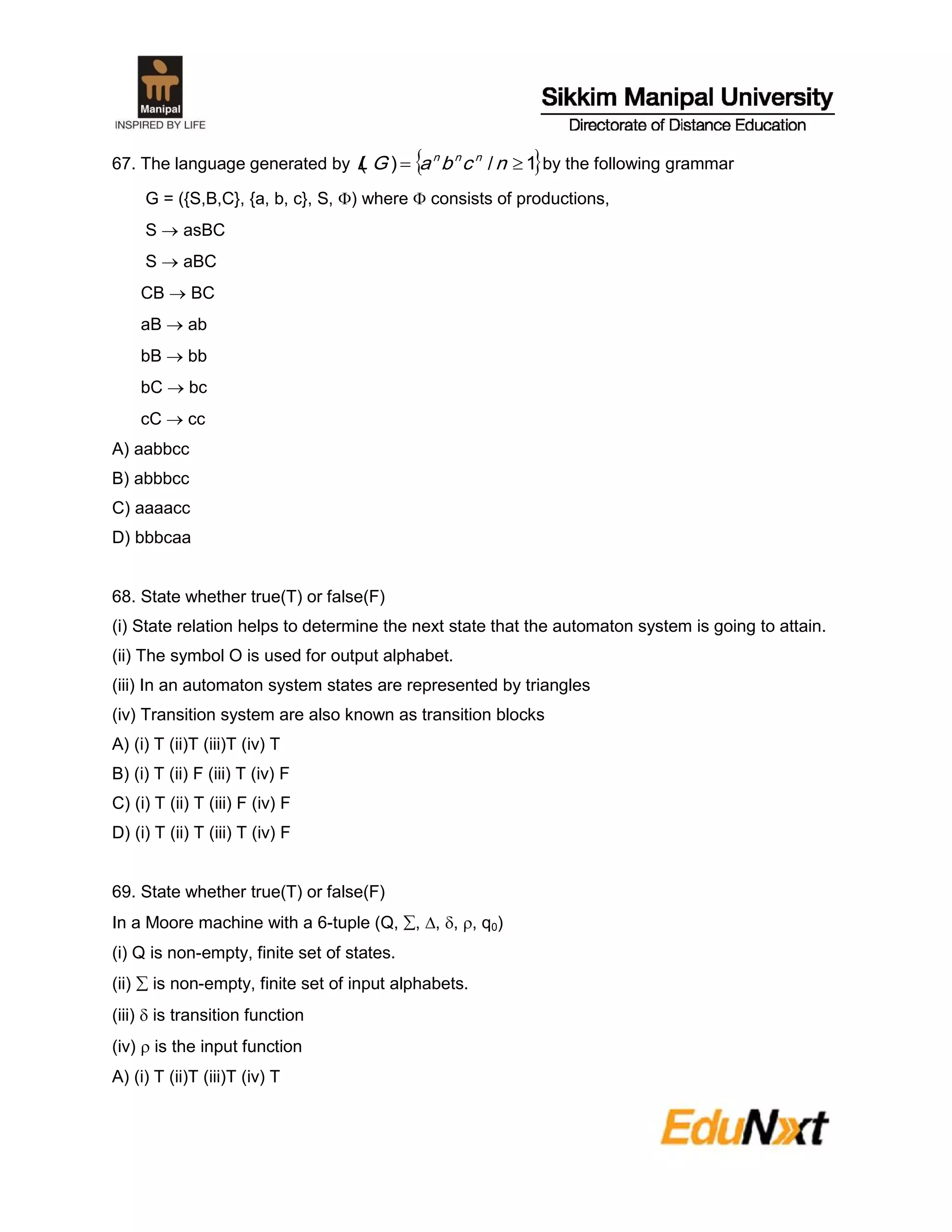 67. The language generated by  1/)(  ncbaGL nnn
by the following grammar
G = ({S,B,C}, {a, b, c}, S, ) where  consists of productions,
S  asBC
S  aBC
CB  BC
aB  ab
bB  bb
bC  bc
cC  cc
A) aabbcc
B) abbbcc
C) aaaacc
D) bbbcaa
68. State whether true(T) or false(F)
(i) State relation helps to determine the next state that the automaton system is going to attain.
(ii) The symbol O is used for output alphabet.
(iii) In an automaton system states are represented by triangles
(iv) Transition system are also known as transition blocks
A) (i) T (ii)T (iii)T (iv) T
B) (i) T (ii) F (iii) T (iv) F
C) (i) T (ii) T (iii) F (iv) F
D) (i) T (ii) T (iii) T (iv) F
69. State whether true(T) or false(F)
In a Moore machine with a 6-tuple (Q, , , , , q0)
(i) Q is non-empty, finite set of states.
(ii)  is non-empty, finite set of input alphabets.
(iii)  is transition function
(iv)  is the input function
A) (i) T (ii)T (iii)T (iv) T
 
