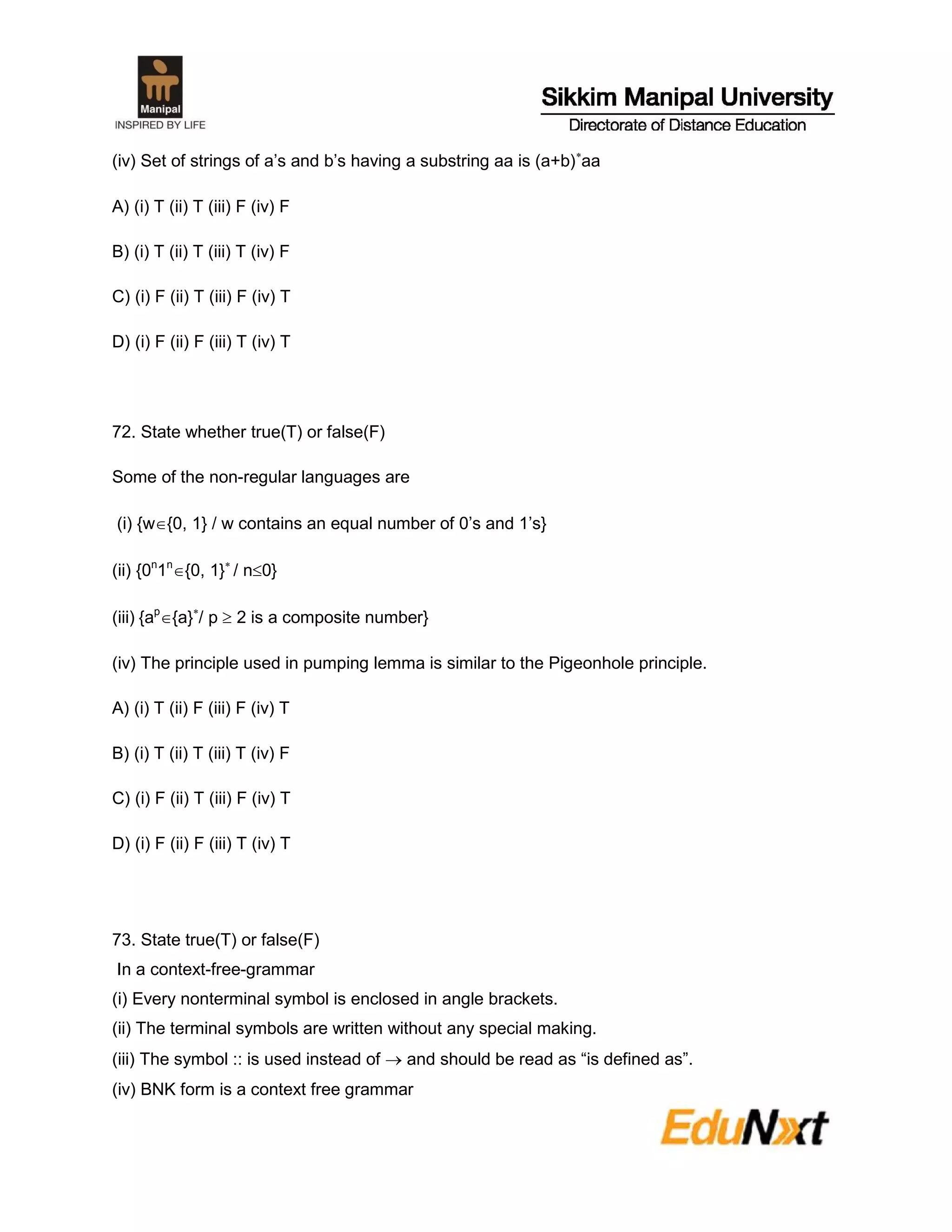 (iv) Set of strings of a’s and b’s having a substring aa is (a+b)
aa
A) (i) T (ii) T (iii) F (iv) F
B) (i) T (ii) T (iii) T (iv) F
C) (i) F (ii) T (iii) F (iv) T
D) (i) F (ii) F (iii) T (iv) T
72. State whether true(T) or false(F)
Some of the non-regular languages are
(i) {w{0, 1} / w contains an equal number of 0’s and 1’s}
(ii) {0n
1n
{0, 1}
/ n0}
(iii) {ap
{a}
/ p  2 is a composite number}
(iv) The principle used in pumping lemma is similar to the Pigeonhole principle.
A) (i) T (ii) F (iii) F (iv) T
B) (i) T (ii) T (iii) T (iv) F
C) (i) F (ii) T (iii) F (iv) T
D) (i) F (ii) F (iii) T (iv) T
73. State true(T) or false(F)
In a context-free-grammar
(i) Every nonterminal symbol is enclosed in angle brackets.
(ii) The terminal symbols are written without any special making.
(iii) The symbol :: is used instead of  and should be read as “is defined as”.
(iv) BNK form is a context free grammar
 