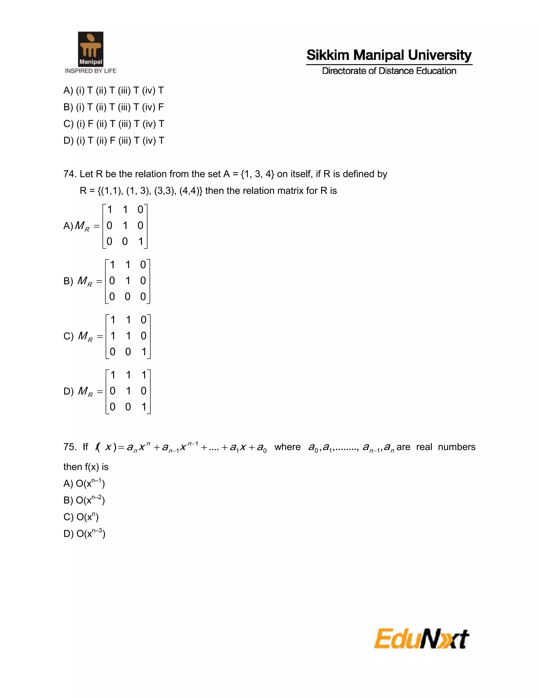 A) (i) T (ii) T (iii) T (iv) T
B) (i) T (ii) T (iii) T (iv) F
C) (i) F (ii) T (iii) T (iv) T
D) (i) T (ii) F (iii) T (iv) T
74. Let R be the relation from the set A = {1, 3, 4} on itself, if R is defined by
R = {(1,1), (1, 3), (3,3), (4,4)} then the relation matrix for R is
A)











100
010
011
RM
B)











000
010
011
RM
C)











100
011
011
RM
D)











100
010
111
RM
75. If 01
1
1 ....)( axaxaxaxf n
n
n
n  
 where nn aaaa ,........,,, 110  are real numbers
then f(x) is
A) O(xn–1
)
B) O(xn–2
)
C) O(xn
)
D) O(xn–3
)
 