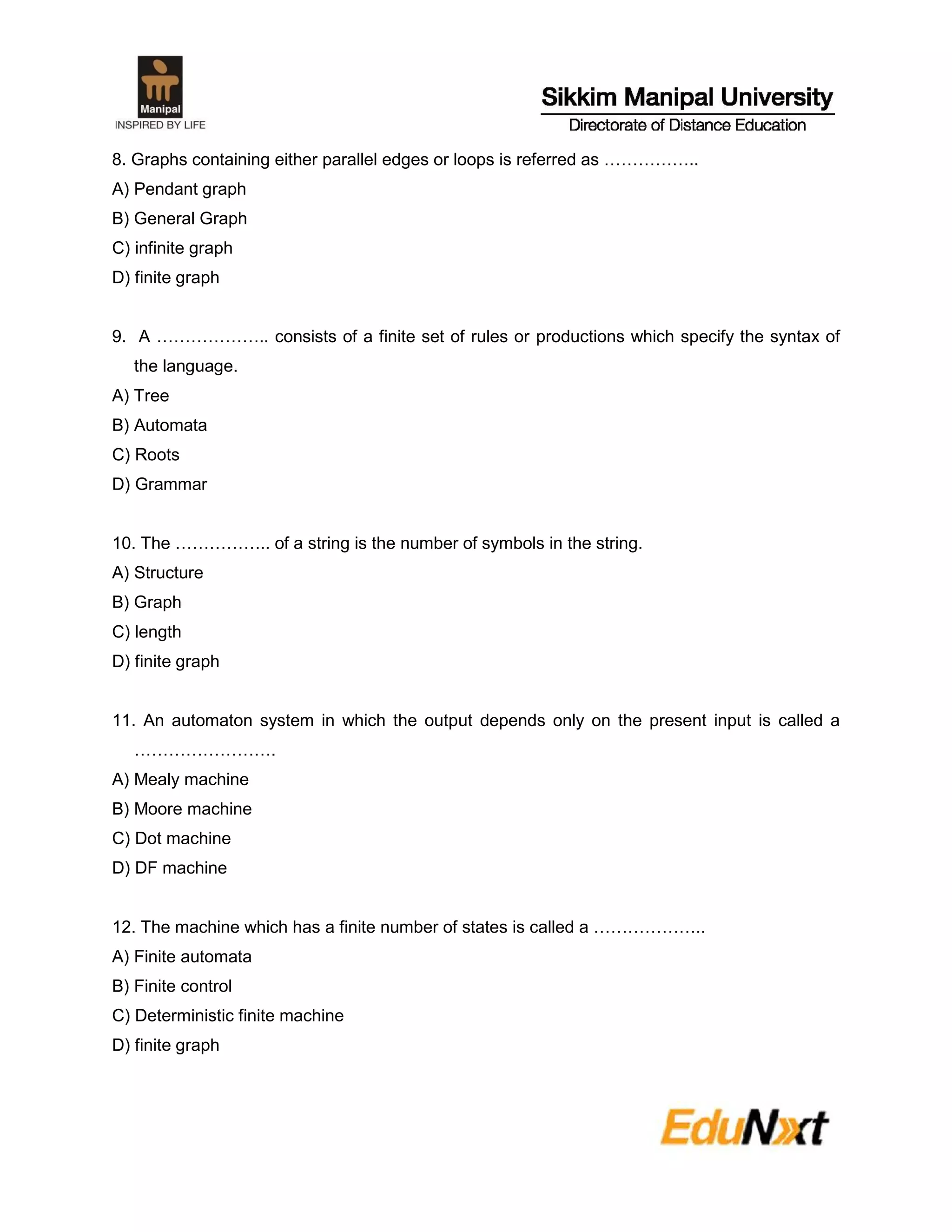 8. Graphs containing either parallel edges or loops is referred as ……………..
A) Pendant graph
B) General Graph
C) infinite graph
D) finite graph
9. A ……………….. consists of a finite set of rules or productions which specify the syntax of
the language.
A) Tree
B) Automata
C) Roots
D) Grammar
10. The …………….. of a string is the number of symbols in the string.
A) Structure
B) Graph
C) length
D) finite graph
11. An automaton system in which the output depends only on the present input is called a
…………………….
A) Mealy machine
B) Moore machine
C) Dot machine
D) DF machine
12. The machine which has a finite number of states is called a ………………..
A) Finite automata
B) Finite control
C) Deterministic finite machine
D) finite graph
 
