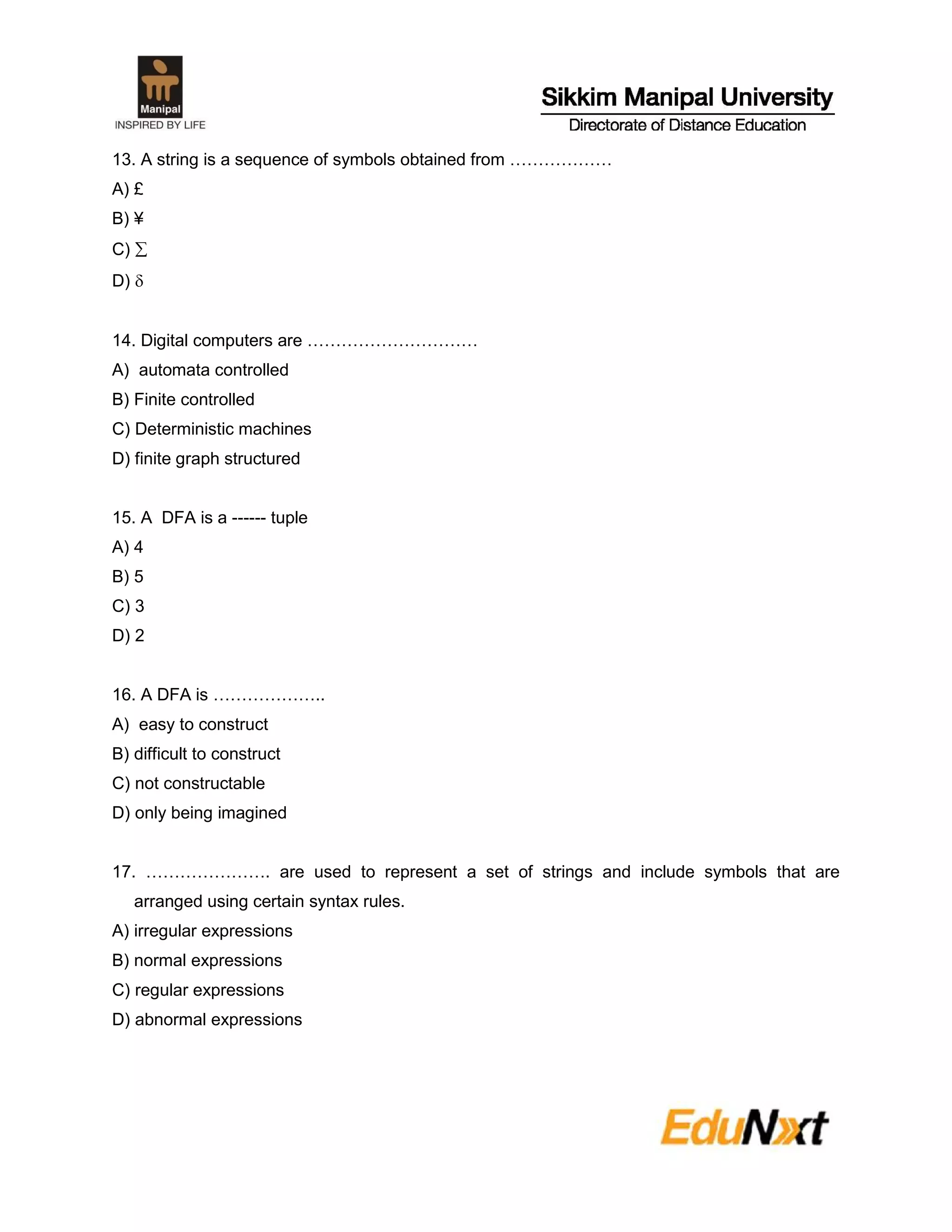 13. A string is a sequence of symbols obtained from ………………
A) £
B) ¥
C) 
D) 
14. Digital computers are …………………………
A) automata controlled
B) Finite controlled
C) Deterministic machines
D) finite graph structured
15. A DFA is a ------ tuple
A) 4
B) 5
C) 3
D) 2
16. A DFA is ………………..
A) easy to construct
B) difficult to construct
C) not constructable
D) only being imagined
17. …………………. are used to represent a set of strings and include symbols that are
arranged using certain syntax rules.
A) irregular expressions
B) normal expressions
C) regular expressions
D) abnormal expressions
 