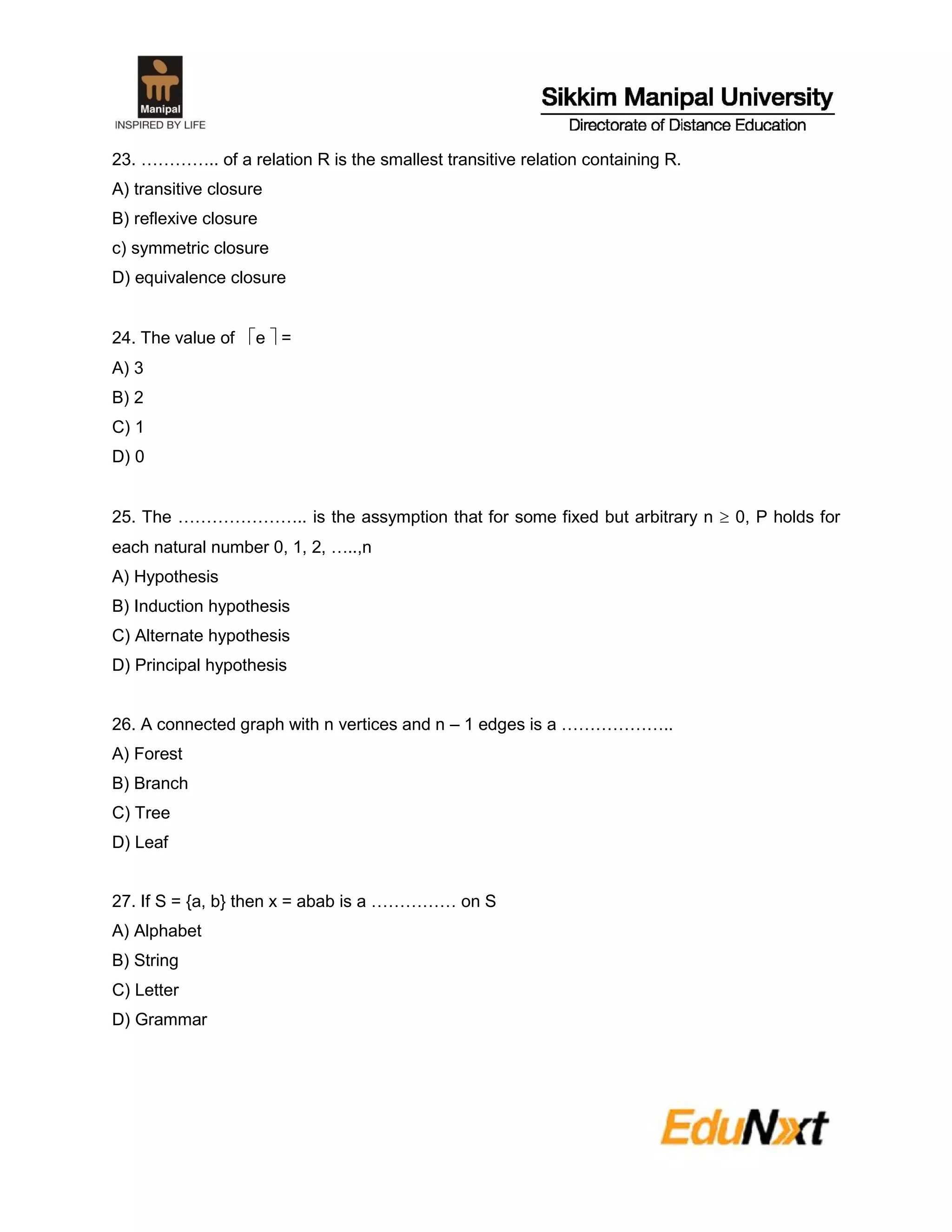 23. ………….. of a relation R is the smallest transitive relation containing R.
A) transitive closure
B) reflexive closure
c) symmetric closure
D) equivalence closure
24. The value of e  =
A) 3
B) 2
C) 1
D) 0
25. The ………………….. is the assymption that for some fixed but arbitrary n  0, P holds for
each natural number 0, 1, 2, …..,n
A) Hypothesis
B) Induction hypothesis
C) Alternate hypothesis
D) Principal hypothesis
26. A connected graph with n vertices and n – 1 edges is a ………………..
A) Forest
B) Branch
C) Tree
D) Leaf
27. If S = {a, b} then x = abab is a …………… on S
A) Alphabet
B) String
C) Letter
D) Grammar
 