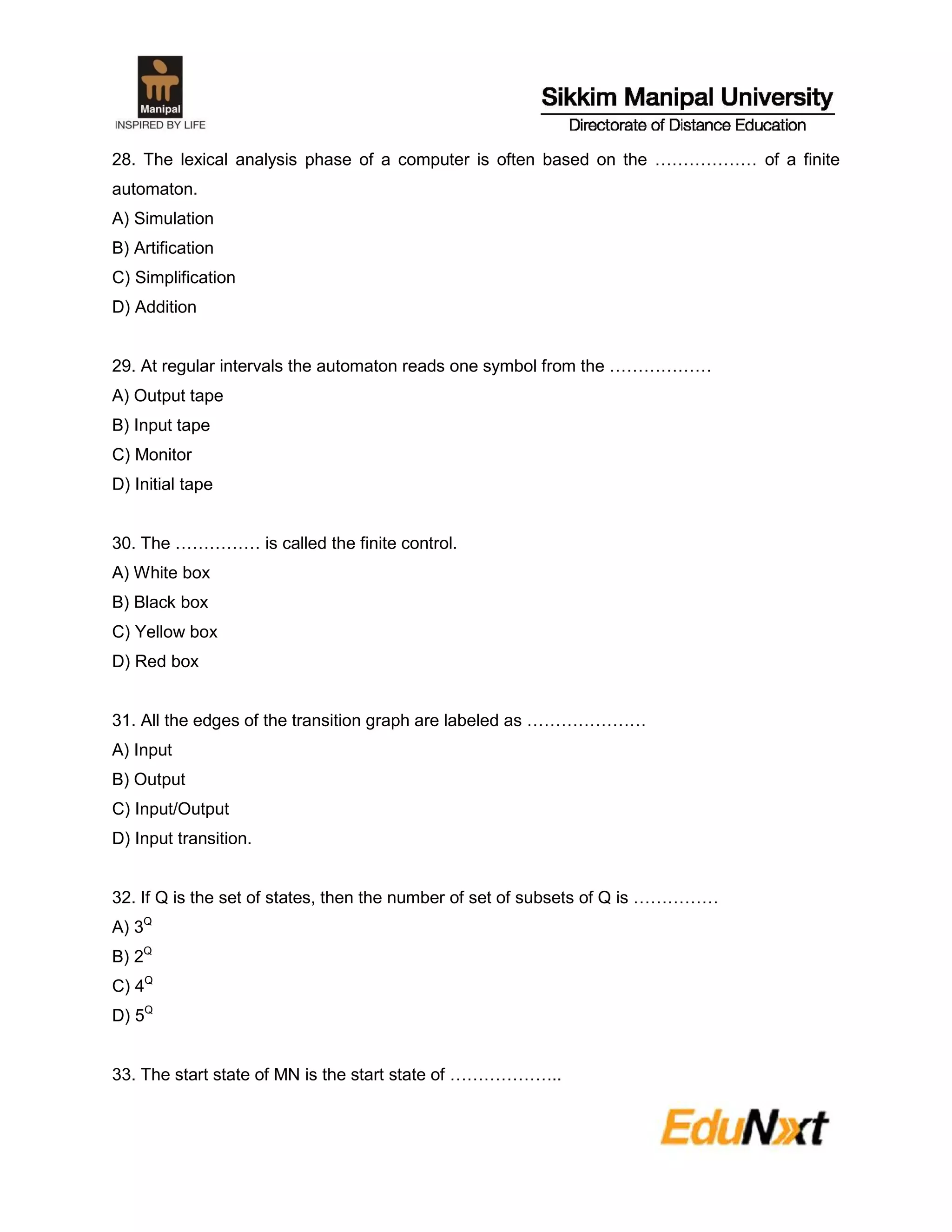 28. The lexical analysis phase of a computer is often based on the ……………… of a finite
automaton.
A) Simulation
B) Artification
C) Simplification
D) Addition
29. At regular intervals the automaton reads one symbol from the ………………
A) Output tape
B) Input tape
C) Monitor
D) Initial tape
30. The …………… is called the finite control.
A) White box
B) Black box
C) Yellow box
D) Red box
31. All the edges of the transition graph are labeled as …………………
A) Input
B) Output
C) Input/Output
D) Input transition.
32. If Q is the set of states, then the number of set of subsets of Q is ……………
A) 3Q
B) 2Q
C) 4Q
D) 5Q
33. The start state of MN is the start state of ………………..
 