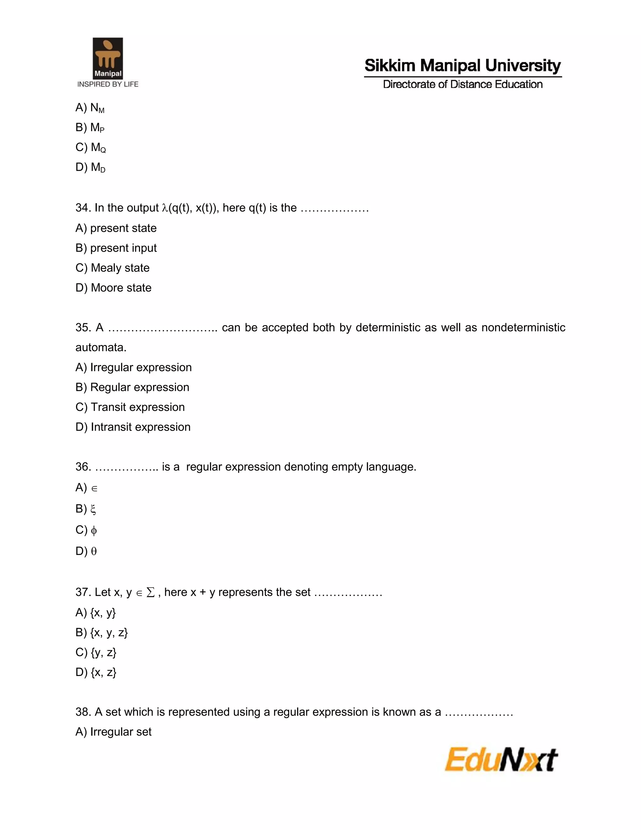 A) NM
B) MP
C) MQ
D) MD
34. In the output (q(t), x(t)), here q(t) is the ………………
A) present state
B) present input
C) Mealy state
D) Moore state
35. A ……………………….. can be accepted both by deterministic as well as nondeterministic
automata.
A) Irregular expression
B) Regular expression
C) Transit expression
D) Intransit expression
36. …………….. is a regular expression denoting empty language.
A) 
B) 
C) 
D) 
37. Let x, y   , here x + y represents the set ………………
A) {x, y}
B) {x, y, z}
C) {y, z}
D) {x, z}
38. A set which is represented using a regular expression is known as a ………………
A) Irregular set
 