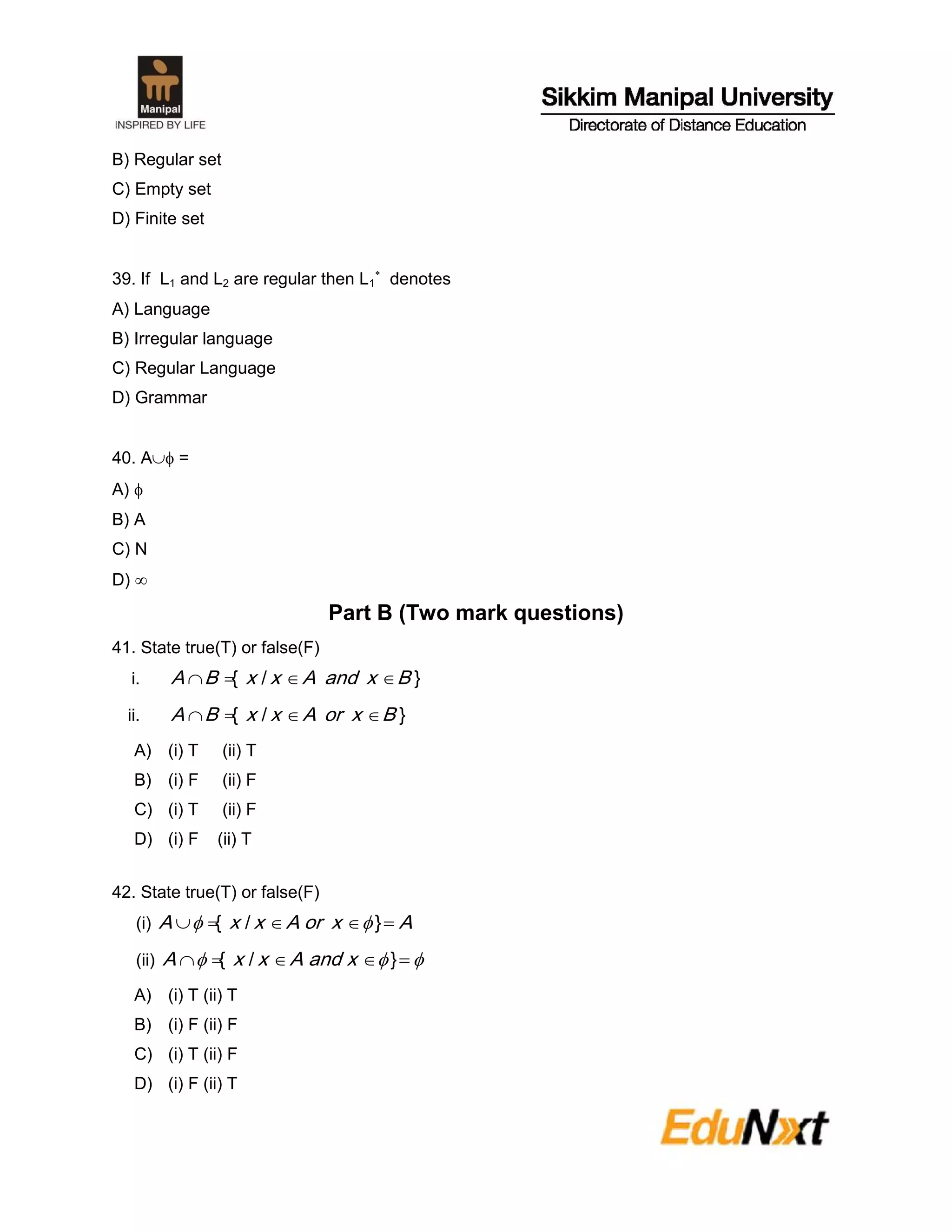 B) Regular set
C) Empty set
D) Finite set
39. If L1 and L2 are regular then L1

denotes
A) Language
B) Irregular language
C) Regular Language
D) Grammar
40. A =
A) 
B) A
C) N
D) 
Part B (Two mark questions)
41. State true(T) or false(F)
i. }/{ BxandAxxBA 
ii. }/{ BxorAxxBA 
A) (i) T (ii) T
B) (i) F (ii) F
C) (i) T (ii) F
D) (i) F (ii) T
42. State true(T) or false(F)
(i) AxorAxxA  }/{ 
(ii)   }/{ xandAxxA
A) (i) T (ii) T
B) (i) F (ii) F
C) (i) T (ii) F
D) (i) F (ii) T
 