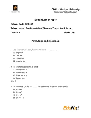 Model Question Paper
Subject Code: BC0052
Subject Name: Fundamentals of Theory of Computer Science
Credits: 4 Marks: 140
Part A (One mark questions)
1. A set which contains a single element is called a ……………..
A) Singleton
B) One set
C) Proper set
D) Improper set
2. The set of all subsets of A is called
A) Improper set of A
B) Proper set of A
C) Power set of A
D) Subset of A
Ans: C
3. The sequence 1, 4, 16, 64,………. can be explicitly be defined by the formula
A) f(n) = 4n
B) f(n) = 4n
C) f(n) = n4
D) f(n) = 4 + n
 